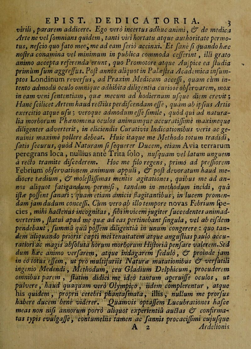 virili, pararem addicere. Ego vero incertus adhuc animi y &amp; de medica Arte ne vel fomnians quidem > tanti viri hortatu atque authoritate pernio- tus, nefcio quo fato meo^ me ad eam ferio accinxu Et fanift quando hac nofra conamina vel minimum in publica commoda cef erint, illi grato animo accepta referenda erunt, quo Promotore atque Aujpice ea Jludia primum fum n^gtejfus* Poff annos aliquot in Pal^fira Academica infum- ptos Londinum reverfus, ad Praxim Medicam accejfi, quam ctim in¬ tento admodu oculo omnique adhibita diligentia curiose obfervarem, mox ineamvenifententiam, quiC mecum ad hodiernum ufque diem crevit Hanc fcilicet Artem haud reSlihsperdifcendam ejje, quam ab ipfius Artis exercitio atque ufu; veroque admodum effefmile, quod qui ad natura¬ lia morborum Phaenomena oculos animumque accuratijfime maximeque diligenter adverterit, in eliciendis Curativis Indicationibus veris ac ge¬ nuinis maxime pollere debeat. Huic itaque me Methodo totum tradidiy fatis fecurus, quod Naturam ft fequerer Ducem, etiam Avia terrarum peregrans loca ., nullius ante Trita folo, niifquam vel latum unguem d recto tramite difcederem. Hoc me filo regens, primo ad preffiorem pQhnum obfervationem animum appuli, &amp; pofi devoratum haud me¬ diocre taedium, &amp; molefiijfmas mentis agitationes, quibus me ad an¬ nos aliquot fatigandum permifi , tandem in methodum incidi, qud iftre pojjent fanari y quam etiam amicis flagitantibus, in lucem promen-^ damjamdudum concejfi. Chm vero ab illo tempore novas Febrium Ipe- cies, mihi hactenus incognitas, fibi invicem jugiter fuccedentes animad¬ verterim , flatui apud me quce ad eas pertinebant fmgula, vel ab eifdem^ pendebant, fummd qud pojfem diligentia in unum congerere : quo tan¬ dem aliquando prioris ccepti mei tenuitatem atque angufiiaspaulo accu- ratiori ac magis abfbluta horum morborum Hifioridpenfare valerem.Sed dum fikc animo verfarem, atque indagarem fedulo, &amp; proinde jam in eo totus ejfem, ut pro multifariit Natura mutationibus &amp; verfatili ingenio Medendi, Methodum^ ceu Gladium Delphicum, procuderem omnibus parem , jiatim didici me ided tantum aperuijfe oculos, ut pulvere, haud quaquam ver6 Olympica y Udem complerentur , atque his quidem, proprii cerebri phantafmaia, illis , nullum me prorfus habere ducem bene viderer. Quamvis optajjem Lucubrationes hafce meas non nifi annorum porro aliquot experientia au5tas &amp; confirma¬ tas typis evulgajje, contumeliis tamen ac fannis procacijfmi cujufqtie A 2 Arde lio ni s