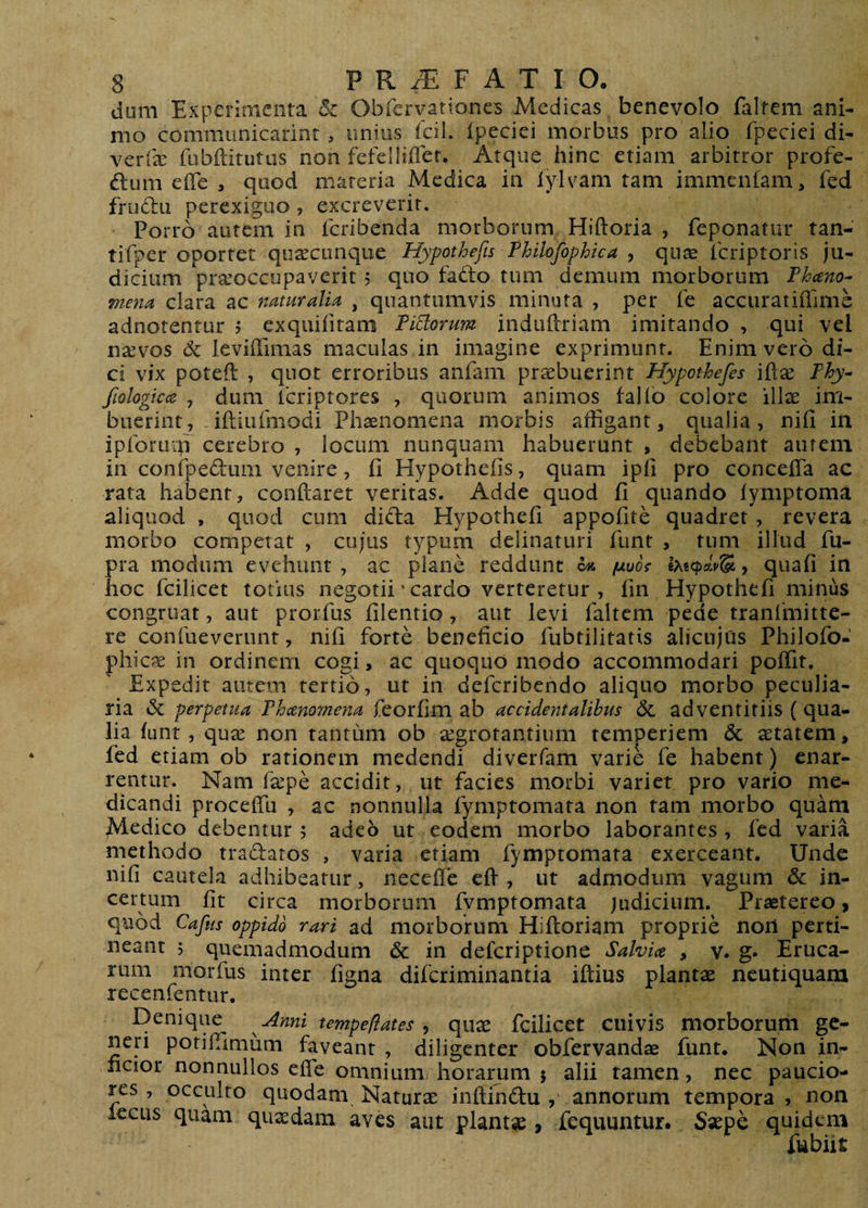 dum Experimenta 8c Obrervationes Medicas benevolo falfem ani¬ mo communicarint , imius fcil. Ipeciei morbus pro alio fpeciei di- verfx fubftitutus non fefelliffer. Atque hinc etiam arbitror profe- ftum eflfe , quod materia Medica in lylvam tam immenfam, fed fru61:u perexiguo , excreverit. Porro aiitcm in feribenda morborum Hiftoria , feponatur tan- tifper oporter quaecunque Hypothefts Fhilofophica , qii^ icriptoris ju¬ dicium piseoccupavcrit 5 quo fado tum demum morborum Fheeno- mena clara ac naturalia , quantumvis minuta , per fe accuratiiTime adnotentur ? exquifitam FiBorum induftriam imitando , qui vel naevos 6c leviffimas maculas in imagine exprimunt. Enim vero di¬ ci vix poteft , quot erroribus anfam praebuerint Hypothefes iQx Fhy- fwlogicce , dum tcriptores , quorum animos fallo colore ill^e im¬ buerint,-iftiiifmodi Phaenomena morbis affigant, qualia, nifi in iproriiip cerebro , locum nunquam habuerunt , debebant aurem in conrpedum venire, fi Hypothefis, quam ipfi pro concefTa ac rata habent, conftaret veritas. Adde quod fi quando lymptoma aliquod , quod cum dida Hypothefi appofite quadret, revera morbo competat , cujus typum delinaturi funt , tum illud fu- pra modum evehunt , ac plane reddunt ^ /uivof , quafi in hoc fcilicet totius negotii' cardo verteretur, fin Hypothefi minus congruat, aut prorfus filentio , aut levi faltem pede tranfmitte- re confueverunt, nifi forte beneficio fubtilitatis alicujus Philofo- phic^K in ordinem cogi, ac quoquo modo accommodari poffit. Expedit autem tertio, ut in deferibendo aliquo morbo peculia¬ ria Sc perpetua Fheenomena feorfim ab accidentalibus 6l adventitiis (qua¬ lia funt, qux non tantum ob aegrotantium temperiem &amp; setatem, fed etiam ob rationem medendi diverfam varie fe habent) enar¬ rentur. Nam fa:pe accidit, ut facies morbi variet pro vario me¬ dicandi proceffu , ac nonnulla fymptomata non tam morbo quam Medico debentur ; adeo ut eodem morbo laborantes , fed varia methodo tradatos , varia etiam fymptomata exerceant. Unde nifi cautela adhibeatur, necefle eff , ut admodum vagum &amp; in¬ certum fit circa morborum fymptomata judicium. Praetereo ^ quod Cafus oppido rari ad morborum Hiftoriam proprie noii perti¬ neant 5 quemadmodum &amp; in deferiptione Salvia , v. g* Eruca¬ rum morfus inter figna diferiminantia iftius plantae neutiquam recenfentur. E)enique Anni tempeliates ^ quae fcilicet cuivis morborum ge¬ neri potiffimum faveant , diligenter obfervandae funt. Non in¬ ficior nonnullos efle omniumj horarum 5 alii tamen, nec paucio¬ res , occulto quodam Naturae inftindu , annorum tempora , non lecus quam quaedam aves aut plantse , fequuntur. Saepe quidem fubiit