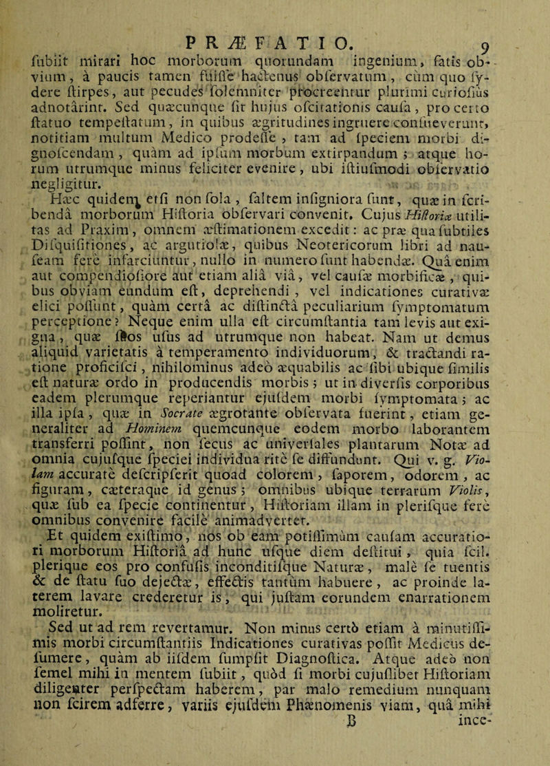 flibiit mirari hoc morborum qiiomndam ingenium, fatis ob¬ vium , a paucis tamen fuifle hadenus obfervatum, cum quo fy- dere ftirpes, aut pecudes folemniter procreentur plurimi curiofius adnotarint. Sed qu^ecunque fir hujus ofeirationis caufa, pro ceno ftatuo tempeilatum, in quibus segritudines ingruere confueveriint, notitiam multum Medico prodefie , tam ad (pedem morbi di- gnofeendam , quam ad ipfum morbum extirpandum > atque ho¬ rum utrumque minus feliciter evenire, ubi iftiufmodi obiervatio negligitur. Hxc quiden^ erfi non fola , faltem infigniora fimt, quae in feri- benda morborum Hiftoria obfervari convenit. Cujus Hidorice utili¬ tas ad Praxim, omnem xftimationem excedit: ac prae quafubtiies Diiquifitiones, ac argutiolae, quibus Neotericorum libri ad nau- feam fere infarciuntur, nullo in numero funt habendae. Qua enim aut compendiofiore aut etiam alia via, vel cauf^e morbificse , qui¬ bus obviam eundum eft, deprehendi , vel indicationes curativae elici poflunt, qudii certa ac diftinda peculiarium fymptornatum perceptione? Nec]ue enim ulla eft circumftantia tam levis aut exi¬ gua , quae flos ufus ad utrumque non habeat. Nam ut demus aliquid varietatis a temperamento individuorum, 6c tradandi ra¬ tione proficifei, nihilominus adeo aequabilis ac fibi ubique ftmilis eft naturae ordo in producendis morbis; ut in diverfis corporibus eadem plerumque reperiantur ejufdem morbi fymptomata; ac illa ipfa , quae in Socrate aegrotante obfervata fuerint, etiam ge¬ neraliter ad Hominem quemcunque eodem morbo laborantem transferri poflint, non fecus ac univerfales plantarum Notae ad omnia cujufque fpeciei individua rite fe diffundunt. Qui v. g. Vio- la7n 2iccmzxh defcripferit quoad colorem, faporem, odorem, ac figuram, caeteraque. id genus ; omnibus ubique terrarum Violis^ quae fub ea fpecie continentur, Hiftoriam illam in plerifqiie fere omnibus convenire facile animadvertet. Et quidem exiftimo, nos ob eam potiftimum caufam accuratio¬ ri morborum Hiftoria ad hunc iifque diem deftirui, quia fcil. plerique eos pro confufis inconditifque Naturae, male fe tuentis &amp; de ftatu fuo dejedae, effedis tantum habuere, ac proinde la¬ terem lavare crederetur is, qui juftam eorundem enarrationem moliretur. Sed ut ad rem revertamur. Non minus certS etiam a minutifti- mis morbi circumftantiis Indicationes curativas poffit Medicus de- fumere, quam ab iifdeni fumpfit Diagnoftica. Atque adeb non femel mihi in mentem fubiit, qubd fi morbi cujuflibet Hiftoriam diligei^itcr perfpedam haberem, par malo remedium nunquam non fcirem adferre, variis ejufdeni Phaenomenis viam, qua mihi B ince-