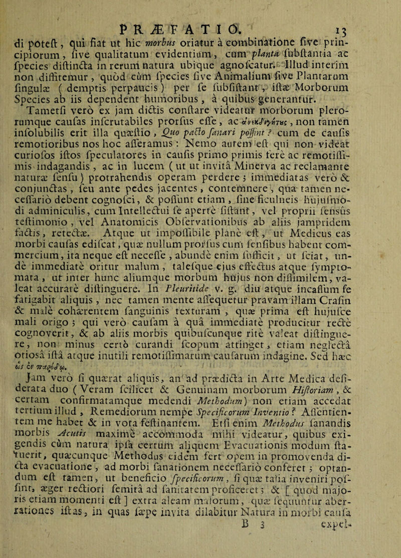 di poteft j qui fiat ut hic morbus oriatur a combinatione five prin¬ cipiorum, five qualitatum evidentiam, cum fubftanria ac fpecies diftinfta in rerum natura ubique agnofcatur. Illud interim non diffitemur , quod cum fpecies five Animalium five Plantaram fingulas ( demptis perpaucis) per fe flibfiftant, iftae Morborum Species ab iis dependent humoribus, a quibus generantur. Tametfi vero ex jam didis conflare videatur morborum plero- rumque caufas infcrutabiles prorfus efle, ac , non tamen infolubilis erit illa quaeflio , paElo fanari pojjint / cum de caufis remotioribus nos hoc afferamus: Nemo aurem eft qui non videat curiofos iftos fpeculatores in caufis primo primis tere ac remotiffi- mis indagandis , ac in lucem ( ut ut invita Minerva ac reclamante natura: fenfu} protrahendis operam perdere , immediatas vero &amp; conjundas, feu ante pedes jacentes, contemnere, qna^ tamen ne- ceffario debent cognofci, &amp; poflunt etiam , line ficulneis hujulmo- di adminiculis, cumIntelledui fe aperte fiflant, vel proprii fensus teflimonio , vel Anatomicis Obfervationibus ab aliis jamprideni fadis, retedae. Atque ut impoffibile plane eft, ut Medicus eas morbi caufas edifcat, quse nullum prorfus cum fenfibus habent com¬ mercium, ita neque eft necefte , abunde enim fufficit, ut fciat, un¬ de immediate oritur malum , taleique ejus eftedus atque fympto- mata , ut inter hunc aliumque morbum hujus non diffimilem, va¬ leat accurate diftinguere. In Pleuritide v. g. diu atque incafium fe fatigabit aliquis, nec tamen mente affequerur pravam illam Crafiii &amp;c male cohaerentem fanguinis texturam , qua&amp; prima eft hujiifce mali origo , qui vero caufam a qua immediate producitur rede cognoverit, &amp; ab aliis morbis quibufcunque rite valeat diftingue¬ re, non minus certo curandi fcopum attinget, etiam negleda otiosa ifta atque inutili remotiffimarum cauCarum indagine. Sed hxc (t)S C4' Jam vero fi quarrat aliquis, an ad prcedida in Arte Medica defi- derataduo (Veram fcilicet &amp; Genuinam morborum Hiji oriam, Sc certam confirmatamque medendi Methodum) non etiam accedat tertium illud , Remediorum nempe Specificorum Inventio f Aftbntien- tem me habet tSc in vota feftinanrem. Etfi enim Methodus fanandis morbis Acutis maxime accommoda mihi videatur, quibus exi¬ gendis cum natura ipfa certum aliquem Evacuationis modum fta- fuerit, qua:cunque Methodus eidem fert .opem in promovenda di- da evacuatione , ad morbi fanationem neceffario conferet 5 optan¬ dum eft tamen, ut beneficio fpeciUcorum , fi qua: talia inveniri pof- fint, a:ger rediori femita ad faiiitatem proficeret; [ quod majo¬ ris etiam momenti eft ] extra aleam maiorum, qua: fequuntur aber¬ rationes iftaSj in quas fa:pe invita diiabitur Natura iu morbi caufa