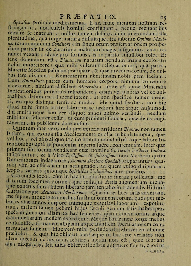Specifica proinde medicamenta, fi ad hanc mentem noftram re^ ftringantur, non cuivis homini contingunt, neque oidtarjtibus temere fe ingerunt 5 nullus tamen dubito, quin in exundanti ilia plenitudine , qua turget natura diffluitque, ita jubente Optimo Ma>ii^ mo rerum omnium Conditore ^ in fingulorum prasfervationem profpe- dum pariter fit de,curatione malorum magis infignium, qux ho¬ mines vexant 5 idque pro foribus, 6c in patrio cujufiibet folo. Et iane dolendum eft , Flamarum naturam nondum magis exploraro nobis innotefeere 5 qua^ mihi videntur reliquae omni , qua patet, Materiae Medicae palmam proripere , quas inveniendorum, de qui¬ bus jam diximus , Remediorum uberrimam nobis fpem faciunt: Cum Animalium partes cum humano corpore nimium convenire videantur , nimium diffidere Mineralia; unde efi: quod Mineralia Indicationibus potentius refpondcre . quam vel plantas vel ex ani¬ malibus defunapta , lubens fateor ; at non fpecifice tamen mede¬ ri, eo quo diximus fenfu ac modo. Me quod fpedat , non hic aliud mihi fumo praeter laborem ac tasdium h^ec atque hujufmodi diu mulrumque jam per aliquot annos animo verfandi, necdum mihi tam feliciter cefiit, ut cum prudenti fiducia , quas de iis cogi¬ taverim, in publicum dare aufim. (^antumlibet vero mihi prse casteris arrideant Flante, non tamen is ium , qui eximia illa Medicamenta ex alia tribu dekimpta , quas vel hoc , vel alio aliquo fxculo hominum induilria atque labore In¬ tentionibus apte refpondentia reperta fuere, contemnam. Inter quse primam fibi locum vendicant qute nomine Guttarum DoCtoris Godard. mfigniuntur , &amp; a Viro JDoctiJJimo folertijfimo tam Methodi quam Remediorum indagatore , Domino DcClore Goodall praeparantur 5 qua-^ rum vim ac efficaciam in attingendo, ad quem vulgo diriguntur» icopo , ceteris quibuique Spiritibus Volatilibus jure piafero. Coronidis loco , cum in hac introdudione fuerim pollicitus, me daturum fpecimen eorum, quas in hujus Artis augmentum utcun¬ que conatus fum 5 fidem liberare jam tentabo in tradendis Hifioria Curationeque Acutorum Morborum» Qua in re licet fatis adverram, me fupinis atque ignorantibus frudum omnem eorum, quos per me- lioies vitas annos corpore animoque exantlavi laborum, expofiiu- riiai, malum tamen pelhmi hujus fasculi genium faris habeo per- ipcdum, ut non aliam ex hac femente , quam con\iliorum atque contumeliarum meffiem expedem : Meque tamx meas longe melius confuluiffic, li^ inanem aliquam atque inutilem fpcculatioucm com¬ mentatus fiiifiem. Hoc vero mihi perinde cit: Mcrcedem aluuide prasfiolor. Si quis hic objiciat alios asque in hac arte veriatos non idem mecum de his rebus fentire j meum non cil , quid fentianc ahi, difqiiirere, fcd meis obfervarionibus aeifirucre fidem, quod ut laciam 3,