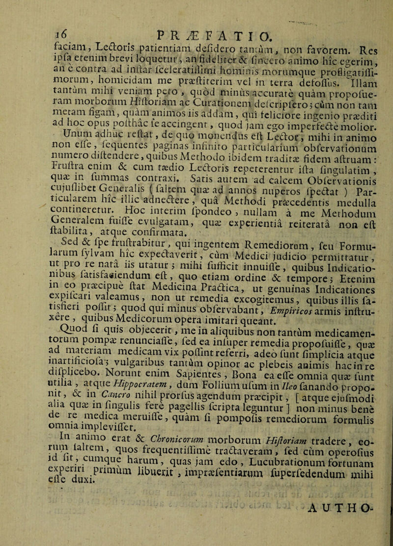 faciam, Ledoris patientiam defidero tantum, non favorem. Res ipfa etenim brevi loquetur, an fideliter 6c fincero animo hic egerim, an e contra ad inilar fceierarillirni hominis moriimque profiigatiffi- morum, homicidam me praeftiterim vel in terra defoflus. Illam tantam mihi veniam peto , quod minus accurate quam propofue- ram morborum fiiiloiiam ac Curationem deicripfero? cum non tam meram figam, quam animos iis addam, qui feliciore ingenio proditi ad hov. opus poithac fe accingent, quod jam ego imperfe<5fe molior. Unum adiiLic reflat, de quo monendus ell Ledlor, mihi in animo non effe, fequentes paginas infinito particularium oblervationum numero dillendere, quibus Alethodo ibidem tradita fidem adruam : rruitra enim (5c cum t^dio Led:oris repeterentur ida fingulatim , quae in fummas contraxi. Saris aurem ad calcem Obfervationis ciquilibet Gaieralis ( falcem qua^ ad annos nuperos fpedat ) Par- ticuiareni hic illic adnedicre, qua Methodi procedentis medulla contineretur. Hoc interim fpondeo , nullam a me Methodum Generalem fuide evulgatam, qua^ experientia reiterata non ed itaDilita, atque confirmata. Sed &amp; fpe frudrabitur , qui ingentem Remediorum, fcu Formii- laium fylvam hic expedraverif, cum Medici judicio permittatur, utatur 5 mihi fufficit innuide , quibus Indicatio¬ nibus fatisfatfiendum ed, quo etiam ordine &amp; tempore 5 Etenim in eo pr^cipue dat Medicina Pradica, ut genuinas Indicationes expilcan \^leamu.s, non ut remedia excogitemus, quibus illis fa- tisfieri podir 5 quod qui minus obfervabant, armis indru- xere , quibus Medicorum opera imitari queant. Qtiod fi quis objecerit, nie in aliquibus non tantum medicamen¬ torum pomp;£ renunciafle, fed ea infliper remedia propofuifle, qux ad materiam medicam vix podint referri, adeo funt fimplicia atque vulgaribus tanti^m opinor ac plebeis animis hac in re clupheebo. Norunt enim Sapientes, Bona ea effe omnia quae lunt utilia , Hippocratem, dum Follium ufum in//^0 fanando propo- nit, nihil prorfus agendum praecipit, [ atque ejufmodi aha qu^e in hngulis fere pagellis fcripta leguntur ] non minus bene medica nieruifle, quam fi pompofis remediorum formulis omnia impleviflet. In animo erat 6c Chronicorum morborum Hijloriam tradere, eo- rum laltem, quos frequenridime tradaveram, fed cum operofius hatum, quas jaiii edo, Lucubrationum fortunam cd^ libuerit, impr^efcntiarum fuperfedendum mihi A U T H O-