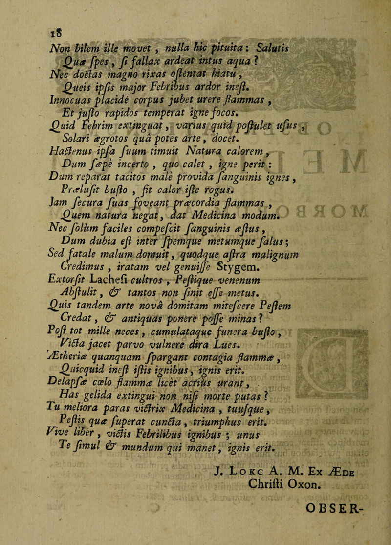 Non bilem ille movet , nulla hic pituita: Salutis Qua fpes , fi fallax ardeat intus aqua ? Nec doMas magno rixas ojientat hiatu, Queis ipfs major Febribus ardor inejl* Innocuas placidi corpus jubet urere flammas , Et juflo rapidos temperat igne focos. Quid Febrim extinguat y varius quid pojlulet ufus ^ Solari agrotos qud potes arte j docet. HaBrnus ipfa fuum timuit Natura calorem, Dum fape incerto , quo calet , igne perit: Dum reparat tacitos male provida /anguinis ignes, Prarluft bufio , flt calor ifle rogusj Jam fecura fuas foveant pr acor dia flammas y Quem natura negat y dat Medicina modum. Nec foliim faciles compefcit /anguinis ajlus, Dum dubia ejl inter Jpemque metumque /alus; Sed fatale malum domuit y quodque aflra malignum Credimus , iratam vel genuijje Stygem. Extor/t Lachefi cultros , Pejiique venenum Abflulit y &amp; tantos non /init ej/e metus. Quis tandem arte nova domitam mite/cere Pejlem Credat, &amp; antiquas ponere poj/e minas ? Pojl tot mille neces y cumulataquc funera buflo y Fi6ia jacet parvo vulnere dira Lues. jEtkeriiC quanquam /pargant contagia flammee y Qiiicquid inejl ijlis ignibus y ignis erit. Delap/a coelo flamma licet acrius urant y Has gelida exiingui non ni/ morte putas ? Tu meliora paras vi6lrix Medicina , tuujque, Pefl\s qua fuperat cunSia y triumphus erit. Vive liber, vi6lis Febrilibus ignibus % unus Te /tmul &amp; mundum qui manet, ignis erit. J. Lokc a. M. Ex JEue Chrirti Oxon. OBSER-