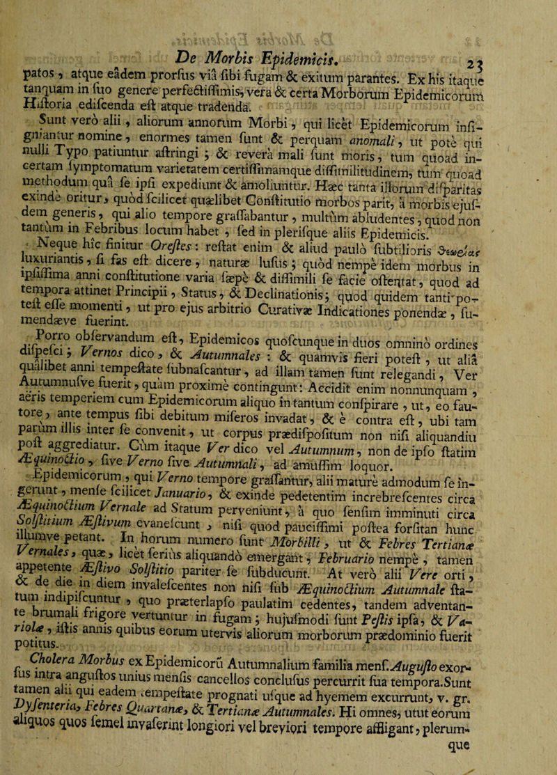 pafos, atque eSdem prorfus via fibi fugam &amp; exitum parantes. Ex his itaque unquam m fuo genere perfeSiffimis, vera &amp; certa Morborum Epidemicorum rliltoria edilcenda eft atque tradenda. Sunt vero alii, aliorum annorum Morbi, qui lick Epidemicorum infi- tamen funt &amp; perquam anomali-) ut pote qui nuiU Typo patiuntur aftringi ; &amp; revera mali funt moris, tum quoad in- certam lympto^matum varietatem certiffimamque diffimiiitudinem, tum quoad methodum qua fe ipfi expediunt &amp; amoliuntur. Hsec tanta iibrum difparitas exinde oritur, quod fcilicet quilibet Conftitutio morbos parit, li morbisejuA deni generis, qm alio tempore graffabantur , multum abludentes, quod non tantum in Febribus locum habet , fed in plerifque aliis Epidemicis, f Neque hic finitur Ore7?« : reflat enim &amp; aliud paulo fubtilioris luxuriantis, fi fas eft dicere, naturae lufus; qubd nempe idem morbus in ipliffima anni conftitutione varia fepi &amp; diffimili fe facie ofleqtat, quod ad emp^a attmet Principii, Stauis, &amp; Declinationis j quod quidem tanti'por- menST fuerint’ Indicationes ponend* /fu- dirnefr?- Epidemicos quofcunquein duos omnino ordines dilpelci, Vernos dico, &amp; Autumnales ; &amp; quamvis fieri potefl , ut alia qualibet anni tempeftate lubnafcantur , ad illam tamen funt rLgandi, Ver Autumnufve fuerit, quam proxime contingunt; Accidit enim nonnunquam , aeris temperiem cum Epidemicorum aliquo in tantum confpirare , ut, eo fau- tore , ante tempus fibi debitum miferos invadat, &amp; e contra efl , ubi tam paium ilhs inter fe convenit, ut corpus prasdifpofitum non nifi aliquandiu ^diatur. Cum Itaque Verdko ye\ Autumnum, non de ipfo ftatim et^inouto , five Verno five Autumnali, ad amuffim loquor. “'“i tempore graflantur, alii mature admodum fein- ^rant, menlefcihcet/fln«ar/o, &amp; exinde pedetentim increbrefcentes circa iiim Vernale ad Statum perveniunt, a quo fenfim imminuti circa botjtinum JEJlivum evaneicunt , nifi quod paucitfimi poflea forfitan hunc i^mve petant. In horum numero funr Morbilli, ut &amp; Febres Tertiante armptpnil^ aliquando emergmit, Februario nempe , tamen petente Mjhvo Solfimo pariter fe fubducunt. At ver6 alii Wir orti, invalefcemes non nifi fub /Eqiiinoaium Autumnale fta- I *IJ1 ’ quo pr*terlapfo paulatim cedentes, tandem adventan- !•!/ w vertuntur in fugam; hiijuftnodi funt PcAsipfa, &amp; <e, iftis annis quibus eorum utervis aliorum morborum prsedominio fuerit Vy LX l» ' Cholera Morbus ex Epldemicoru Autumnalium familia m^nLAu^uJlo exoi> us intra anguitos unius men^s cancellos conclufus percurrit fua tempora.Sunt amen a ii qin eadem tempeftate prognati uique ad hyemem excurrunt^ v. gr, '^yj^ntena. Febres Quartana, &amp; Tertiana Autumnales. Hi omnes, utut eorum ^UQs quos icmel inyaftrint longiori vel breyiori tempore affligant, plerum¬