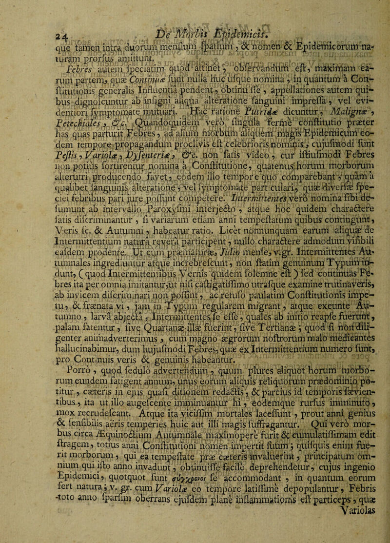 que tamea,inti*a duorum merifium j^ Epidemicorum na* turgpi prorfias aurittunt, . >- . .\ L Fehres autfein ffidciatim quod^ aSin^V obftr^andU^ eft , rhaxiiTiam ea- rum partem^ quae Cpjitihu^ (urit nulla huc irfque nomina , in quantum a Gon- riitutionis generalis Influentia pendent, obtinuiTe , appellationes autem qui¬ bus digno icuntUf ab aliqua ■ alteratione fanguini imprefla , vel evi- d.entiori,^ynaptpiuate^ mumari/^ Putridae dicuntur ^ Maligme , .^(^audoquider?!' vera flngflla ferme' conflitutio praeter has quas partuuit Febres, dd ahum hiorbbin alfqbennimli^&amp;Epidenncurn eo dem tempore/propagandum proclivis efl: cclebribris nonii^is .> cujufiribdi ilint Pejlis Variola-i Pyjenteri^y &amp;c. non Tatis video, cur ifHulhibdi Febres non potius fortirentup.nomina ayConftitutione, qiiatenus;horum morborum alterutri. producendo fayet, .^Ud^nuilio teiiipor e quo cbiirparebant V quam a n T T‘il 1 d Iv-riSTt^f/vfVTQ <-o i Ai 11 /nni^ ./?i^rorv5> VXWjL &amp; V L/X ijL> L(u X V W 1 i i L w 4. • •X/I.lr c / /Xv v «7 . V VX llV^XXX4.11w V4V Illinunt ab intervallo Parpx^rmi interjedlo , atque hoc quidem charadlere latis difcriminantur , (i variarum etiam anni tempeflatum quibus contingunt. Veris fc. &amp; Autumni, habeatur ratio. Lick nonnunquam earum aliquse de Intermittentium natiirq rpyera participent, nullo charadlere admodum viflbili eardem prodenie. iPq cunypraeiii^ /w/in menfe^ v.gr. Intermittentes Au¬ tumnales ingrediuntur atque Jhcrebrefeunt, non ftatim genuinum TypuiiTin- dunt, ( quod Intermittentibus Verriis quidem folemne efl:) fed continuas PC'* bres ita per omnia imitantur?ut riifl caffigatiffimo utrafque examine trutinaveris, ab invicem difcriminari non poffint, ac retufo paulatim Conftitutionis impe- dcfraenatayi, jam in Typuni .Figularem migrant atque exeunte Au¬ tumno , larva abjecta j .InteynrifmhtesTe eire,^ initio reapfe fuerunt, palam fatentur, flve Quartan^n|lkTuennt, five Tertianae j quod fi non dili¬ genter animadverterimus 1? curii magno aegrorum noftrorum malo medicantes hallucinabimur, dum hujulinodi Febres, quae ex Intermittentium numero funt, pro Continuis veris dc genuinis habeantur. Porro , quod fedulb advertendum , quum plures aliquot horum morbo¬ rum eundem fatigent aniuun, unus eorum aliquis reliquorum praedoniinip po¬ titur , caeteris in ejus quafi ditiunem redadlis , &amp; parcius id temi^orisTaeyien- libus, ita ut illo augefcente imminuantur hi, eodemque rurflis imminuto, mox recrudefcant. Atque ita yiciffim mortales lacelTunt , prout anni genius &amp; lenflbiiis aeris temperies huic aut illi magis fuffragantur. Qui vero mor¬ bus circa iEquinobbum Autuinnalp iiiaximopere furit <5c cumulatillimam edit flragem, totius anni Conftitutioni nomen impertit fiiUm; qiiifquls enim fue¬ rit morborum, qui ea tempeflate prse casteris'invaluerint, principatum om¬ nium qui illo anno invadunt, obtinuilTe facile deprehendetur, cujus ingenio Epidemici, quotquot funt fe accomniodant , in quantum eorum fert naturayv. gr. cum T^ano/i;^ eo tempore latiflime depopulantur, Febris -toto anno iparfun oberrans cjufdem plane inflammatiprAS eft particeps, quae Variolas