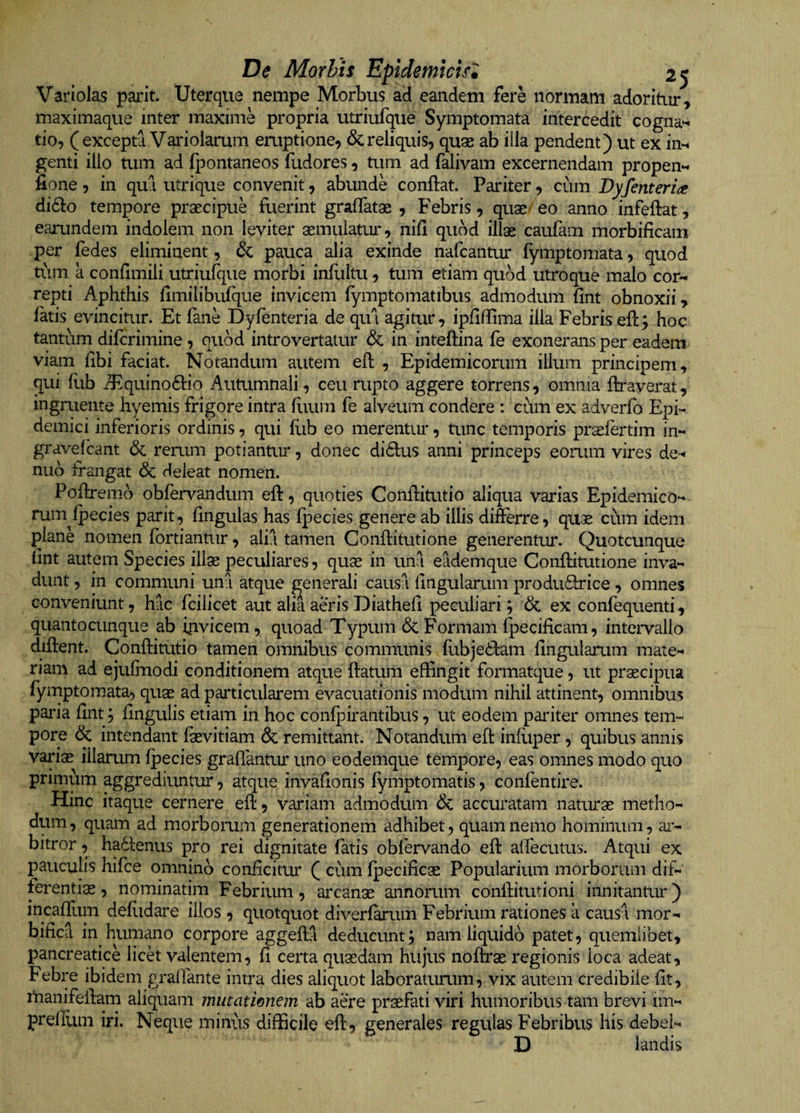 Variolas parit. Uterque nempe Morbus ad eandem fere normam adoritur, maximaque inter maxime propria utriufque Symptomata intercedit cogna*^ tio, (excepta Vaidolarum eruptione, &amp; reliquis, quae ab iila pendent) ut ex in*^ genti illo tum ad fpontaneos fudores, tum ad falivam excernendam propen*^ fione 5 in qua utrique convenit, abunde conftat. Pariter, cum Byfent er ia di61:o tempore praecipue fuerint gralTatae , Febris, quae= eo anno infeftat, earundem indolem non leviter aemiilatm*, nid quod illae caufam morbificam per fedes eliminent, &amp;; pauca alia exinde nafcantur fymptomata, quod ti\m a condmili utriufque morbi infliltu, tum etiam quod utroque malo cor« repti Aphthis fimilibufque invicem fymptomatibus admodum fint obnoxii, fatis evincitur. Et fane Dyfenteria de qui agitur, ipdfTima illa Febris eft; hoc tantum difcrimine , quod introvertaiur &amp; in inteftina fe exonerans per eadem viam dbi faciat. Notandum autem eft , Epidemicorum illum principem, qui fiib A^quino6l:io Autumnali, ceu rupto aggere torrens, omnia ftraverat, ingruente hyemis frigore intra flium fe alveum condere : cum ex adverfo Epi¬ demici inferioris ordinis, qui ilib eo merentur, tunc temporis prselertim in- gravefcant 6c remm potiantur, donec didus anni princeps eomm vires de-« nub frangat <3c deleat nomen. Poftremo obfervandum eft, quoties Conditutio aliqua varias Epidemico- ruin Ipecies parit, lingulas has Ipecies genere ab illis differre, quae cum idem plane nomen fortiantiir, alii tamen Conftitutione generentur. Quotcunque lint autem Species illae peculiai*es, quae in uni eademque Conftitutione inva¬ dunt , in communi uni atque generali causa lingularum produdlrice , omnes conveniunt, hic fcilicet aut alia aeris Diathed peculiari; &amp; ex confequenti, quantocunque ab ipvicem, quoad Typum &amp; Formam fpecificam, intervallo diftent. Conftitutio tamen omnibus communis fubjedlam lingularum mate¬ riam ad ejulmodi conditionem atque llatum effingit formatque, ut praecipua fymptomata, quae ad particularem evacuationis modum nihil attinent, omnibus paida llnt; lingulis etiam in hoc conlpirantibus, ut eodem pariter omnes tem¬ pore &amp; intendant fevitiam 6c remittant. Notandum efl inlliper, quibus annis variae illarum Ipecies gralfanttu* uno eodemque tempore, eas omnes modo quo primum aggrediuntur, atque invahonis lymptomatis, confentire. Hinc itaque cernere ell, variam admodum &amp; accuratam naturae metho¬ dum, quam ad morborum generationem adhibet, quam nemo hominum, ar¬ bitror , hadlenus pro rei dignitate fatis obfervando ell: affecutus. Atqui ex pauculis hifce omnino conficitur ( cum Ipecificae Popularium morborum dif¬ ferentiae, nominatim Febrium, arcanae annorum conffitutioni innitantur) incafilim deliidare illos , quotquot diverlk*um Febrium rationes a causl mor- bifica in humano corpore aggeffl deducunt; nam liquido patet, quemlibet, pancreatice lick valentem, fi certa quaedam hujus nolffae regionis loca adeat, Febi*e ibidem gralfante intra dies aliquot laboraturum, vix autem credibile llt, rtianifelfam aliquam inutatimem ab aere praefati viri humoribus tam brevi im- prefilim iri. Neque minus difficile ell, generales regulas Febribus his debel- D landis