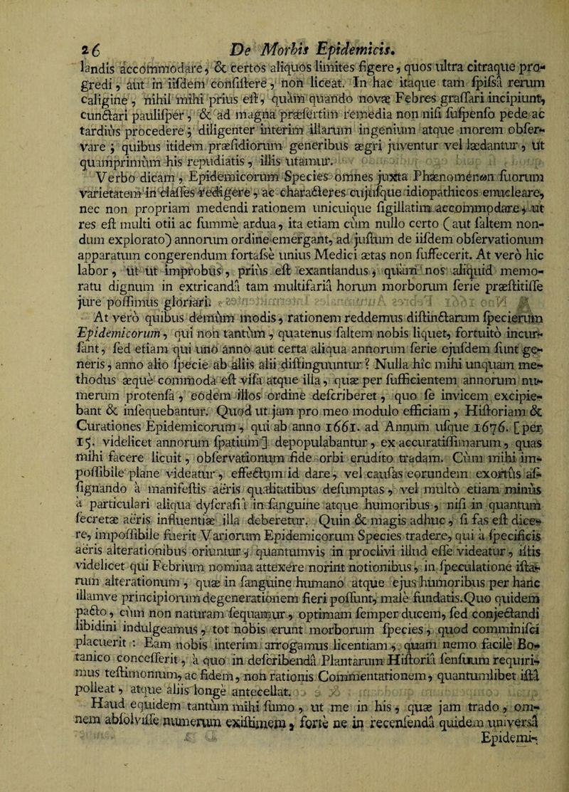 2 6 De Morhh Epidemicis. landis accommodare, &amp; Certos aliquos limites figere, quos ultra citraqiie pro¬ gredi, diit in iifdem coiifiliere , non liceat. In hac itaque tam fpifsa reaim caligind , nihil mihi prius eldv qnaiu quando novae Febres grafTari incipiunt, cundlari paulilj)er ', &amp; ad magiia pr^feitim amedia non nifi fofpCnfo pede ab tardius procedere 5 ililigenter iiltefim' illarum ingenium atque morem obfer^ vare ; quibus itidem praefidiorum generibus segri juventur vel laedantur, ut quamprimmn his repudiatis, illis utamur. Verbo dicam 5 Epid^micorurni Species omnes jujsta Ph^nomqnwii Iliorum varietatem'in'^lifires¥edigereac chara<^eres cujtifqueddiopathicos eimcleare, nec non propriam medendi rationem unicuique figillatimuacconmfipdaire^.ut res efl multi otii ac flimme ardua, ita etiam cum nullo certo (aut ialtem non¬ dum explorato) annorum ordine nmergant, ad juflum de iifdem obfervationum apparatum congerendum fortafse unius Medici setas non fliffecerit. At vero hic labor , 'ut-uC' improbus), prius. eft exantlandus j quam' nos aliquid memo¬ ratu dignum in extricanda tam multifaria horum morborum ferie praeflitiffe jure poftimus gloriari ' i : . > i i At vero quibus d^miim modis, rationem reddemus difi:in6larum fpecierum Epidemicorum^ qUi noh tantum, quatenus faltem nobis liquet, fortuito incur^ fant, fed etiam qui imb anno aut certa aliqua annorum ferie ejufdem fiint -ge¬ neris , anno alio fpdcie ab aliis alii diftinguuntur ? Nulla hic mihi unquam me¬ thodus aeque commoda eft vifa atque illa, quae per fufficientem annorum nii^ merum protenfa, eOdem illos ordine deferiberet, quo fe invicem excipie¬ bant dc infequebantur. Quodut jam pro meo modulo efficiam, Hifi:oriam&amp; Curationes Epidemicomm , qui ab anno i66l. ad Annmn ufque 1676. [per 15. videlicet annorum fpatium'] depopulabantur, ex accuratiffimarum, quas mihi facere licuit, obfervationiim fide orbi erudito tradam. Cum mihi ims* poffibile'plane videatur, effedlum id dare, vel caufas eorundem exortus aj&amp; fignando a manifeftis aeris qualitatibus deflimptas, vel multo etiam minus a particulari aliqua dyferafii in-ianguine atque humoribus , nifi in quantum fecretae aeris influentiae illa deberetur. Quin de magis adhuc, fi fas efl dice^ re, impoffibile fiierit Variorum Epidemicorum Species tradere, qui a fpecificis aeris alterationibus oriuntm- p quantumvis in proclivi illud efie videatur, illis videlicet qui Febrium nomina attexere norint notionibus, in fpeculatione ifta^ rum alterationum , quae in fanguine humano atque ejus humoribus per hanc iilamve principiorum degenerationem fieri pofilint, male flindatis.Quo quidem pafto cnm non naturam fequamur , optimam femper ducem, fed conjeclandi libidini indulgeamus, tot nobis erunt morborum fpecies, quod comminifei placuerit ; Eam nobis interim arrogamus licentiam, quam nemo facile Bo¬ tanico concefferit, k quo in deferibenda Plantarum Hiftoria fenfiium requiris mus teflimonium, ac fidein, non rationis Commentationem, quantumlibet ifla polleat, atque aliis longe antecellat. Haud equidem tantum mihi flimo, ut me in his, quae jam trado, om¬ nem abfoivifle niuiieaim exiffimem » forte ne in recenfenda quidem universcl Epiden^