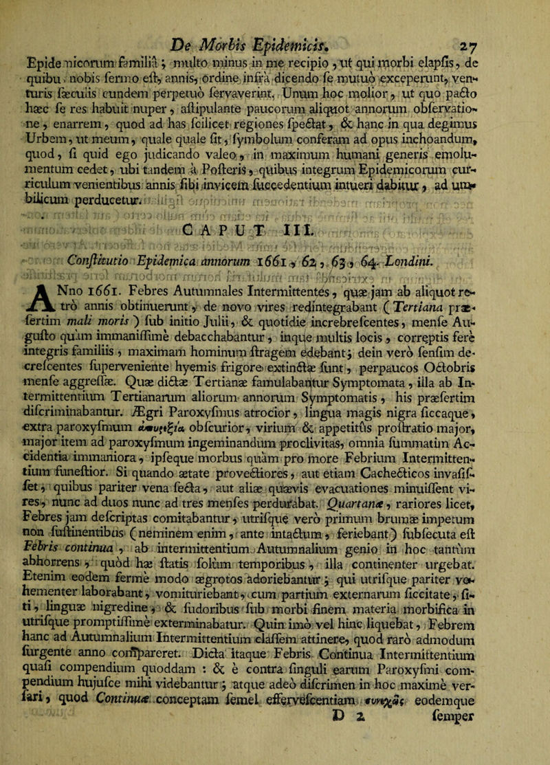 Epidte iiicomm familifi; nnilto minus in me recipio , xit qui U(iorbi elapfis, de quibuv nobis ferino eft, annis, ordine infra dicendo fe mutuo excepemnt, ven^ turis faeculis eundem perpetuo fervaverint^ Unum hoc molior, ut quo pa6la haec fe res habuit nuper, alHpulante paucorum aliquot annorum obfervatio^ ne, enarrem, quod ad has fcilicet regiones fpe61:at, &amp; hanc in qua degimus Urbem, ut meum, quale quale fit,'fyi7ibolum conferam ad opus inchpandunit quod, fi quid ego judicando valeo, in maximum humani generis emolu¬ mentum cedet, ubi tandem a PofteriS, qUibiis integrum Epidemicorum cur- xiculum venientibus .^nispfifcij jinviceiu fuccedentium intuea dabitur ^ ad un»» bilicum perducetur^: i ] j , / ' • .  I ; V ‘ ^ • 1 ‘ ‘ . V ' ' , I ' ' ’ r fi' GAP U T IIL Conftkutio iEpidemica, dnmrum l66l4 6z,.^3o 64- LoiidinL ANno 1661. Febres Autumnales Intermittentes, qUae jam ab aliquot re¬ tro annis obtinuerunt,i de novo vires redintegrabant (^Tertiana prae-* (ertim mali moris) flib initio Julii, &amp; quotidie increbrefeentes, menfe Au- gufto quam immaniffime debacchabantur, mqije multis locis ^ corrpptis fere integris familiis , maximam hominum ftragem ddebant j dein vero fenfim de^ crefeentes fliperveniente hyemis frigore^ extin^lip iiint, perpaucos Octobris menfe aggreiTgE. Quae di61;ae Tertianae famulabantur Symptomata, illa ab In¬ termittentium Tertiananim aliorum annorum Symptomatis , his praefertim diferiminabantur. iEgri Paroxyfmus atrocior, lingua magis nigra hccaque, €Xtra paroxyfmum obfcurior, virium &amp; appetitus proOratio major, major item ad paroxyfmum ingeminandum proclivitas, omnia lummatim Ac¬ cidentia immaniora, ipfeque morbus quam pro more Febrium Intermitten¬ tium ifuneftior. Si quando aetate provetSiiores, aut etiam Cache6iicos invalif- fet, 'quibus pariter vena fecla, aut aliae quavis evacuationes minuiflent vi- resi, nunc ad duos nunc ad tres menfes perdurabat. Quartame, rariores licet. Febres jam deferiptas comitabantur , utrifque vero primum brumae impetum non fuftinentibtisi ( neminem enim, f ante intadlum, feriebant ) fubfecuta eft Febris continua , ab intermittentiumjAutumnalium genio in hoc tantum abhorrensi y quod hae liatis folum: temporibus , illa continenter urgebat. Etenim eodem ferme modo aegrotos adoriebanttir j qui utrifque pariter vgn hementer laborabant, voniituriebant, miun partium externarum ilccitate ,* fi- ti, ^ linguae 'nigredine i dx: fudoribus' liib 1 morbi Enem materia morbifica in utrifque promptiffime exterminabatur. Quin imoi vel hinC; liquebat, Febrem hanc ad Autumnalium Intermittentiumclairemi akinere, quod raro admodum (urgente anno cornpareret. Dicla' itaque Febris Continua Intermittentium quali compendium quoddam : &amp; e contra Unguli earum Paroxyfmi com¬ pendium hujufce mihi videbantur, atque adeo dilcrhnen in hoc maxime ver- fari, quod Conr/nw4?.conceptam femel efferv^fcfent^m. eodemque a femper