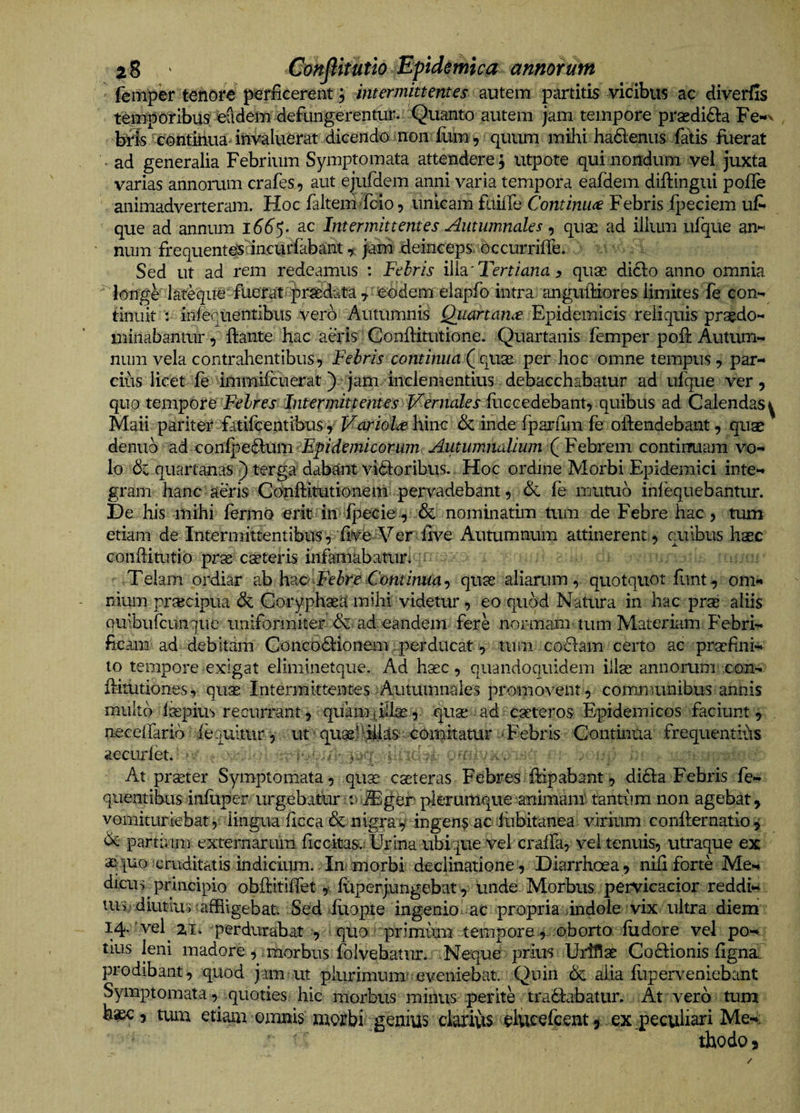 femper tehofe prfcerent j intermittentes autem partitis vicibus ac diverfis temporibus eadem defungerentur. Quanto autem jam tempore prasdidta Fe-*x bris continua invaluerat dicendo non £im, quum mihi hadenus fatis Rierat ad generalia Febrium Symptomata attendere j utpote qui nondum vel, juxta varias annorum crafes, aut ejufdem anni varia tempora eafdem diftingui pofTe animadverteram. Hoc faltem fcio, unicam faiife Continua Febris fpeciem uf* que ad annum l66$- ac Intermittentes Autumnales ^ quse ad iiliun ufque an« num frequenteslincurfabant, jam deinceps,dccurrifre. Sed ut ad rem redeamus ; Febris ilh'Tertiana ^ quas di6lo anno omnia longe’ lateque fuerat praedata 7 eodem elapfo intra anguftiores limites fe con*^ tinnit : infeqnentibus vero Autumnis Qiiartanee F^idemicis reliquis praedo- minabantur, ftante hac aeris Conftitutione. Quartanis femper poh: Autum*^ num vela contrahentibus. Febris continua per hoc omne tempus, par¬ cius licet fe immifcuerat) jam Inclementius debacchabatur ad ufque ver. quo tempore Febres Intermittentes l^ernales mccedehmt-f quibus ad Calendas y Maii pariter fatifcentibus, Variola hinc deinde fpariim fe oftendebant, quse demib ad confpe&amp;um Epidemicorum Autumnalium (^Febrem contimiam vo¬ lo dc quartanas ) terga dabant vidloribus. Hoc ordine Morbi Epidemici inte¬ gram hanc aeris Cdnftitutionem pervadebant, &amp; fe mutub inlequebantur. De his mihi fermo erit in fpecie , &amp; nominatim tum de Febre hac, tum etiam de Intermittentibus, fiVe Ver flve Autumnum attinerent , quibus haec Gonditutib pras ceteris infamabatur. ^ Telam ordiar ab Hb-C Febre Continuaquse aliarum, quotquot funt, om¬ nium prascipua &amp; Coryphaeamihi videtur, eo qiidd Natura in hac prse aliis Quibufeunque uniformiter dc ad eandem fere normam tum Materiam Febri- ficam ad debitam Goncodtionem perducat , tum cobfam certo ac praefini¬ to tempore exigat eliminetque. Ad haec, quandoquidem illse annomm con- fbditiones, quse Intermittentes Autumnales promovent, communibus annis multo Impius recurrant 5 quaim^ilise , quas ^ ad eseteros Epidemicos faciunt , neceffarib fequitur, ut • quasidlias comitatur Tebris Continua frequentius accurlet. ■ ?,-y . -f .. At prseter Symptomata, quas casteras Febres ftipabant, dibla Febris fe- queiitibus infiiper urgebate :^^ger plerumque animam' tantum non agebat, vomituriebat, lingua ficca&amp;nigrav ingens ac iubitanea virium conllernatio j de partium externarum ficckas.; Urina ubique vel craffa, vel tenuis, utraque ex ai-|uo cruditatis indicium. Immorbi declinatione, Diarrhoea, nili forte Me¬ dicus ^priiicipio obftitilfet,' lliperj.ungebat, unde Morbus pervicacior reddi¬ tus diutius afRigebat. -Sed Etopte ingenio ac propria indole vix ultra diem 14. ' vel^ 2,1. perdurabat , > quo primirm tempore, oborto fudore vel po¬ tius leni madore , : morbus folvebatur. Neque prlm Uriflae Codiionis ligna, prodibant, quod jam ut plurimum'eveniebat. Quin dc alia lliperveniebant Symptomata, quoties hic morbus minus perite tradfabatur. At vero tum haec, tum etiaxia omnis morbi genius clariiis elvicefcent, ex .peculiari Me¬ thodo,