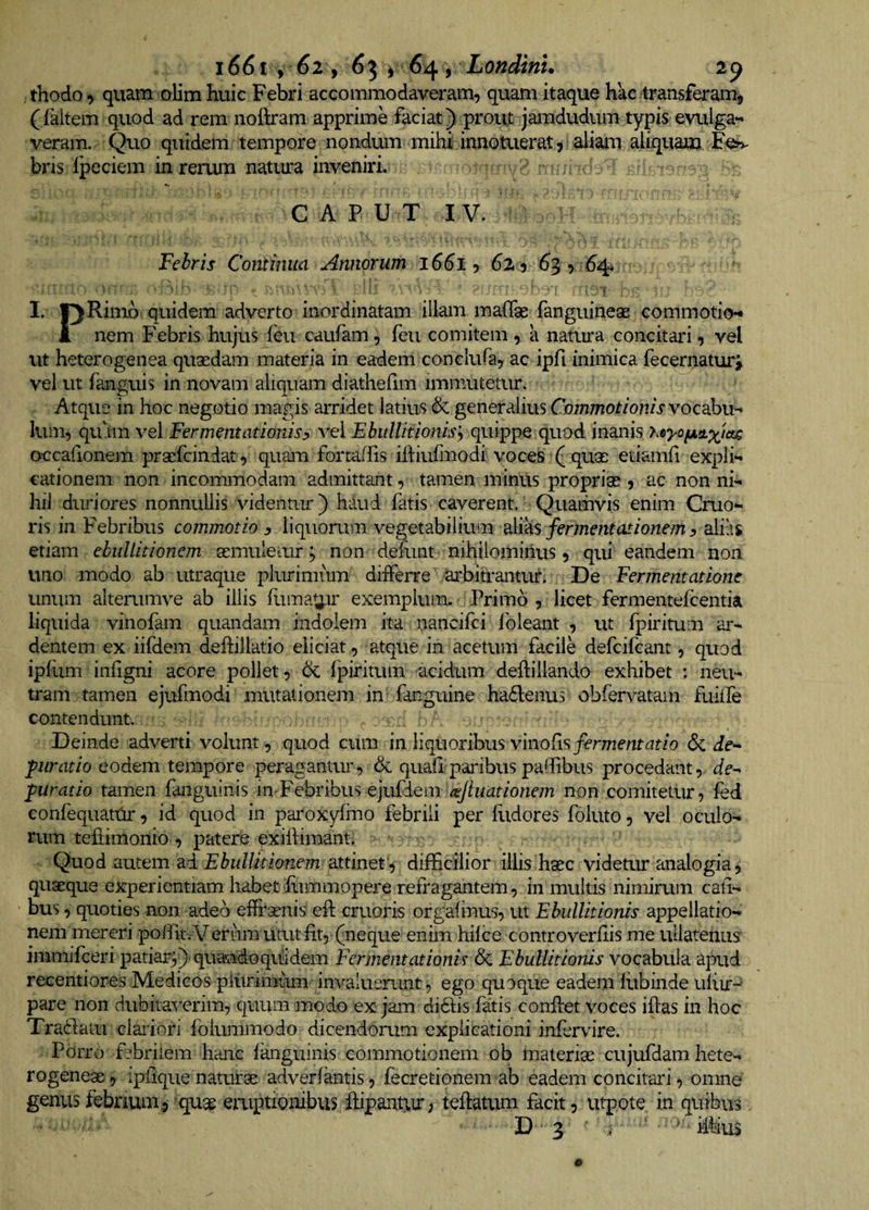 , thodo, quam olim huic Febri accommodaveram, quam itaque hac transferam, (faltem quod ad rem nohram apprime faciat) proujt jamdudum typis evuiga-* veram. Quo quidem tempore nondum mihii innotuerat, aliam aliquam. hW bris Ipeciem in rerum natiu'a inveniri. C A P U T I V. Fehris Continua Annorum i6dl, 62. 5 63 , 64 . , ' . ' ' f; I. fjRimb quidem adverto inordinatam illam malTae fanguineae commotien 1 nem Febris hujus feu caufam, feu comitem, a natura concitari, vel ut heterogenea qusedam materia in eadem conclufa, ac ipfi inimica fecernatur^ vel ut fanguis in novam aliquam diatheflm immutetur. Atque in hoc negotio magis arridet latius &amp; generalius Commotionis vocabvh luin, qu'im vel Fermentationis^ vel Ebullitionis^ quippe quod inanis hsyofAttxm occafionem prsefcindat, quam fortaffis iftiufmodi voces ( quae etiamfi expln cationem non incommodam admittant, tamen minus propriae, ac nonni¬ hil duriores nonnullis videntur) haud fatis caverent. Quamvis enim Cruo- ris in Febribus commotio y liquorum vegetabilium dlvAS fermentasionem ^ alias etiam ebullitionem semuleiur; non dehint nihilominus, qui eandem non uno modo ab utraque plurimum differre arbitrantur. De Fermentatione unum alterumve ab iliis (limat^ir exemplum. Primo , licet fermentefcentia liquida vinofam quandam indolem ita i^ancifci foleant , ut fpiritum ar¬ dentem ex iifdem deftillatio eliciat, atque in acetum facile defcifcant, quod ipliim infigni acore pollet, 6c fpiritum acidum deftillando exhibet : neu¬ tram tamen ejufmodi mutationem in fanguine ha6lenu3 obfen^atam fuilfe contendunt. Deinde adverti volunt, quod cum mViquorihusymoCxs fermentat io &amp; if- piratio eodem tempore pei*agantur, &amp; quali paidbus padibus procedant, dr- juratio tamen fanguinis m-Febribus ejufdem afluationem non comitetur, fed eonfequatUr, id quod in paroxylmo febrili per llidores foluto, vel oculo¬ rum tehimonio , patere exildimant. . Quod autem ad attinet'^ difficilior illis hsec videuir analogia, quaeque experientiam habet fitmmopere refragantem, in multis nimirum cah- bus, quoties non adeo efifaenis eft cruoris orgafmus, ut Ebullitionis appellatio¬ nem mereri poffit; Vernm utut fit, (neque enim hilce controverfiis me ullatenus immifceri patiar^)-quandoquidem Fermentationis 6c Ebullitionis vocabula apud recentiores Medicos plurimum invaluerunt, ego quoque eadem fiibinde ulitr-' pare non dubitaverim, quum modo ex jam didis fatis confiet voces ifias in hoc Tradam claidori foiummodo dicendorum explicationi infervire. Porro febrilem hanc fanguinis commotionem ob Inateriac cujufdam hete- rogeneae, ipfique naturse adverfantis, fecretionem ab eadem concitari, omne genus febrium .5 ^quae eaiptionibus ftipanhir > teftatum facit j Vitpote in quibus D 3 ' . ■ ' ifiius