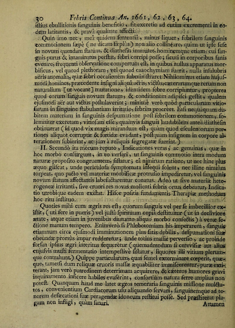 iftius ebullitionis fanguinis beneficio r fit excretio ad cutim :excrementi in eo¬ dem latitantis y Sc prava qualitate afecli. J Quin imo nec 5 mea quidem Jententia 9 minus' liquet 5 febrilem fanguinis ■eommotionem fxpe ( ne dicamfepiiis^ non alio collineare^ quam ut ipfe fefe in novum quendam flatum, &amp; diatheiln immutet, hominemque etiam, cui fam ^lis pums 6c intaminatus perflat, febri corripi pofTej ficuti in corporibus fanis evenire, frequenti obfervfatione compertum efl, in.quibus nullus apparatus mor- bificus, vel quoad plethoram, vel quoad caaochymiam fuerit, nulla infalubris aeris anomali^ qua^;M>ri.accafionem:fukrimifbiareuMihik»minus etiam hujuf* iiid di homines,praecedente infigni aliquaraetis, vidus-^cseterariimque rerum non naturalium- [ ut vocant ] mutatione, identidem febre corripiuntur, propterea quod eorum ^fanguis novum flatum, Sc conditionem adipifci geflit, qualem ejufinodi aer aut vidhis pofkilaverint j minime verb quodi particularum vitio*** iariim in fangukie flabulantium irritatio, febrim procreet Etli nequaquam du¬ bitem materiam in fanguinis defpmnatione poli febrilem commotionem , , fo- lemniter excretam, vitiofam effe ,vquainvis fanguis laudabileiu antea/diathefin obtinuerat (id quod vixrTiagismirandum efl, quam quod efculenromm por¬ tiones aliquot corrupti &amp; foetidas evadant, poflquam infignem in corpore al- terationem fubierint, ac^ jam a reliquis fegregatae flierint.) II. Secundo ita mecumareputo., Indicationes veras, ac genuinas, quas in hoc morbo confurgiint, in eo verfari, ut fanguinis commotio intra modum naturas propoflto congruentem, fiflaturj ea niinirum ratione, ut nec hinc plus asquo glifeat, unde periculofa fymptomata infequi folent, nec illinc niniiiuu torpeat, quo pa61o vel materias morbificas protrufio impediretur, vel fanguinis novum flatum affedlantis labefaOrarentur conatus. Adeo ut live materice hete- rogenese irritanti, flve cruori res novasmoiientifebris ortus debeatur, Indica¬ tio utrobiqiie eadem exiflat. Hifce puAtis fundai^ntis^ methodum hoc ritu inflituo. Quoties mihi cum asgris res efl^ quorumlanguis vel iperfe imbecilliof ex- iflit, ( uti fere in pueris) vel juM fpirituum copia-deflimitur (ut in decliviore setate , atque etiam in juvenibus°-diummo> aliquo morbo CGnfe<51:is) a venae fe- £lione manum tempero. Enimverb; fi iPhlebottomiam; hisc imperarem, fanguig etiamnum circa ejufmodi imminutionem plusfatis)dpbilis , defpie^ obeundasprorsus impar redderetur.^ tmde to'd^^ perverflo, ac proiiide forfan ipfliis asgri interitus fequer-Stur (quemadmodum E cerevifiae aut alicis ciijufvis mufli fermentatio intempeflive Eflatur , liquores illi vitium plerum¬ que contrahunt.) Quippe particularum, quas femel exterminare coeperit, quas?*; que, tametfi dum reliquae cruoris maffas aequabiliter iminifeerentur, puras exti-i terant, jam verb putredinem deterrimam acquirere, ^Jesbteros humores gravi inquinamento inficere habiles evaf^rlnt, confortium natura ferre amplius non potefl. Quanquam haud me latet asgros temeraria fanguinis miflione mul61a- tos, convenientium Cardiacorum ufii aliquando fervari, fanguinemque ad te- norem defecationi flix peragendas idoneum reflitui poffe. Sed praeftiterat pla¬ gam non infligi, quam fanari. Attamen