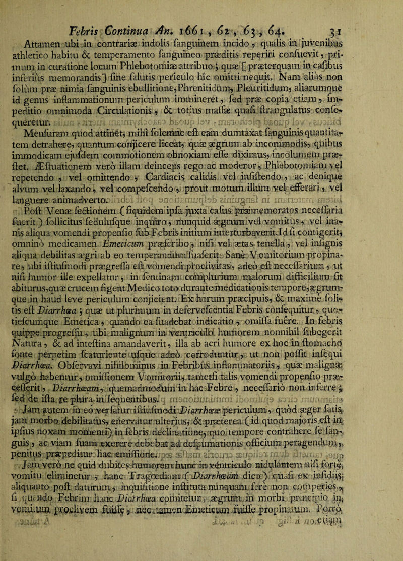 Attamen ubi an contrariae indolis fanguinem incido, qualis in 'juvenibus athletico habitu 6c temperamento fanguineo praeditis reperiri confuevit, pri¬ mum in curatione locum PhlebotomiaD attribuo j quaC'£ praeterquam in cafibus inferius memorandis] fine falutis periculo hic omitti nequit. Nam alias non folum prae nimia fanguinis ebullitione,Phrenitidum, Pleuritidum^ aliarumque id genus inflammationum periculum immineret, fed prae copia etiam, im»^ peditio omnimoda Circulationis, &amp; totius maffae quafljftrangulatus confe*» qiieretur. .•j i' Meiifitram quod attinet, ituM fokntoeiefli eam dumta^^^ fanguinis quantitar tem detraheire, quantiim conjicere liceat, quae aegriim fab^nconmodis, quibus immodicam ejufdem commotionem obnoxiam efle diximtxs, incolumem prae- flet. iEftuationem vera illam deinceps rego ac moderor. Phlebotomiam vel repetendo , vel omittendo , Cardiacis calidis vel infiflendo , ac denique alvum vel laxando , vel compefcehdof,.' prout motum illuni vel efferari, vel languere animadverto, ic!: ^ iic.i 's j ni Poft Venae fe(9:iohem^(flquidem ipfa..juxta caflis pa^memorates ne.ceflaria fuerit) Pollicitus fedulufque inquiro ,sriunqmd aegrum j vel vomitus, vel inar nis aliqua vomendi propenflo flib Febriis initium interturbayerit.Idfl contigerit, omnino medicamen. Emeticum praefcribo;, nHli. vel; aetas tenella, vel iniignis aliqua debilitas agri ab eo temperandum;fuaferi|ri Sane: Vomitorium propina¬ re, ubi ifliufmodi praegreflfa efl: vdmendlpfociivkas?, adeo efl neceffarium, ut nifl humor ille expellatur, ■ in fentinam; cdibaplumtmjjm difficilium fit abiturus,quae crucem figent Medico toto duranteariedicationis tempore,aegrunu que in haud leve periculum conjicient. Ex horum praecipuis, 6c maxime foli^ tis efl Diarrhcsa , quae ut plurimum in defervefcentia Febris confequitur, quo.-* tiefcumque Emetica, quando ea fuadebat. indicatio omifia fu&amp;e. In febris quippe, progrefili, .rffiuraaflgninu in ventiicu^ humorem nonnihil fubegerit Nauira, dc ad inteftina amandaverit, illa ab acri humore ex hoc in ftomachd fonte perpetim fcaturiente ufque adud corroduntur > , ut non poffit infequi Divirrhoea, Obfervavi nihilbifiintts in Febribusdnflanimatoriis, quae maligni^, vulgo habentur , oraiffionem Vomkoiii,.tametfi talis vomendi propenfip prse-?. eefierit, 'quemadmodum ki hac^Febre , neceflarid non inferre ^ led de ifla re plura^inliequendbus.^ . ; i. : Jam autem in. ed v€Tfetur^ifliiirmQdiTj>/krr/i(ra? periculum, quod aeger iati%> jam morbo/debilkatus, eiiexvatur uiteijus, 6cpnaeterea (id quod majoris,efl: i% ipfius noxam momenti), in febris declinatione, rquouempore contrahere fe: fan*^ guis, ac viam iuam .exerere debebat ad defpumationis officium peragendum,, penitius praepedkur:Hacremiffiojde;jp:s 33* a 1: : sup . ; r . / , , r;p. . Jam vero ne quid diibimsffiumorem:lminic iiov^mkrilo mdulanteiu nifi fojrt|i vomitu eliminetur r hanc Eragbediamid:'ii^iiJrr/«!rh«i dico;)ve,uafi ex^^infidiiSf aliquanto poft daturuiix, inqiiifitione inflituta nunqualu ferk non ^comperieS'9| fi que ndo Febrim h:aic i?/arrAcra cohntetuny.aegixmi .in morbi, pivncrpio iqi. Ycmi.tuu pi:Q.cliyem fukff Aiiffe propin Ppi^
