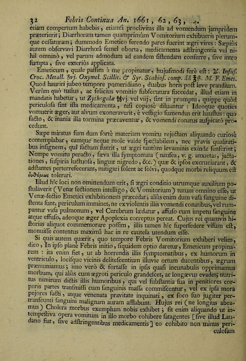 6tmm compertum habebis, etiamfl proclivitas illa ad vomendum jampridem praeterierit 3 Diarrhoeam tamen quamprimum Vomitorium exhibueris plerum-, que celTaturam j dummodo Emetico ferendo pares fuerint aegri vires: Ssepius autem obfervavi Diarrhoea femel oborta, medicamenta adftringentia vel ni¬ hil omnino, vel parum admodum ad eandem fiftendam conferre, five intro fiimpta, five exterius applicata. Emeticum , quale paffim a me propinatur, hujufmodi fere eft : %. Infiif, Croc. Metall 5vj. Oxymel Scilllt. &amp; Syr. Scabiof, coinp. aa F. Emet. Quod hauriri jubeo tempore pomendiano , duabus horis poft leve prandium. Verum qub tutius, ac felicius vomitio hibfecutura fuccedat, illud etiam in mandatis habetur 5 xit Zythogal^ vel viij-) fint in promptu, quippe quod periculofa fint ifta medicamenta, nifi copiose diluantur : Ideoque quoties vomuerit ^ger, aut alvum exoneraverit, e veftigio fumendus erit hauftus: quo fa61:o, &amp; inania illa tormina prGecaventui*, &amp; vomendi conatus aulpicato pro« cedunt. Sa?pe miratus flim dum forte materiam vomitu reje61:am aliquando curiose contemplabar, eamque neque mole valde fpe6tabilem, nec pravis qualitati¬ bus infignem , qui faftum fuerit, ut segri tantum levaminis exinde fenferint; Nempe vomitu pera6lo, faeva illa fymptomata (naufea, v. g. anxietas, jacta¬ tiones , flifpiria luCluofa, lingua: nigredo, &amp;c.) quae 6c ipfbs excruciarant, &amp; adlfantes perterrefecerant, mitigari folent ac folvi, quodque morbi reliquum eft w^vjucoi tolerari. Illud hic loci non omittendum erit, fi segri conditio utmmque auxilium po- flulaverit ( Venae fectionem intelligo, &amp; Vomitorium) tumm omnino efie, ut Venae-.feCtio Emetici exhibitionem praecedat 3 alias enim dum vafa fanguine di- ftenta fiint, periculum imminet, ne ex violentis iliis vomendi conatibus, vel rum¬ pantur vala pulmonum, vel Cerebrum laedatur, afflifb cum impetu fanguine atque effufo, adeoque aeger Apoplexia correptus pereat. Cujus rei quamvis hi- ftorias aliquot commemorare poffim, illis tamen hic fiiperfedere vifiim efi, monuifie contentus maxima hac in re cautela utendum efie. ^ Si quis autem quaerit, quo tempore Febris Vomitorium exhiberi velim, dico, In ipfo plane Febris initio, fiquidem optio daretur. Emeticum propina¬ rem ; ita enim fiet, ut ab horrendis illis fymptomatibus, ex humorum in ventriculo, locifque vicinis delitefcentium illuvie ortum ducentibus, aegrum praemuniamus j imo vero &amp; fortafie in ipfis quafi incunabulis opprimamus morbum, qui alias cum aegroti periculo grandefcet, ac longaevus evadetj nutx*i- tus nimirum ditiis illis humoribus, qui vel fiibftantia llia in penitiores cor- poiis partes tranfiuifli cum fanguinis mafia commifcentur, vel ex ipfa mora pejores fafti, atque venenata pravitate inquinati, ex foco fuo jugiter per- tianleunti languini malignam auram afflabunt. Hujus rei (ne longius abea- mus) Cholera morbus exemplum nobis exhibet j fit enim aliquando ut in- tempeltiva opera vomitum in illo morbo cohibere fatagentes [ five illud Lau- ano hat, five adfixingentibus medicamentis 3 eo cohibito non minus peri- culofam