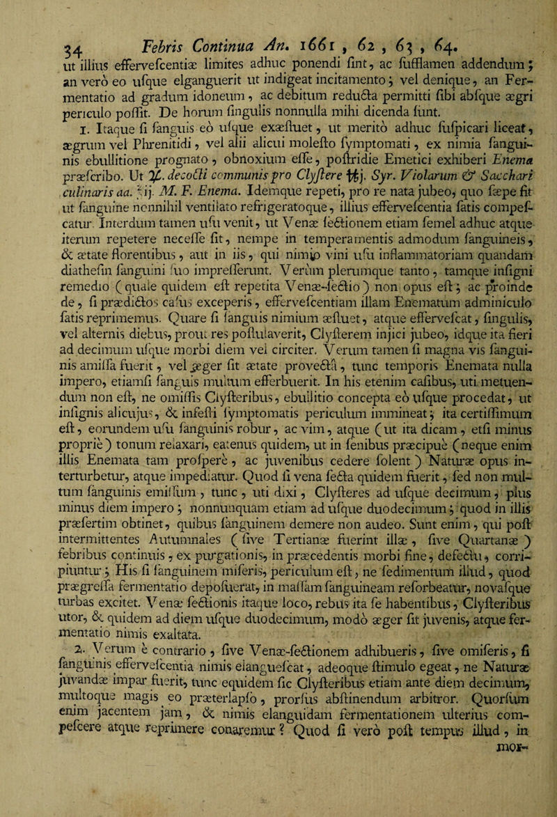 ut iiliiis effervefcentise limites adhuc ponendi fmt, ac fufflamen addendum ; an vero eo urque elganguerit ut indigeat incitamento; vel denique, an Fer- mentatio ad gradum idoneum, ac debitum redudla permitti fibi abfque segri periculo poffit. De horum fingulis nonnulla mihi dicenda (iint. I. Itaque fi fanguis eo ulque exsefiuet, ut merito adhuc flifpicari liceat, SEgrum vel Phrenitidi, vel alii alicui molefto fymptomati, ex nimia fangui- nis ebullitione prognato, obnoxium efife, poftridie Emetici exhiberi Enema prxfcribo. Ut %.deco[li communis pro Clyfiere Syr. Violarum &amp; Sacchari culinaris aa. ;U*j. M. F. Enema. Idemque repeti, pro re nata jubeo, quo fiepe fit ut fanguine nonnihil ventilato refngeratoque, illius effervefcentia fatis compef* catur. Interdum tamen ufii venit, ut Venas leftionem etiam femel adhuc atque iterum repetere necefie fit, nempe in temperamentis admodum fanguirieis, &amp; aetate florentibus, aut in iis, qui nimip vini ufii inflammatoriam quaudam diathefin fanguini fiio imprellerunt. V erum plerumque tanto, tamque infigni remedio (quale quidem efl: repetita Venae-feclio) non opus efl; ac proinde de, fi prsedidlos cafiis exceperis, effervefcentiam illam Enematum adminiculo fatis reprimemus. Quare fi fanguis nimium aefluet, atque effervefcat, fingulis, vel alternis diebus, prout res pofluiaverit, Ciyflerem injici jubeo, idque ita fieri ad decimum ufque morbi diem vei circiter. Verum tamen fi magna vis fangui- nis amilfa fuerit, vel jeger fit aetate provedla, tunc temporis Enemata nulla impero, etiamfi fanguis mulatm efferbuerit. In his etenim cafibus, uti. metuen¬ dum non eft, ne omilfis Ciyfteribus, ebullitio concepta eb vifque procedat, ut infignis alicujus, bc infeffi lymptomatis periculum immineat^ ita certiflimum efl:, eorundemufu fanguinisrobur, ac vim, atque (ut ita dicam, etfi minus proprie) tonum relaxari, eatenus quidem, ut in fenibus praecipue (neque enim illis Enemata tam prolpere, ac juvenibus cedere folent) Natui^ae opus in¬ terturbetur, atque impediatur. Quod fi vena fedla quidem fuerit, fed non mul¬ tum fanguinis emilfum , tunc , uti dixi, Clyfleres ad ufque decimum, plus minus diem impero 3 nonnunquam etiam ad ufque duodecimum, quod in illis praefertim obtinet, quibus Iknguinem demere non audeo. Sunt enim, qui pofl intermiittentes ^uitumnales ( five Tertianis flierint illae, five Quartanae) tebribus continuis, ex purgationis, in procedentis morbi fine, defedlu, corri¬ piuntur 3 His fi languinem miferis, periculum efl, ne fedimentum illud, quod prasgrelfa fermentatio depoflierat, in malfamfanguineam reforbeatur, novafque turbas excitet. Venae fedfionis itaque loco,rebus-ita fe habentibus, Clyfleribiis utor, &amp; quidem ad diem ufque duodecimum, modo aeger fit juvenis, atque fer-* mentatio nimis exaltata. 2.. Verum e contrario , five Venaeffedlionem adhibueris, five omiferis, fi fanguinis effervefcentia nimis eianguefcat, adeoqueflimuio egeat, ne Naturas juvandae impar fuerit, tunc equidem fic Clyfleribus etiam ante diem decimum, mifitoque magis ^ eo praeteriapfb, prorfits abflinendum arbitror. Quorfiuu enim jacentem jam, bc nimis elanguidam fermentationem ulterius com- pefcere atque reprimere conaremux ? Quod fi vero pofl: tempus illud, in