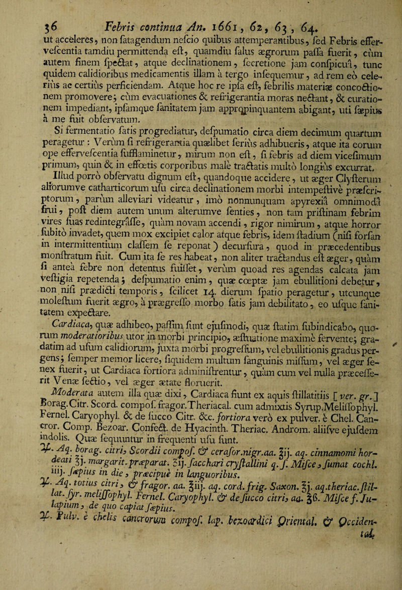 ut accderes, non fatagendiim nefcio quibus attemperantibus, ied Febris effer- vefcentiatamdiupermittenda eft, quamdiu falus asgrorum paffa fuerit, cum autem finem fpedat, atque declinationem, fccretione jam confpicua, tunc quidem calidioribus medicamentis illam a tergo iiifequemur, ad rem eb cele¬ rius ac certius perficiendam. Atque hoc re ipfa eft, febrilis materisc conco6bo- nem promovere; cum evacuationes &amp; refrigerantia moras neftant, &amp; curatio¬ nem impediant, ipfamque fanitatem jam appropinquantem abigant, uti faepius a me fuit obfervatum. Si fermentabo fatis progrediator, defpumatio circa diem decimum quartum peragetiu': Veium fi refrigerantia quaelibet ferius adhibueris, atque ita eorum ope effervefcentia fufflaminetnr, mirum non efl, fi febris ad diem vicefimum primum, quin &amp; in effoetis corporibus male tra6latis multo longius excurrat^ ^Illud porro obfervatu dignum eff, quandoque accidere, ut seger Clyfterum alibrumve catharticorum ufu circa declinationem morbi intempeftive praefcri- ptorum, parum alleviari videatur, imb nonnunqiiam apyrexia omnimoda fiui, pofl: diem autem unum alterumve fenties, non tam priftinam febrim vires flias redintegraffe, quam novam accendi, rigor nimirum, atque horror fubitb invadet, quem mox excipiet calor atque febris, idem lladium (nifi forfan in intermittentium clafTem fe reponat) decuriiira, quod in' praecedentibus monflratum tuit. Cum ita fe res habeat, non aliter traftandus eft aeger, quam fi antea febre non detentus fuiifet, verum quoad res agendas calcata jam t^eftigia repetenda; delpumatio enim, quae coeptae jam ebullitioni debetur, non nifi prasdidi temporis, fcilicet 14. dierum fpatio peragetur, utcunque moleflum fuerit aegro, a pra^grelTo morbo fatis jam debilitato, eo ufque fani¬ tatem expe6lare. Cardiaca-) qu^ adhibeo, paflim fiint ejufinodi, quae ftatim fiibindicabo, quo¬ rum moderatioribus utor in morbi principio, sefhiatione maxime fervente; gra- datim ad ulum calidiorum, juxta morbi progrelliim, vel ebullitionis gradus per¬ gens; femper memor licere, liquidem multum fanguinis mifilim, vel aeger fe- nex fuerit, ut Cardiaca fortiora adminiflrentur, quiun cum vel nulla praecelle¬ nt Venae feftio, vel aeger aetate floruerit. Moderata autem illa quae dixi, Cardiaca flunt ex aquis flillatitiis [ ver, Boiag.Citr. Scord. compof fragor.Theriacal. cum admixtis Syrup.Meliflbphyl. h ernei. Caryophyl. &amp; de fiicco Citr, dc.c, fortiora verb ex pulver, e Chel. Can- cror Comp. Bezoai'. Confea. de Hyacinth. Theriac. Androm, aliifve ejufdem mdoiis. Quae fequuntur in frequenti ulli hint. Scordii compof, &amp; cerafor,nigr,aa, |ij. aq. cinnamomi hor-^ deatilymargarit,fr^parat, ^ijjacchari cryjlallini q, J\ Mifce .fumat cochl. 111 j. Jitpius in dic. praecipue in Imguoribus, ^- Aq. totius citri:, fragor, aa. §iij. aq, cord.frig. Saxon, |j. aq.theriac.ftit¬ at, Jyr. melijfo^hyl Ferjiel. Caryophyl. &amp; defucco citri, aa. Mifcef, Ju^ lcLpim. de quo cafiatfepius. ^ j j Fulv. h chelis cancrorum comfof ta^, he^oardki QrmtaU &amp; Qcciden-