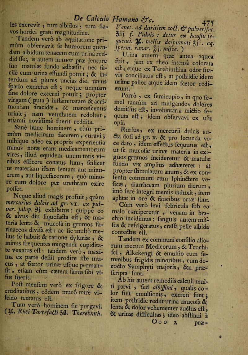 les excrevit , tum albidos, tum fla¬ vos hordei grani magnitudine. Tandem vero ab equitatione pri¬ mum obrervavit fe humorem quen- dam albidum tenacem cum urina red- did fTe 5 is autem nnmor prse lentore Hio matulae fundo adhsefit, nec fa¬ cile cummrina effundi potuit; &amp; in¬ terdum ad pliires uncias diei unius fpatio excretus efl: j neque unquam fine dolore excerni potuit; propter virgam ( puta ) inflammatam &amp; acri¬ moniam fracidas ^ &amp; marcefcentis urina: j nam vetuflatem redoluit 5 etiamfl noviflime fuerit reddita. Sane hunc hominem 5 cum pri— mi^im medicinam facerem , curavi, mihique adeo ex propria experientia rninus notas erant medicamentorum vires 7 illud equidem unum totis vi¬ ribus efficere conatus fum, fcilicet ut matenam iflam lentam aut minu¬ erem 5 aut liquefacerem ^ quo mino¬ re cum dolore per urethram exire poflet. Neque aliud magis profuit , quam mercurius dulcis ad gr. vi. ex ful^ ver. yaZnp. 9j. exhibitus : quippe eo &amp; alvus diu liquefaaa efl:, Ik ma¬ teria lenta-&amp; mucola in grumos fa¬ rinaceos divifa efl: ac fic multo me¬ lius fe habuit &amp; ratione dyfurias , &amp; minus frequentes mingendi cupidita¬ te vexatus efl: tandem verb , maxi¬ ma ex parte deflit prodire ifle mu¬ cus , at foetor urinse ufque perman- flt, etiam cum csetera fanus flbi vi- fus fuerit. / Pofl menfem verb ex frigore ■&amp; cruditatibus, eodem muco mire vi- fcido tentatus efl. Tum verb hominem fle purgavi. HAei TorrefaCii Therebinth* Humano &amp;c. ^ Venet. ad duritiem cod. &amp;ptherifat, 3iij. /. Fulvis : detur ex hauJJu fe- quenti. %. mellis dejpimati §j;. aq, fperm. ranar. |ij. mifce. ) Urina auiem quas antea aquea fuit, jam ex rheo intense colorata efleique ex Terebinthina odor fua- vis conciliatus efl , at poflridie idem urinae pallor atque idem foetor redi¬ erunt. Porrb , ex femicupio, in quo fe- mel tantum ad mitigandos dolores demifllis efl, involuntaria mibfio fe- quuta efl , idem dbfervavi ex ufli opii. Rurfus, ex mercurii dulcis au- dla dofl ad gr. x. &amp; pro fecunda vi¬ ce dato , idem elFedus fequutus efl, ut fc. mucofae urinas materia in exi¬ guos grumos incideretur &amp; matula fundo vix amplius adhaereret : at propter flimulamm anum, bc ex con- fenlix communi cum fphindlere ve- ficx 5 diarrhoeam plurium dierum , imb fere integri menfls induxit, item aphtx in ore faucibus ortse funt. Cum verb levi febricula fub eo malo corriperetul* , venam in bra¬ chio incidimus: fanguis autem mil- fus bc refrigeratus, crafla pelle albida contedlus efl. Tandem ex communi confilio alio¬ rum mecum Medicorum, &amp; Trochi- fei, Alkekengi &amp; emuiflo cum fe¬ minibus frigidis minoribus, cum de- co(flo Symphyti majoris, &amp;c. pras- feripta funt. Ab his autem remediis calculi mul¬ ti parvi , fed albijfimi, qualis co¬ lor fuit emulfionis, excreti funt; item poflridie rediit urina mucofa &amp; lenta &amp; dolor vehementer audlus efl, &amp; urinse difficultas; ideo abflinui a O o 0 z pras-