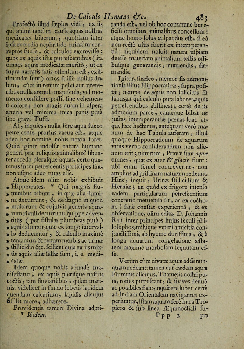 De Calculo Humano &amp;c Profeflo illud faeplus vidi 5 ex iis qui animi tantum caufa aquas noftras medicatas biberunt, quordam inter ipfa remedia nephritide primum cor^ reptos fuiiTe, &amp; calculos excrevifle ; quos ex aquis iflis putrefcentibus (ita omn^s aquse medicatas merito 5 ut ex flipra narratis fatis oftenfum eft 5 exif- timandae funt) ortos fuiffe nullus du¬ bito 9 cum in renum pelvi aut urete¬ ribus nulla arenula majufcula^ vel mo¬ mento confiftere poffit fine vehemen¬ ti dolore, non magis quam in afpera arteria vel minima mica panis putk fine gravi Tufii. At 9 inquies 5 nulla fere aqua fucco petrefcente prorfus vacua efi: ^ atque adeo hoc nomine nobis noxia foret. Quid igitur indulfit natura humano generi prse reliquis animalibus? liben¬ ter accedo plerafque aquas, certe qua¬ tenus fucci petrefcentis participes fint, non ufque adeo tutas effe. Atque idem olim nobis exhibuit * Hippocrates. * Qui magnis flu- 9 minibus bibunt, in quas alia flumi- » na decurrunt, &amp; de ftagno in quod multarum &amp; cujufvis generis aqua- • rum rivuli decurrunt: quippe adven- » titiis Q per fiftulas plumbeas puta ) > aquis aluntur,quas ex longo interval- » lo deducuntur , 6c calculo maxime » tentantur, &amp; renum morbis ac urinae ^ ftillicidio 6cc. fcilicet quia ex iis mix- » tis aquis alias falfas funt, i. e. medi- 5 catae. Idem quoque nobis abunde ma- nifeftatur, ex aquis plerifque noftris co6lis, tam fluviatilibus , quam mari¬ nis: videlicet in fundo lebetis lapidem quendam calcarium, lapidis alicujus fiffilis more, adhaerere. Providentia tamen Divina admi- Ibidem, randa efi:, vel ob hoc commune bene¬ ficii! omnibus animalibus conceffum: atque homo folus culpandus efi:, fi e5 non redle ufiis fuerit ex intemperan¬ tia : fiquidem noluit natura ufpiam deeffe materiam animalium tefiis offi- bufque generandis, nutriendis, firr mandis. Igitur, fuadeo , memor fis admoni¬ tionis illius Hippocraticae, fuprapofi- tse j nempe de aquis non folicitus fit fanus^at qui calculo puta laboret,aquis petrefeentibus abfiineat; certe de iis admodum parce, cauteque bibat ne juftas intemperantias poenas luat, at¬ que hasc hadfenus; antequam vero ma¬ num de hac Tabula auferam , illud quoque Hippocraticum de aquarum vitiis verbo confiderandum non alie¬ num erit; nimirum , Pravae funt aqu<t omnes, quas exjuve &amp; glacie fiunt: ubi enim femel concreverint, non amplius ad priftinam naturam redeunt. Hinc, inquit, Urinas ftillicidium dc 'Hernias; an quod ex frigore intenfo eadem particularum petrefeentium concretio metuenda fit, ac ex codlio- ne ? fane confiat experientia , &amp; ex obfervatione, olim edita, D. Johannis Raii inter principes hujus feculi phi- lofophos^mihique veteri amicitia con- juncbfiimi, ab hyeme durifiima , &amp; k longa aquarum congelatione asfia- tem maxime morbofam fequutam ef¬ fe. Verum cum nivatse aquas adfe nun¬ quam redeant: tamen cur esedem aqua* Fluminis alicujus, Thamefis nofiri pu¬ ta, toties putrefiant, &amp; fuaves denub ac potabiles fiant,inquirere lubet: certe ad Indiam Orientalem navigantes ex¬ periuntur, ifiam aquam fere intra Tro- picos dc fiib linea ^quinodliali fu- Ppp 2 pra