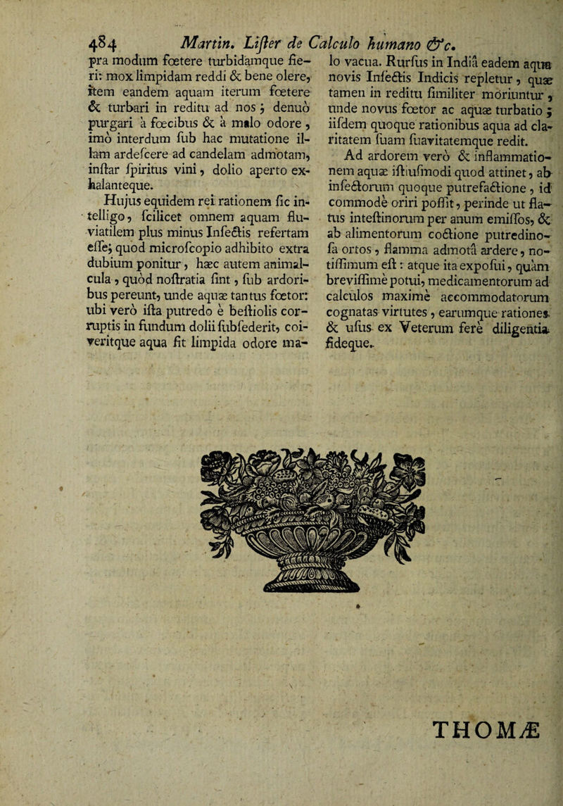 4^4 Martin. Lijler de Calculo humano &amp;c. pra modum foetere turbidam que fie- lo vacua. Rurfus in India eadem aqim rir mox limpidam reddi &amp; bene olere, item eandem aquam iterum foetere &amp; turbari in reditu ad nos j denub purgari a foecibus &amp; a milo odore , imb interdum fub hac mutatione il¬ lam ardefcere ad candelam admotam, inftar jfpiritus vini, dolio aperto ex- halanteque. ^ Hujus equidem rei rationem fic in- • telligo, fcilicet omnem aquam flu¬ viatilem plus minus Inferiis refertam eflej quod microfcopio adhibito extra dubium ponitur, hsec autem animal- cula , quod noftratia fint, fub ardori¬ bus pereunt, unde aquas tantus foetor: ubi vero ifla putredo e beftiolis cor¬ ruptis in fundum dolii fiibfederit, coi- veritque aqua flt limpida odore ma- novis Infe£fls Indicis repletur, quse tamen in reditu fimiliter moriuntur 5 unde novus foetor ac aquae turbatio j iifdem quoque rationibus aqua ad cla¬ ritatem fuam fuavitatemque redit. Ad ardorem vero &amp; inflammatio¬ nem aquae ifliufmodi quod attinet, ab- infe6lorum quoque putrefa£lione , id' commode oriri poflit, perinde ut fla¬ tus inteftinorura per anum emiflbs, &amp; ab alimentorum co6lione putredino-- fa ortos , flamma admota ardere, no- tiffimum efl:: atque ita expoflii, quam breviflime potui, medicamentorum ad calculos maxime accommodatorum cognatas virtutes , earumque rationes. &amp; ufus- ex Veterum fere diligeiitut fideque.. THOM.£
