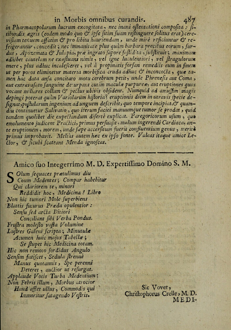 in Pharmacopolarum lucrum excogitata, nec inani ojlentationi compojlta :■ tibundis aegris (eodem modo quo &amp; ipfe fitim fuam rejlinguere folitus erat) c er e* viftam tenuem affatim &amp; pro libitu hauriendam y unde mire reficiuntur &amp; re* frigerantur concedit; nec immanitate plus quam barbara precibus eorum ^fur^ dus y Apozcmata &amp; Julapia-^prte ingrato fapore fajlidha «, fuhjlituh j maximam adhibet cautelam ne exffuans nimis •, vel igne luculentiori, vel Jiragulorum onere, plus adhuc incalejceret, vel d propinatis forfan remediis eum in finem ut per poros eliminetur materia morbifica cruda adhuc &amp; inconcotta 5 qu^ ta^ men hac data anfa concitato motu cerebrum petitunde Phrenefis aut Coma y aut extravafato/anguine deuirpant cutim macula purpureae-) aut eruptiones quas vocant miliares collum &amp; peCliis ubivis obfident. Numquid ad amiijfim magis depingi poterat quam Variolarum hijlorial eruptionis diem in utravis jf ede ie* ftgnatypujlulariim ingenium ad unguem defer ibit y quo tempore incipiat-,&amp; quam-- diu continuetur Salivatio , quo iterum faciei manuumque tumor fe prodat y quid tandem quolibet die expeCbandiim diferte explicat. Paregoricorim ufum , qua emolumento judicent Pratliciy primus perfuafit ^ malum ingerendi Cardiaca-) an-- te eruptionem , morem-) unde j\epe accerfitum fueris confluentium genus , merit% primus improbavit. Melias autem h^c ex ipfo fonte. Valeas itaque amice Le^ dor-) &amp; ficiibi fcateant Menda ignofeas. Amico fuo Integerrimo M. D. Expertiffimo Domino S. M. SOlum fequaces protulimus diu Ceum Me dent es y Compar habebitur Qui clariorem te 5 minori Peddidit hoc y Medicina ! Libro d^on hic tumori Mole fuperbiens Blattis futurus Proda opulentior : Senfu fed arda Ditiori Conciliant fibi Verba Pondus. Truflra molejlo vafia Volumine Lujlres Galeni /cripta ^ Minutulo Acumen huic majus jTabello 3 Se Jlupet hic Medicina totam. Hic non remoto fordidus Angulo Senfim fatifeet, Sedula Jlrenue Manus quotannis y Spe perenni Deteret) audior ut refurgat. Applaude Votis Turba Medentiiiml Non Febris illum 5 Morbus atrocior Haud afflet ullus) Commodis qui ' . ^ Sic Vovet? , - Immoritur f at agendo Vejlr is» Chriftophorus Crelle ^ M, ^ ■ MEDI-