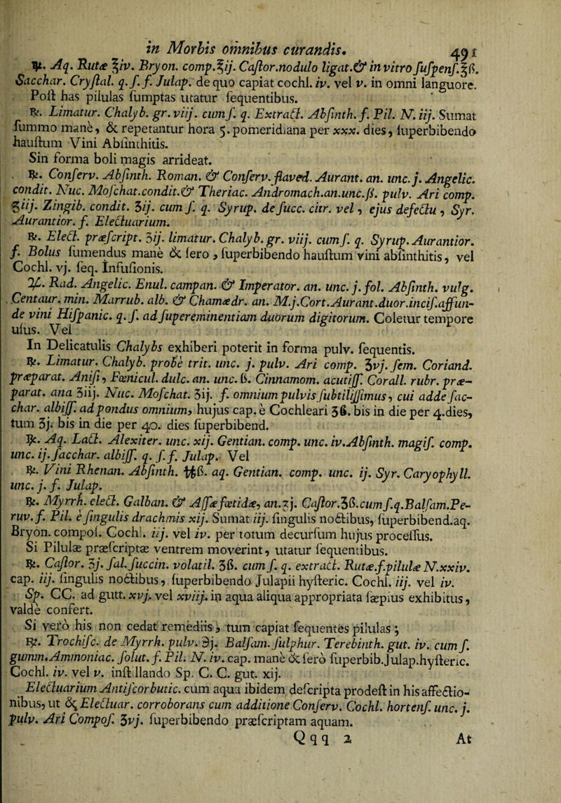 Aq, Rut^ ^/V. Bryon. comp»^ij.CaJlor.nodulo ligat»&amp; invitrofufpenf,^6. Sacchar, Cryjlal q.f, f. Jula-p:de quo capiat cochl. iv, vel v, in omni languore. Polt has pilulas fumptas utatur fequentibus. Limatur. Chalyb. gr. viij. cum/. q. Extrafi, Ahfmth.f. Pii. N. iij. Sumat fummo mane, 6crepetantur hora 5.pomeridianaper xxx. dies, iuperbibendo hauftum Vini Abimthitis. Sin forma boli magis arrideat. Conferv. Abfmth. Roman. &amp; Conferv.fiaved. Auram, an. unc.j. Angelic. condit. Niic. Mofchat.condit.&amp; Theriac. Aridromach.an.unc.ji. -pulv. Ari comp. ^iij. Zingib. condit. Sij. cum/, q. Syritp. defucc. citr. vel, ejus defedu , Syr. Aurantior. f. Elecluarium. Eled. -pr^efcript. ^ij. limatur. Chalyb. gr. viij. cumf. q. Syrup. Aurantior. f. Bolus llimendus mane &amp; (ero ^ fuperbibendo hauftum vini abimthitis, vel Cochl. vj. feq. Infiihonis. V'. Rad. Angelic. Enul. campan. &amp; Imperator, an. unc. j. fol. Abjlnth. vulg, . Centaur. min. Marrub. alb. &amp; Cham<tdr. an. M.j.Cort.Aurant.duor.incif.affun-^ de vini Hifpanic. q.f. ad fup er eminentiam duOrum digitorum. Coletur tempore ufus. Vel In Delicatulis Chalybs exhiberi poterit in forma pulv. fequentis. Limatur. Chalyb. probe trit. unc. j. pulv. Ari comp. ^vj. fem. Coriand. pr^parat. Anifi, Eoenicul. dulc. an. unc. b. Cinnamom. acutij]] Cor ali. riibr. prae--' parat, ana 3iij. Nuc. Mofchat. 5ij. /. omnium pulvis fubtilijjimus^ cui adde fac-- char. albijf. ad pondus omnium^ hujus cap. e Cochleari 3^. bis in die per 4.dies, tum 3j. bis in die per 40. dies (uperbibend. Aq. Lad. Alexiter. unc. xij. Gentian. comp. unc. iv. Abfmth. magif. comp. unc. ij.facchar. albijf. q. f.f Julap.^ Vei Vfi.Vini Rhenan. Abfmth. aq. Gentian. comp. unc. ij. Syr.Caryophyll. unc.j.f. Julap. Myrrfi. eled. Galban. &amp; Ajpefcetid^e^ an.f). CaJlor.'iG.cumf.q.Balfam.Pe- ruv.f. Pii. efingulis drachmis xij. Sumat fingulis nodlibus, (iiperbibend aq. Bryon. compol. Cochl. iij. vel iv. per totum decurfum hujus procelTus. Si Pilulae praefcriptae ventrem moverint, utatur (equentibus. Cajlor. oj.fal.fuccin. volatil. 3b. cum f. q. extrad. Rut^.f.pilulae N.xxiv. cap. iij. (ingulis noddibus, (uperbibendo Julapiihyfteric. Cochl.//)’. vel iv. Sp. CC. ad gutt. xvj^ vel xviij. iti aqua aliqua appropriata faepius exhibitus, valde confert. Si yero his non cedat remediistum capiat fequentes pilulas , l^. Trochifc. de Myrrh. p///v. 9j. Balfam.Jhlphur. Terebinth. gut. iv. cum f. gumm.Ammoniac. folut. f. Pii. JSI. iv. cap. mane cklerb (liperbib.julap.hyfteric. Cochl. iv. vel v. inft llando Sp. C. C. gut. xij. ^ Eleduarium Antijcorbutic. cum aqua ibideiu defcripta prodeft in his a(Fe<Elio- nibus, ut fc^Eleduar. corroborans cum additione Conferv. Cochl. hortenf. unc. j. pulv. Ari Compof. 5vj. fuperbibendo praefcriptam aquam. Q q q 2. At