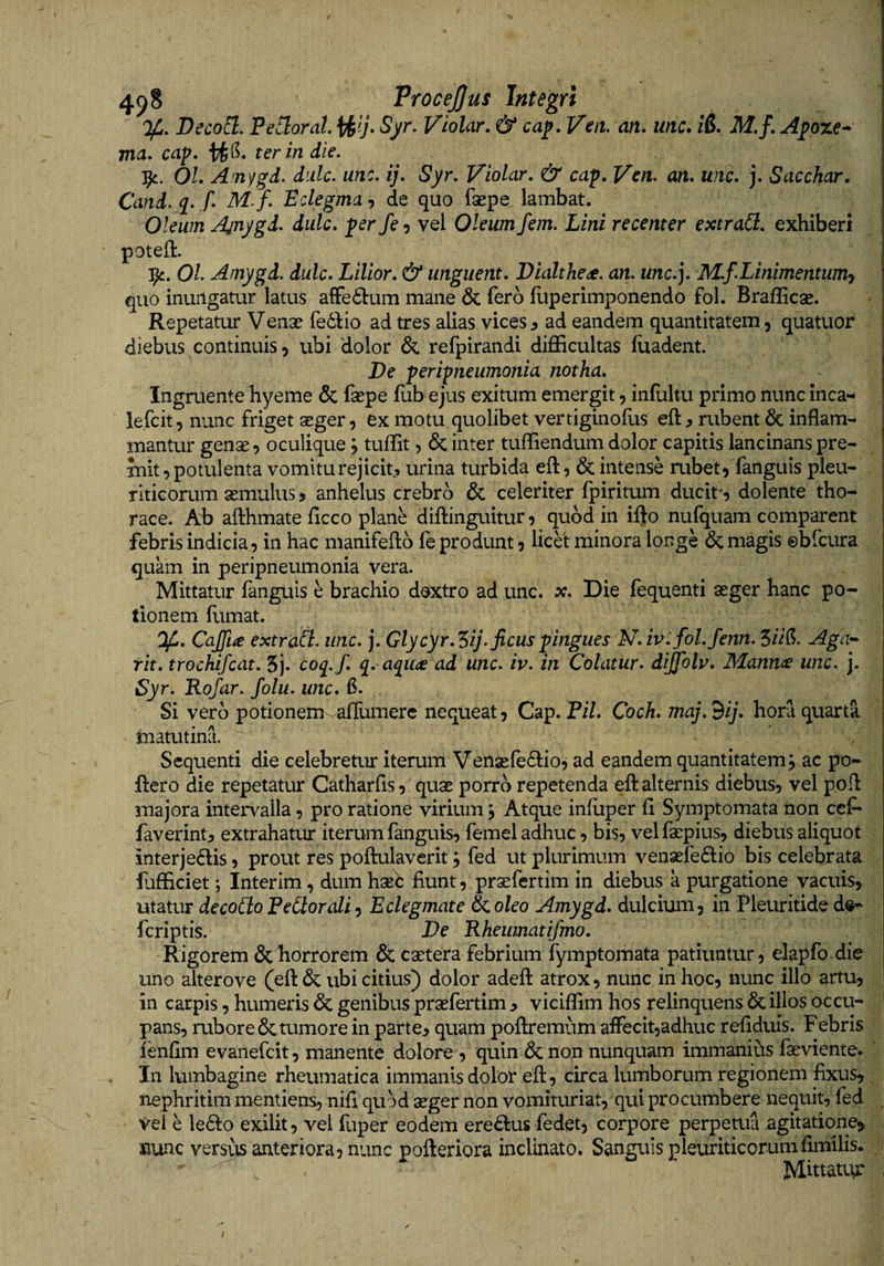 DecoCl. Pejorat, Syr. Violar, &amp; cap. Veit. an, mc, iS. M.f, A^oze^ ma, cap, ter in die. 01, Arnygd. dulc. unc. ij, Syr. Violar, &amp; caf, Vcn. an, uiic, j. Sacchar, Cand. q^. f, M.f. Eclegma, de quo faepe lambat. Oleum Ajnygd, dulc, fer fe 5 vel Oleum fem. Lini recenter extraCl, exhiberi poteh:. 1^. 01 Amygd. dulc, Lilior, &amp; unguent, Dialthe<£. an. unc.]. M.fLinimentumy quo inungatur latus afFe61:um mane 6c fero hiperimponendo fol. Braflicae. Repetatur Venae fed^io ad tres alias vices 3 ad eandem quantitatem, quatuor diebus continuis, ubi dolor &amp; refpirandi difficultas fiiadent. De feripneumonia notha. Ingruente hyeme &amp; fepe fub ejus exitum emergit, infultu primo nunc inca*- le.fcit, nunc friget aeger, ex motu quolibet vertiginoflis rubent 6c inflam¬ mantur genae, oculique, tuffit, &amp; inter tuffiendum dolor capitis lancinans pre¬ mit, potulenta vomitu rejicit, urina turbida eft, &amp; intense rubet, fangu is pleu¬ riticorum aemulus, anhelus crebro &amp; celeriter fpiritum ducit', dolente tho¬ race. Ab afthmate ficco plane diftinguitur, quod in ifto nufquam comparent febris indicia, in hac manifeflb fe produnt, licet minora longe &amp; magis ©bfcura quam in peripneumonia vera. Mittatur fanguis e brachio doxtro ad unc. x. Die fequenti aeger hanc po¬ tionem fumat. Of., Cajft^e extraCl. unc, j. Glycyr,‘?>ij. ficus fingues N,iv.fol.fenn. 5/V(?. Aga-^ rit, trochifcat. 5j. coj./. q. aqu<£ ad unc. iv. in Colatur, diffblu. Mannae unc. j. Syr. Rofar. folu. unc, 6. Si vero potionenr aflumerc nequeat, Cap. P/7. Coch, maj.Bij, hora quarta matutina. Sequenti die celebretur iterum Venaere6lio, ad eandem quantitatem;, ac po- ftero die repetatur Catharfis, quae porro repetenda efl: alternis diebus, vel pofi: majora intervalla, pro ratione virium; Atque infuper fl Symptomata non ccf* faverint^ extrahatur iterum fanguis, femel adhuc, bis, velfaepius, diebus aliquot interjedis, prout res poflulaverit; fed ut plurimum venaefe6lio bis celebrata flifficiet; Inter im, dum haeb fiunt, prae fer tim in diebus a purgatione vacuis, utatur decoCioPerorali') Eclegmate i<.oleo Amygd, dulcium, in Pleuritided^^ fcriptis. De Rhewnatifmo, Rigorem &amp; horrorem &amp; caetera febrium fymptomata patiuntur, elapfo.die uno alterove (efl: &amp; ubi citius) dolor adefl: atrox, nunc in hoc, nunc illo artu, in carpis, humeris &amp; genibus praefertim 3 viciffim hos relinquens &amp; illos occu¬ pans, rubore 6c tumore in parte, quam poftremum afFecit,adhuc refiduis. Febris ienfim evanefcit, manente dolore , quin &amp; non nunquam immanius faevientev ' In lumbagine rheumatica immanis dolor efl, circa lumborum regionem fixus, nephritim mentiens, nifi quod aeger non vomituriat, qui procumbere nequit, fed Vei e le61:o exilit, vel fuper eodem ere£l:us fedet, corpore perpetua agitatione, nunc versits anteriora, nunc pofteriora inclinato. Sanguis pleuriticorumfimilis. ^ Mittaav*' i