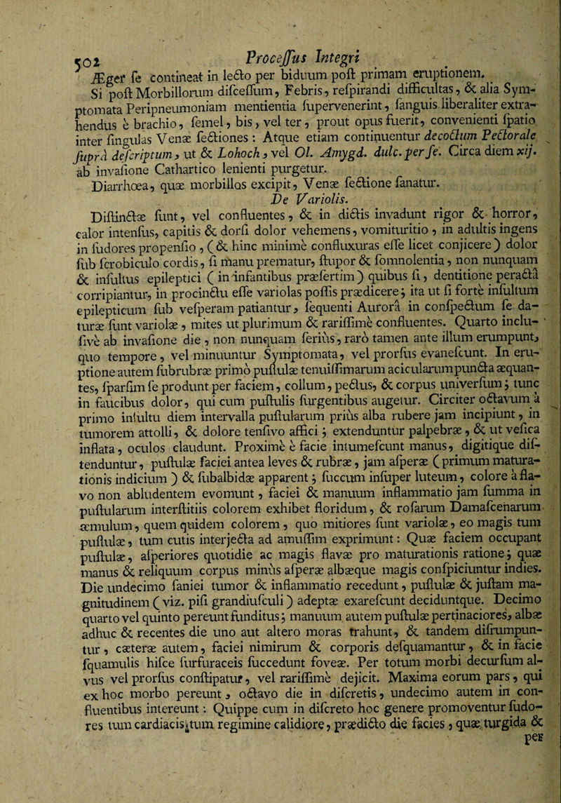 JEger fe contineat in le6lo per biduum poft primam eruptionem. ^ Si poft Morbillorum difceflum. Febris, reipirandi difficultas, 6c alia Sym^ ptomata Peripneumoniam mentienda lupervenerint, fanguis. liberaliter extra¬ hendus e brachio, femel, bis, vel ter, prout opus fuerit, convenienti fpatio. inter fingulas Vense Tediones : Atque etiam continuentur decoCliim Fedorale ^ fuprd defcrlptwn y ut &amp; Lohoch y vel OL Amygd» didcA^^ Circa diem xij* ab invafione Cathartico lenienti purgetur, DiaiThoea, quae morbillos excipit. Venae fe6done fanatur. De Vciriolis. Diftinftse funt, vel confluentes, in di£l:is invadunt rigor &amp;• horror, calor intenfus, capitis &amp; dorfl dolor vehemens, vomituritio , in adultis ingens in fudores propenflo, ( &amp; hinc minime confluxuras efle licet conjicere ) dolor hib fcrobiculo cordis, fi manu prematur, ftupor &amp; fomnolentia, non nunquam inluUus epileptici ( in infantibus praefertim) quibus fi, dentitione peradia corripiantur, in procin£lu efle variolas poflis praedicere; ita ut fl forte infultum epilepticum fub vefperam patianturfequenti Aurora in conlpe6lum fe da¬ turae llint variolae, mites ut plurimum &amp; rariffime confluentes. Quarto indu- ‘ five ab invafione die , non nunquam ferius, raro tamen ante illum erumpuntj quo tempore, vel minuuntur Symptomata, vel prorfus evanefcunt. In eru¬ ptione autem fubrubrae primo puflulae tenuilPimarum acicularumpunda aequan¬ tes, fparfimfeproduntper faciem, colium,pedus, 6ccorpus iiniverfum; tunc in faucibus dolor, qui cum puftulis furgentibus augetur. Circiter odavum k primo iniultu diem intervalla puflularum prius alba rubere jam incipiunt, in tumorem attolli, &amp; dolore tenfivo affici; extenduntur palpebrae, ut vefica inflata, oculos claudunt. Proxime e facie intumefcunt manus, digitique dii^ tenduntur, puflulae faciei antea leves &amp; rubrae, jam afperae ( primum matura¬ tionis indicium ) &amp; flibalbidae apparent; fuccum infliper luteum, colore a fla¬ vo non abludentem evomunt, faciei &amp; manuum inflammatio jam flimma in puflularum interflitiis colorem exhibet floridum, &amp; rofarum Damafceharum. aemulum, quem quidem colorem, quo mitiores funt variolae, eo magis tum puflulae, tum cutis interjeila ad amuffim exprimunt: Quae faciem occupant puflulae, alperiores quotidie ac magis flavae pro maturationis ratione j quae manus &amp; reliquum corpus minus afperae albaeque magis confpiciuntur indies. Die undecimo fani ei tumor 6c inflammatio recedunt, puflulae 6c juflam ma¬ gnitudinem ( viz. pifl grandiufculi) adeptae exarefcunt deciduntque. Decimo quarto vel quinto pereunt funditus; manuum autem puflulae pertinaciores^ albae adhuc recentes die uno aut altero moras trahunt, &amp; tandem difrumpun- tur , caeterae autem, faciei nimirum corporis defquamantur, &amp; in facie fquamulis hifce furfuraceis fuccedunt foveae. Per totum morbi decurlum al¬ vus vel prorflis conflipatuf, vel rariffime dejicit. Maxima eorum pars, qui ex hoc morbo pereunt y o£l:avo die in difcretis, undecimo autem in con¬ fluentibus intereunt: Quippe cum in difcreto hoc genere promoventur fodo- res auucardiacisituiTL regimine calidiore, prsedi6lo die facies , quae, turgida &amp; pes