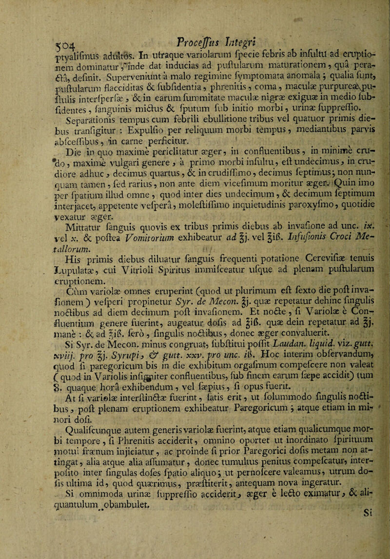 ptyalirmus aduitbs. In ntraque varioiarum Ipecie febris ab infliltu ad eruptio¬ nem dominatur finde dat inducias ad pufulariim maturationem r qua pera- definit. Superveniunt a malp regimine fymptomata anomala ; qualia funt, puftularum flacciditas &amp; fubfidentia, phrenitis, coma, maculae purpureab^pu- ftuiis interfperfse ^ &amp; in earum fummitate maculae nigrae exiguae in medio fub- fldeutes , fanguinis midlus &amp; fputum fub initio morbi, urinae fuppreffio. Separationis tempus cum febrili ebullitione tribus vel quatuor primis die¬ bus tranfigitur : Expulfio per reliquum morbi tempus, mediantibus parvis abrceffibus, in carne perficitur. ■ . . . Die in quo maxime periclitatur aeger, in confluentibus, in minime cru- •do, maxime vulgari genere j? a primo morbi infultu, ell;undecimus^ in cru¬ diore adhuc ^ decimus quartus, &amp; in crudiflimo, decimus feptimus; non nun- o quam tamen, fed rarius, non ante diem vicefimum moritur aeger. -Quin imo per fpatium illud omne , quod inter dies undecimum, dc decimum feptimum interjacet, appetente ve^^era, moleftiffimo inquietudinis paroxyfmo, quotidie vexatur a^ger. ... . . ' Mittatur fanguis quovis ex tribus primis diebus ab invaflone ad unc. ix. - vel X. &amp; poflea Vomitoriinn exhibeatur ad ^j. vel §ii?» InjiifiOnis Croci t aliorum. ^ g His primis diebus diluatur fanguis frequenti potatione Cerevifiae- tenuis Lupulata, cui Vitrioli Spiritus immifceatur ufque ad plenam piiflularum ; eruptionem. ^ . Cum variola omnes eruperint (quod ut plurimum efl: fexto diepoftinva- fionem ) vefperi propinetur Syr. de Mecon. |j. quae repetatur dehinc fingulis iiodlibus ad diem decimum pofl: invaflonem. Et nodle, fl Variolae e Con¬ fluentium genere fuerint, augeatur dofis ad ^ifl. quas dein repetatur ad §j. mane : dc ad ?i(?. fero, fingulis nodlibus, donec aeger convaluerit. Si Syr. de Mecon, minus congruat, fubftitui poflTit Laudan. Uquid. viz.gutt. piviii. J^ro gj. Syrii-piy &amp; gutt. xxv.fro unc. zlh Hoc interim obfervandum, , qliod fl paregoricum bis in die exhibitum orgafmum compefeere non valeat ( quod in Variolis infl^iiter confluentibus, fub finem earum faepe accidit) tum S. quaque hora exhibendum, vel fsepius , fi opus fuerit. At fi variolae interfiindlae fuerint, fatis erit, ut folummodo fingulis no61i- bus, pofl: plenam eruptionem exhibeatur Paregoricum , atque etiam in mi- * nori dofi. Qualifciinque autem generis variolae fuerint, atque etiam qualicumque mor¬ bi tempore , fi Phrenitis acciderit, omnino oportet ut inordinato fpirituum jnotul fracnum injiciatur, ac proinde fi prior Paregorici dofis metam non at¬ tingat , alia atque alia afllimatur, donec tumultus penitus compefeatur, inter- pofito inter fingulas dofes fpatio aliquo j ut pernofeere valeamus, utrum do¬ lis ultima id, quod quaerimus, praeftiterit, antequam nova ingeratur. Si omnimoda urinas fuppreffio acciderit^ aeger e le6lo eximatur ^ &amp; ali¬ quantulum ^obambulet. Si
