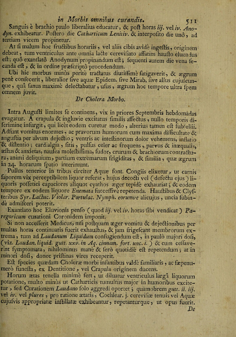 Sanguis e brachio paulo liberalius educatur ^ &amp; poft horas iij, vel iv. Ano- dym exhibeatur. Poftero die CatJuirticum Lenitiv. &amp; interpolito die un6 5 ad tertiam vicem propinetur. At 11 malum hoc fru61:ibus horariis, vel aliis cibis avide ingeflis, originem debeat, tum ventriculus ante omnia VaSiQ cerevihato affatim hauflo eluendus eft; quo exantlati Anodynum propinandum elij fequenti autem die vena fe- canda eft ^ &amp; in ordine prasfcripto procedendum. Ubi hic morbus minus perite tradatus diutiffime fatigaverit, <Sc segrum pene confecerit 5 liberalior flve aquae Epidem. flve Mirab. five alius cujuicun- que 9 qua fanus maxime deledlabatur 9 ufus 9 aegrum hoc tempore ultra Ipem omnem juvit. De Cholera Morho, Intra Augulli limites fe continens 9 vix in priores Septembris hebdomadas evagatur. A crapula &amp; ingluvie excitatus fimilis affedus 9 nullo temporis di- rcrimineinrurgit9 qui licet eodem curetur modo 9 alterius tamen eft fubieliii. Adflint vomitus enormes, ac pravorum humorum cum maxima difficultate 6c aiiguflia per alvum dejedlio; ventris ac inteftinorum dolor vehemens, inflatio diflentio ; cardialgia 9 fltis 9 pulfus celer ac frequens 9 parvus (3c inasqualis, aeflus &amp; anxietas, naufea molefliflima, fudor, crurum 6c brachiorum contradfu- ra, animi deliquium, partium extremarum frigiditas 9 6c fimilia 9 quse aegrum in 2,4. horarum fpatio interimunt. Pullus tenerior in tribus circiter Aquse font. Congiis elixetur, ut carnis faporem vix perceptibilem liquor referat, hujus decodti vel ( defedlu ejus ) li¬ quoris polTetici capaciores aliquot cyathos aeger tepide exhauriat; &amp; eodem tempore ex eodem liquore Enemara flicceflive repetenda. Haufl;ibus&amp; Clyf- teribus Syr, Ladiic. Violor. Portulae. Nym^h. eorumve alicujus , uncia fubin¬ de admifeeri poterit. Exantlato hoc Eluvionis penfo ( quod iij. vel /V. horas fibi vendicat) Pa- regoricum curationi Coronidem imponit. Si non acceflerit Medicus, nifl poflquam aeger vomitu &amp; dejedlionibus per multas horas continuatis fuerit exhauitus, dc jam frigefeant membrorum ex¬ trema, tum 2l6. Laudanum confugiendum ell , in paulo majori dofl, (viz. Laiidan. Uqidd. gutt. xxv. in Aq. cinnam. fort. une. i. ) &amp; cum celTave- rlnt fymptomata, nihilominus mane &amp; fero quotidie efl: repetendum j at in minori dofl, donec priflinas vires receperit. Efl: fjiecies quaedam Cholerae morbi infantibus valde familiaris, ac faepenu** mero funefla, ex Dentitione, vel Crapula originem ducens. Horum aetas tenella minime fert, ut diluatur ventriculus larga liquorum potatione, multo minus ut Catharticis tumultus major in humoribus excite¬ tur , fed Curationem Laiidano folo aggredi oportet 3 quamobrem gutt. ii. iij. vel iv. vel flures , pro ratione aetatis, Cochlear, j. cereviflae tenuis vel Aquae cujulvis appropriatae inftillatse exhibeantur, repetanturque, ut opus fuerit. De