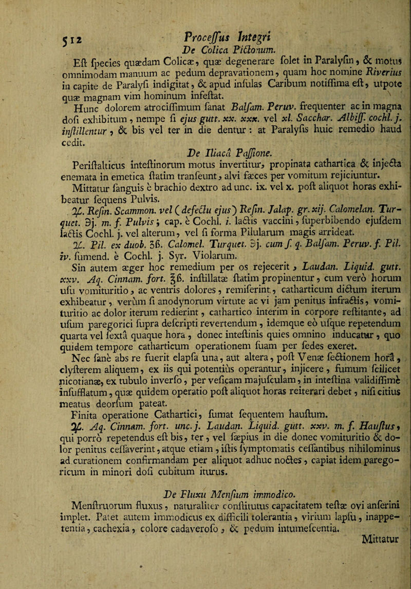De Colica FiCtonum, Eft (pecies quaedam Colicae, quae degenerare folet in Paralyfin, &amp; motus omnimodam manuum ac pedum depravationem, quam hoc nomine Fivcriiis in capite de Paralyfi indigitat, &amp; apud infulas Caribum notiffima eft, utpotc quse magnam vim hominum infeftat. Hunc dolorem atrociffimum fanat Balfam. Peruv. frequenter ac in magna dofi exhibitum, nempe fi ejus gutt. xx. xxx. vel xl. Sacchar. Alhijf. cochLj. injlilkntur, &amp; bis vel ter in die dentur: at Paralyfis huic remedio haud cedit. De Iliaca Pajfione. Periftalticus inteftinorum motus invertitur^ propinata cathartica &amp; injedla enemata in emetica ftatim tranfeunt^ alvi fasces per vomitum rejiciuntur. Mittatur fanguis h brachio dextro ad unc. ix. vel x. poft aliquot horas exhi¬ beatur fequens Pulvis. Refin. Scammon. vel^defeClu ejiis^ Refm, Jalap. gr.xij. Calomelan. Tur^ quet. 9j. 772. /. Pulvis; cap. e Cochl. /. ladiis vaccini, fuperbibendo ejufdem laftis Cochl. j. vel alterum, vel fi forma Pilularum magis arrideat. %. Pii ex duoh. Calomel Turqiiet. Bj. cumf q. Balfam. Peruv. f. Pii IV. fumend. e Cochl. j. Syr. Violarum. Sin autem asger hoc remedium per os rejecerit » Laudan. Liquid. gutt, XXV. Aq. Cinnam, fort. inftillatse ftatim propinentur, cum vero horum ufu vomituritio ^ ac ventris dolores , remiferint., catharticum didum iterum exhibeatur, verum fi anodynorum virtute ac vi jam penitus infradlis, vomi¬ turitio ac dolor iterum redierint, cathartico interim in corpore reftitante, ad ullim paregorici fupra defcripti revertendum, idemque eo ufque repetendum quarta vel fexta quaque hora , donec inteftinis quies omnino inducatur , quo quidem tempore catharticum operationem fuam per fedes exeret. Nec fane abs re fuerit elapfa una, aut altera, poft Vense fediionem hofS, clyfterem aliquem, ex iis qui potentius operantur, injicere, fumum fcilicet nicotianse, ex tubulo inverfo, per veftcam majufculam, in inteftina validiflimc infufflatum, quas quidem operatio poft aliquot horas reiterari debet, nifi citius meatus deorfum pateat. Finita operatione Cathartici, ftimat fequentem hauftum. Cinnam, fort. unc.j. Laudan. Liquid. gutt. xxv. m. f. Haiiflus^ qui porro repetendus eft bis, ter, vel faepius in die donec vomituritio &amp; do¬ lor penitus ceffaverint, atque etiam , iftis lymptomatis ceflantibus nihilominus ad curationem confirmandam per aliquot adhuc nodes , capiat idem parego- ricum in minori dofi cubitum iturus. De Fluxu Menfium immodico. Menftruorum fluxus, naturaliter conftitutus capacitatem teftse ovi anferini implet. Patet autem immodicus ex difficili tolerantia, virium lapfu, inappe- tentia, cachexia, colore cadaverofo , &amp; pedum intumefcentia.