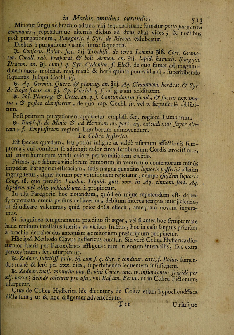 . Mittatur fanguis e brachio ad une. viij. fequenti mane fiimafur fotio pirgativa communis , repetaturque alternis diebus ad duas alias vices 3 &amp; noctibus poft purgationem ^ Faregoric. e Syr. de Mecon, exhibeatiu'. . Diebus a purgatione vacuis fiimat fequentia. Conferv. Rofar. ficc. Trochifc, de terra Lemnia 3i^. Cort, Grana-^ ' tor, CoralL rub. &amp; boli Armen. an. 9ij. Zop/J. hamatit, Sanguin. Dracon, an. 9j. cumf. q. Syr. Cydenior, f. Eled. de quo fiimat ad magnitu-- dinem nucis mofchat. maj. mane &amp; hora quinta pomeridiana ^ fuperbibendo fequentis Julapii Cochl. vj. Aq. Germin. Qiierc. &amp; ^lantag. an. |iij. Aq. Cinnamom. hordeat. &amp; Syr. de Rofts ftccis an. Sf. Vitriol. q. f ad gratam aciditatem. Fol. Plantag. &amp; Urtic. an. q.f. Contundantur fimul&amp; fuccus exprima¬ tur , &amp; pojiea clarificetur, de quo cap. Cochl. iv. vel v. fsepiufcule ad libi¬ tum. Poft primam purgationem applicetur cmplaft. feq. regioni Lumborum. 3^. Emplcifl. de Minio &amp; ad Herniam an.part. ^q. extendantur fuper ahi-' tmn ^ f. Empldftrum regioni Lumborum admovendum. De Colica hyjlerica. Eft fpecies quadam, feu potius infigne ac valde ufitatum affeaionis fym- ptoma , cui comitem, fe adjungit dolor circa fcrobiculum Cordis atrocifLmus, uti etiam humorum viridi colore per vomitionem ejedio. Primo, quo faburra vitioforum humorum in ventriculo contentorum minus impediat Paregorici efficaciam , fatis magna quantitas Z/^uom pq//e/-icZ affatim ingurgitetur, atque iterum per vomitionem rejiciatur, nempe ejufdem liquoris Cong. i(5. quo perado Laudan. Liquid. gutt. xxv. in Aq. cinnam.fort. Aq. Epidem. vel alius vehiculi unc. i. propinetur. In ufu Paregoric. hoc notandum, quod eo ufque repetendum eft, donec Lymptomata omnia penitus ceffaverint ^ debitum interea tempus interjiciendo^ ut dijudicare valeamus, quid prior dofis effecit, antequam novam ingera¬ mus. ' Si fanguined temperamento pra[:ditus fit seger, vel fi antea hoc fymptemate haud multum infeftatus fuerit, ac viribus fradus, hoc in cafu fanguis primum a brachio detrahendus antequam vomitorium prsefcriptum propinetur. Hac ipsa Methodo Clmts hyftericus curatur. Sin vero Colica Hyfterica diu¬ turnior fuerit per Paroxyfmos affligens: tum in eorum intervallis, five extr^ paroxyfmum, feq. ufurpentur. 'fy.. Zedoar.JuhtiliJf. pulv. 5j. cum f. q. Syr. e conditur, citri? f. Bolus-) fiimen- dus mane &amp; fero per xxx. dies, fuperbibendo iequentem infufio.nem. ^ Zedoar. incij. minutim unc. 0. vini Canar, unc. iv. infundantur frigide per SQij. horas? deinde colentur pro ufu? vel Baljam. Feruv. ut in Colica Pidonum, ufurpetur. ^ Quas de Colica Hyfterica hic dicuntur, de Colica etiam hypochondfiaca dida funt 3 ut &amp; hoc diligenter advertendi,lu. T11 Utriufquc