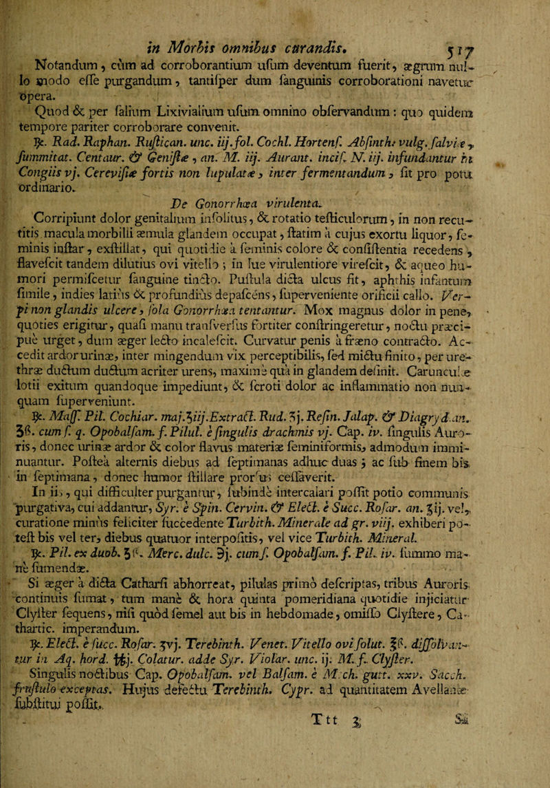 Notandum 9 cum ad corroborantium uflim deventum fuerit, scgmm nul¬ lo modo efle purgandum, tantifper dum (anguinis corroborationi navetur 'opera. Quod &amp; per falium Lixivialium ufiim omnino obrervandum: quo quidem tempore pariter corroborare convenit, Rad. Raphan, Ru/llcan, wic. uj»foL CochL Hortenf. Abfinthf vulg, falvut y fwnmhat, Centaur, &amp; Genifta , an. M. iij. Aurcuit, incif. N. iij. infundantur ht. Congiis vj, Cerevijl^ fortis non lupulatiey inter fermentandum 3 (it pro potit ordinario,. ^ De Gonorrhoea virulenta^ Corripiunt dolor genitalium infoiitus, 6c rotatio tefticulorum, in non recu¬ titis macula morbilli seimila glandem occupat, (latim a cujus exortu liquor , fe¬ minis inftar, exftiiiat, qui quotidie a feminis colore &amp; condflentia recedens , flavefeit tandem dilutius ovi vitello ; in lue virulentiore virefeit, &amp; aqueo hu¬ mori permifeetur faiiguine tindlo. Pullula dicla ulcus iit, aphthis infanturn fimiie, indies latiiis 6^ profundius depafcens, fupervenieiite oriHcii callo. Ver-^ fi non glandis utcere y fola Gonorrhoea tentantur. Mox magnus dolor in pene,, quoties erigitur, quali manu tranrverhis P)rtiter conflringeretur, no£lu pra:ci- pue urget, dum seger ledlo incalefcit. Curvatur penis affseno contradlo. Ac¬ cedit ardor urinse, inter mingendum vix perceptibilis, (ed mi61u (inito , per ure¬ thrae dudum du61um acriter urens, maxime qua in glandem deiinit. Carunculoe lotii exitum quandoque impediunt, feroti dolor ac inflammatio non nun¬ quam fuperveniunt. Majf Pit. Cochiar. 7naj.’^iij.ExtraCt. Rud. ?>]. Refin. Jalaf. &amp; Diagryd.an, 3(^* cum f. q. Ofohalfam. f Pilul. e fmgulis drachmis vj. Cap. iv. lingulis Auro- j ris, donec urinse ardor &amp; color flaAuis materiae feminiformis^ admodum immi- ! nuantur. Pollea alternis diebus ad feptimanas adhuc duas j ac ftib- finem bis^ in feptimana, donec humor (liiiare prorfljs ceilaverit. In iis, qui difficulter purgantur, lubinde intercalari poffit potio communis purgativa, cui addantur, Syr. e Gfin. Cervin, &amp; Eled. e Succ. Rofar. an. Jij. vel,, curatione minus feliciter (iiccedente Turhitk. Minerale ad gr. viij. exhiberi po- tefl: bis vel ter, diebus quatuor interpofitis, vel vice Turbith. Mineral. PiL ex duob. Mere, diilc. 9j. cumf Of obalfam.f, PiL iv. (ummo ma¬ ne (umendae. Si seger a di6la Catharfi abhorreat, pilulas primo deferiptas, tribus Auroris continuis (limat, tum mane &amp; hora quinta pomeridiana quotidie injiciatur' Clyller fequens, nifi qubdfemel aut bis in hebdomade, omiffo Clydere, Ca- thartic. imperandum. 1^. Eled. e fiicc. Rofar. ^vj. Terebinth. Venet. Vitello ovifolut. dijfolvan-^ \ tur in Aq. hord. tJj. Colatur, adde Syr. Violar. unc. ij: M.f. Clyjler. Singulis no^libus Cap. Opobalfam. vel Balfam. c M:ch. gutt. xxv. Sacck. fimfluld exceptas, Hujus defedba, Terebinth, Cyfr. ad quantitatem Avellanas fubffituj poffit.. Ttt