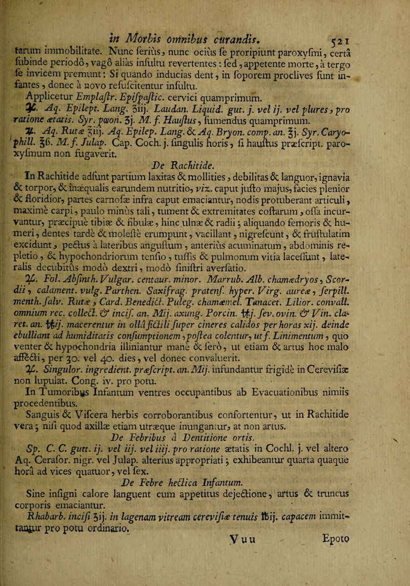 in Morbis omnibus curandis* 521 tarum immobilitate. Nunc ferius ^ nunc ocius fe proripiunt paroxyfoii, certa Hibinde periodo 5 vago alias infiiltu revertentes: fed, appetente morte, a tergo ie invicem premunt: Si quando inducias dent, in foporem proclives funt in¬ fantes 5 donec a novo refufcitentur infiiltu. Applicetur Emflajlr. Epfpajlic. cervici quamprimum. Aq, Epilept. Lang. 3iij. Laiidan. Liquid. gut. j. velij. vel plures^ pro ratione <etatis. Syr.fcson, 3j. M.f. Haujlus-) fumendus quamprimum. y. Aq. Rut^ |iij. Aq. E^ilep. Lang. 6c Aq, Bryon. comp. an. |j. Syr. Caryo- ^fhill. M.f. Julap. Cap. Coch. j.lingulis horis? fihauftus praefcript. paro- xyCuum non fugaverit. De Rachitide. In Rachitide adliint partium laxitas &amp; mollities j, debilitas &amp;; languor? ignavia &amp; torpor? &amp; insequalis earundem nutritio? viz. caput jufto majus? facies plenior &amp; floridior? partes carnofse infra caput emaciantur? nodis protuberant articuli» maxime carpi? paulo minus tali? tument &amp; extremitates coffarum y offa incur¬ vantur? praecipue tibiae &amp; fibulae ? hinc ulnae &amp; radii ? aliquando femoris &amp; hu¬ meri ? dentes tarde &amp; molefle erumpunt ? vacillant ? nigrefcunt ? 6c fruftulatim excidunt ^ pedlus a lateribus anguflum ? anterius acuminatum ? abdominis re¬ pletio ? &amp; hypochondriorum tenfio ? tuffis &amp; pulmonum vitia lacefiunt ? late¬ ralis decubitfis modo dextri ? modo finiflri averfatio. FoL Abfinth. Vulgar. centaur. minor. Marrub. Alb. cham^dryos •) Scor- dii ? calament. vulg. Parthen. Saxifrag. pratenf. hyper. Virg. aurea ? ferpilL menth.falv. Ruta y Card. BenediCt. Puleg. chamamel. Tanacet. Lilior. convalL omnium rec. colleCi. &amp; incif. an. Mij. axung. Porcin. ovin. &amp; Vin. cla^ ret.an. ^ij. macerentur in olldfidili fuper cineres calidos per horas xij. deinde ebulliant ad humiditatis confumptionem ^pojlea colentur.^ utf. Linimentum ? quo venter 6c hypochondria illimantur mane defero? ut etiam dc artus hoc malo affedfi? per 30. vel 40. dies? vel donec convaluerit. Singulor. ingredient. prafeript. an. Mij. infundantur frigide in Cerevifisc non lupulat. Cong. iv. pro potu. In Tumoribi^s Infantum ventres occupantibus ab Evacuationibus nimiis procedentibus. Sanguis de Vifcera herbis corroborantibus confortentur? ut in Rachitide vera ? nifi quod axillas etiam utrseque inungamur:? at non artus. De Febribus d Dentitione ortis. Sp. C. C. gutt. ij. vel iij. vel iiij. pro ratione aetatis in Cochl. j. vel altero Aq. Cerafor. nigr. vel Julap. alterius appropriati ^ exhibeantur quarta quaque hora ad vices quatuor ? vel fex. De Febre heBica Infantum. I Sine infigni calore languent cum appetitus dejedlione? artus de tmneus j corporis emaciantur. Rhabarb. incifi Jij. in lagenam vitream cerevifi<e tenuis ftij. capacem immit- tao^ir pro potu ordinario. y u u Epoto