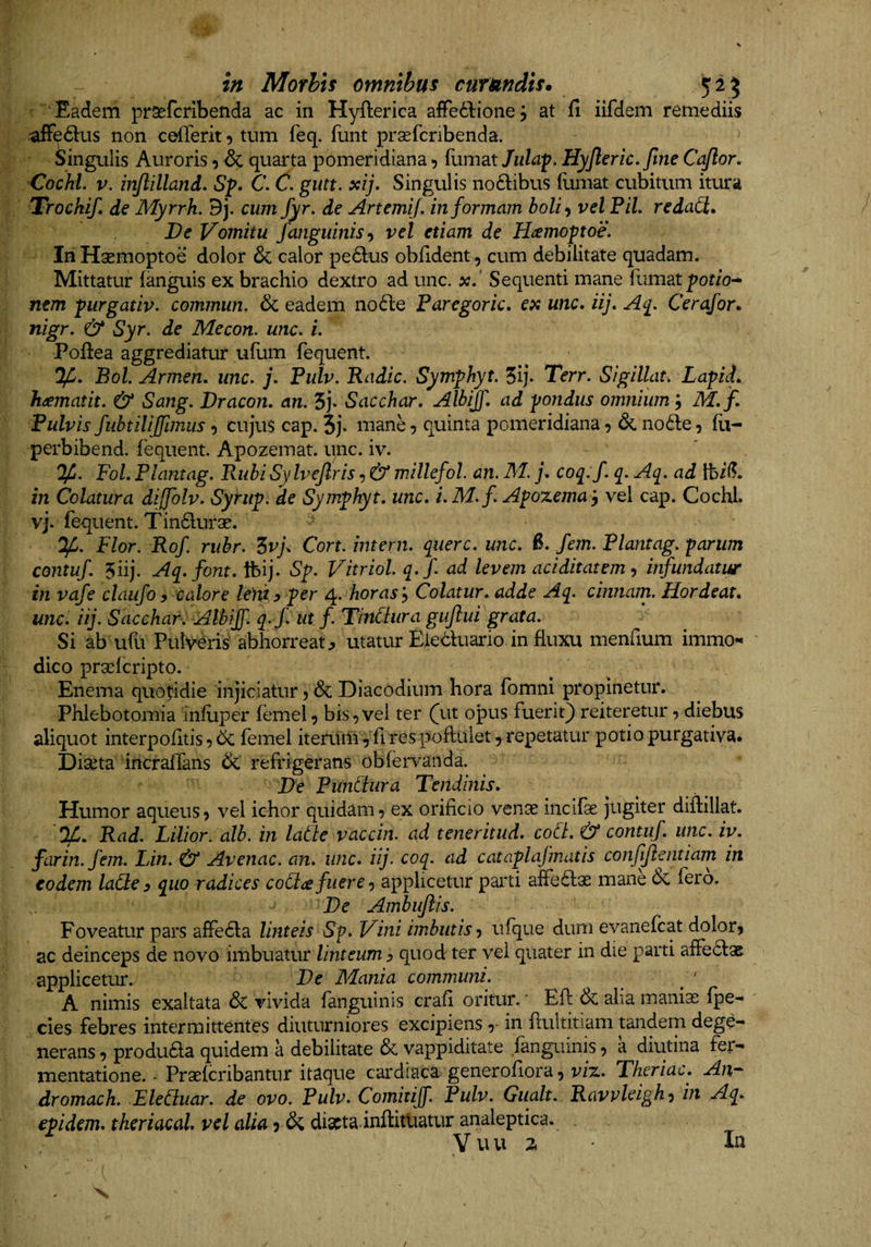 ' Eadem praefcribetida ac in Hyfterica aflPeddionej at fi iifdem remediis -afFe61:us non cefierit t» tum feq. funt praefcribenda. Singulis Auroris ^ &amp; quarta pomeridiana 9 fumat Jiilaf. Hyjleric, fine Cajlor. Cochl. V. injlilland, Sp» C. C. gutt. xij. Singulis noftibus (uniat cubitum itura Trockif de Myrrk. 9j. cum fyr. de ArtemiJ. in formam boU^ vel PiL redaCt» De Vomitu fanguinisvel etiam de Hamoptoe. InHaemoptoe dolor 6c calor pe£l;us obfident, cum debilitate quadam. Mittatur (anguis ex brachio dextro ad unc. x. Sequenti mane fumat pof/o- nem purgativ. commun, &amp; eadem no6le Paregoric, ex unc* iij. Cerafor* nigr. &amp; Syr. de Mecon, unc. i. Poftea aggrediatur u(um (equent. If, Bol. Armen. unc. j. Pulv. Radie. Symphyt. 5ij- Terr. Sigillat. Lapid* hoematit. &amp; Sang. Dracon, an. 5j* Sacchar. Albijf. ad pondus omnium; M. f. Fulvis fubtilijfimus 9 cujus cap. 5j- mane 9 quinta pomeridiana 9 &amp; no6le 9 (li- perbibend, fequent. Apozemat. unc. iv. Ifi. Pol. Plantag. Rubi Sylvejlris 9 &amp; willefol. an. M. j. coq^:f. q. Aq. ad tbil?. in Colatura diffolv. Syritp. de Symphyt. unc. i. M.f Apoxema^ vel cap. Cochl. vj. fequent. Tindurae. OljC. Flor. Rof. rubr. Zvf Cort. intern. querc. unc. B. fem. Plantag. parum contuf. 5iij. Aq.font.1hif Sp. Vitriol. q.f. ad levem aci ditat em itfundatur in vafe claufo 9 calore Icfii 9 per 4* horas^ Colatur, adde Aq. cinnam. Hordeat. unc. iij. Sacchar. Albijf. q.f. ut f. TinCiura guftui grata. Si ab ufu PulV'eris' abhorreat^ utatur Eieduario influxu menfium immo** dico praelcripto. Enema quofldie injiciatur 9 &amp; Diacodium hora fomni propinetur. Phlebotomia infuper femel9 bis 9 vel ter (ut opus fuerit) reiteretur 9 diebus aliquot interpofitis9 6c femel iterurii 9 fi res pofluiet 9 repetatur potio purgativa. Dixta incralTans &amp; refrigerans obfervanda. De PunCiura Tendinis. Humor aqueuS9 vel ichor quidam 9 ex orificio venae incifae jugiter diflillat. Rad. Lilior. alb. in laCie vaccin. ad teneritud. cod. &amp; contuf. unc. iv. farin.fem. Lin. &amp; Avenae, an. unc. iij. coq. ad cataplajmatis conffentiam in eodem lade 9 quo radices coCU fuere 9 applicetur parti affedae mane &amp; fero. De Ambuflis. Foveatur pars afre6la linteis S^. Vini imbutis 9 ufque dum evanefeat dolorj ac deinceps de novo imbuatur linteum 9 quod ter vel quater in die parti afFe61:as applicetur. De Mania communi. A nimis exaltata &amp; vivida (anguinis crafi oritur.' Efi: &amp; alia maniae (pe- cies febres intermittentes diuturniores excipiensin flultitiam tandern dege¬ nerans 9 produ6la quidem a debilitate &amp; vappiditate (anguinis 9 a diutina fei- mentatione. • Prseicribantur itaque cardiaca generofiora 9 v/z. Theriac. An- dromach. EleCiuar. de ovo. Pulv. Comitijf. Pulv. Gualt. Ravvleigh-) in Aq. epidem. theriacal. vel alia 3 &amp; diaeta inftitliatur analeptica. Y u u 2. An