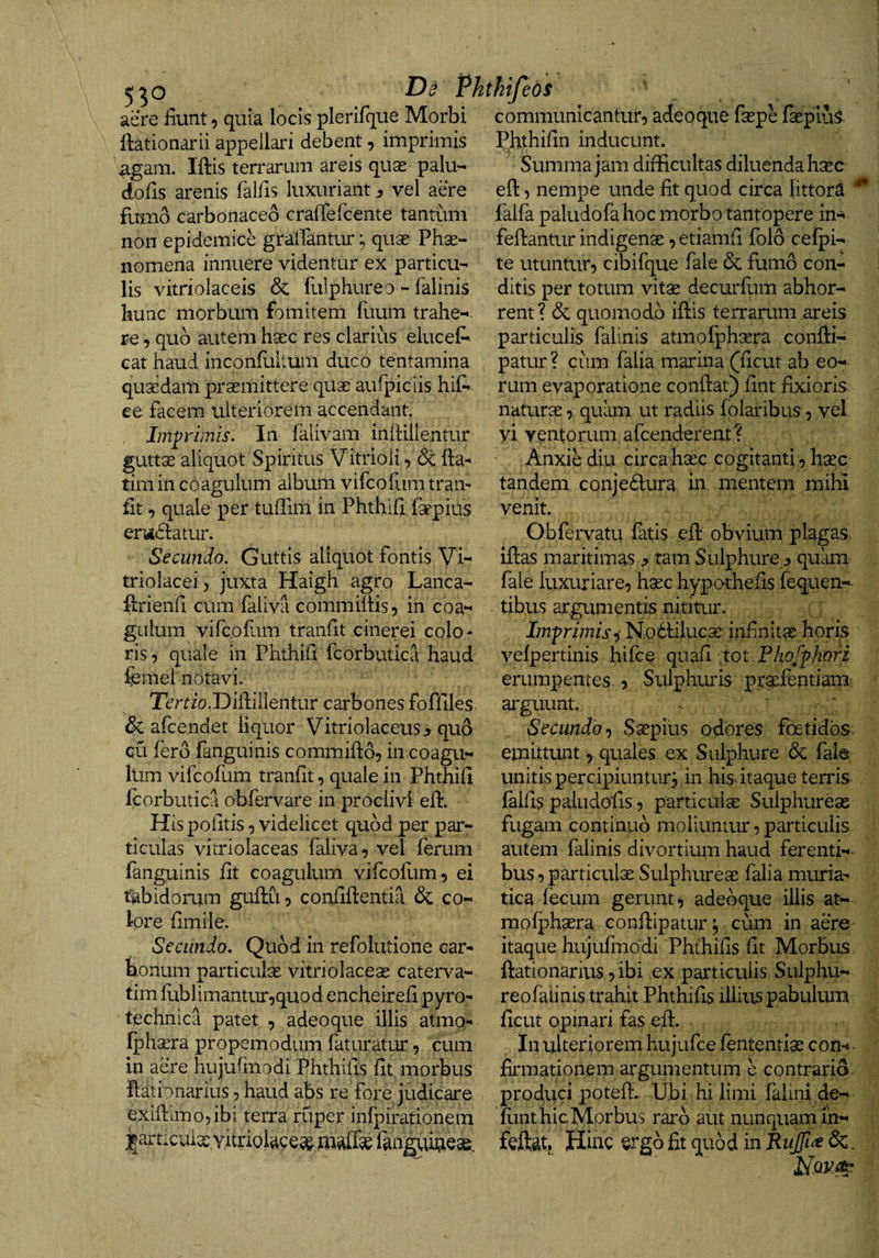 5^0 De Phthifeds aere fiunt, quia locis plerifque Morbi communicantur, adeoque faspe fsepius. ftationarii appellari debent, imprimis agam. Iftis terrarum areis quas palu- dofis arenis fallis luxuriantvel aere fumo carbonaceo crafTefcente tantum non epidemice gralTantur quae Phae¬ nomena innuere videntur ex particu¬ lis vitriolaceis &amp; fulphureo - falinis hunc morbum fomitem fuum trahe¬ re , quo autem haec res clarius eiuceA cat haud inconfuitum duco tentamina quaedam praemittere quae aufpiciis hif* ee facem ulteriorem accendant Imp-imis. In falivam inlHllentur guttae aliquot Spiritus Vitrioli, &amp; fta^ timin coagulum album vifcofum tram fit, quale per tuffim in Phthifi: faepius ertidiatur. Secundo. Guttis aliquot fontis Vi- triolacei, juxta Haigh agro Lanca- firienfi cum faliva commifiis, in coa¬ gulum vifcofum tranfit cinerei colo¬ ris, quale in Phthifi fcorbutica haud femei notavi. Temo.Diilillentur carbones foffiles &amp; afcendet liquor Vitriolaceus^ qud qu fero fanguinis commifto, in coagu¬ lum vifcofum tranfit, quale in Phthifi ftorbutica obfervare in proclivi efl:* His politis, videlicet quod per par¬ ticulas vitriolaceas faliva, vel ferum fanguinis fit coagulum vifcofum, ei tabidorum guflu, confifientia &amp; co¬ lore fimile. Secundo. Qiibd in refolutione car¬ bonum particulae vitriolaceae caterva- tim fubiimantur,quod encheirefi pyro- technica patet , adeoque illis atmo- fjohaera propemodum faturatur, cum in aere hujufmodi Phthifis fit morbus fliationarius, haud abs re fore judicare exifiimojibi terra ruper infpirationem jl^articiuae, Yitnoiacea&amp; fangui^e^^^ Phthifin inducunt. Summa jam difficultas diluenda hsec eft, nempe unde fit quod circa littora ^ falfa paludofa hoc morbo tantopere in- fefiantur indigenae, etiamfi folo cefjpi- te utuntur, cibifque fale &amp; fumo con¬ ditis per totum vitae decurfum abhor¬ rent? &amp; quomodo iffis terrarum areis particulis falinis atmofphaera confti- patur? cum falia marina (ficut ab eo¬ rum evaporatione confiat) fint fixioris naturae, quiim ut radiis folaribus, vel yi ventorum afcenderent? Anxie diu, circa haec cogitanti, haec tandem conjedlura in mentem raihi venit. Obfervatu fatis eft obvium plagas, iftas maritimas ^ tam Sulphure :> quam fale luxuriare, haec hyporhefis.fequen-- tibus argumentis nititur. Imfrimisi Noctiluca: infinitae horis vefpertinis hifce quafi tot Fhof^hori erumpentes , Sulphuris pr^fentiam arguunt. Secundo-) Saepius odores foetidos, emittunt, quales ex Sulphure 6c fala unitis percipiuntur j in his itaque terris falfis paliidofis, particulae Sulphureae fugam continuo moliuntur, particulis autem falinis divortium haud ferenti-- bus, particulae Sulphureae falia muria¬ tica fecum gerunt, adeoque illis at¬ mofphaera conftipaturj cum in aere itaque hujufmodi Phthifis fit Morbus ftationarius, ibi ex particulis Sulphu¬ reo falinis trahit Phthifis illius pabulum ficut opinari fas eft. In ulteriorem hujufce fententiae com ■ firmationem argumentum e contrario produci poteft. Ubi hi limi falini.de- flmt hic Morbus raro aut nunquam in- feftat» Hinc ergo fit quod in &amp;,