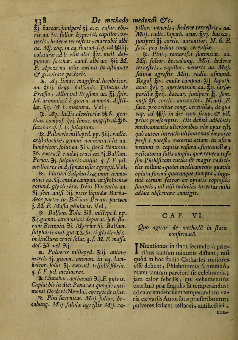 5^8 De methodo Ij, baccar, juniperi c, c. rafur. eho^ ris aa. ^v.foUor. hyvericij capiltor, ve¬ neris ■) hedera terrejlris 7 marrubii albi aa. Mj. coq. in aq. fontan, f. q. ad colatu*'adde vini albi |iv. melL def- pumat. fazchar. cand. albi aa. F. Apoxema uflis eximii in ajlhmate &amp; gravitate pecloris. Aq. limae, magiflral.lumbricor. aa. firup. balfamie. Tolutan. de FraJJio y Allio vel Eryftmo aa, ^].fpir.. fal. armoniaci e gwn n. ammon. dijlil- te. 5^i- mixtura. Vei 7 . Aq, laClis alexiteri^ gen- tian. compof. fvj. limae, magijhrah^i^*. faechar. q.f. F. jiilapium. J^. Pulveris milleped.pp, 5uj* radie, arijloloehi^e 7 gumm. ammoniaci in aq, lumbrieor, foliit.aa. 3i \jioruBenzoin, extraCl. e iul^y eroci an.^].Balfam, Feruv. fulphuris anifat. q.f. F. pii. me dio er es in dyjpnxa ufus egregii.YeU Florum Sulphuris^gumm. ammo¬ niaci aa.Sg‘ enulce campan. ariJlolochi<e Kotund. glycirrhiz.. Ireos Florentin. aa. 5j. fem. anifi 3ij. picis liquida Barba- deos partes iv. BaFam. Feruv. partam. P M. F. MaJJd pHularis. Vel 7 Balfam. Totu. 3ifi. milleped. pp,. i^ij.gumm. ammoniaci depuraa. 5ifi. flo’ rum Benzoin. 9j. JSdyrrhe 5j. Balfam, fulphuris anif.gut. iz.fu cci gl / cirrhiz. in tindura crocifolut. q.f. M. F. majfd dof. 5^. vet Dij. Pulveris milleped. Siij. anime manis 5j. gumm. ammon, in aq. Ium- kricor. folut, 3j. extratl. trifoliifibrin. q, f. F. pii mediocres.. Cinnabar, antimonii dij.F. pulvis. Capiat bis in die: Fanacrea quoque anti¬ monii Dodorisl^,QQd}cC\ egregii fit ufus. Pini fummitat. Miij. folior, be- mbung. Miij.falvU agrejils Mlj, coy medendi &amp;c. pillor. veneris^ hedera terrejlris <9 adi Miij, radie, lapath. acut. §vj. baccarn juniperi cortic. aurantior. N. 6, K facc. pro tribus cong. cereviftee. Pini 7 tamarifei fummitat. aa. Mij, folior. beccabung. Miij. hederae terrejlris 7 capitlor, veneris aa. Mvj, f alvine agrejlis Miij. radie, ofmund, Regal. I iv. enul^ campan. §ij. lapath. acut. |vj. 5. aperientium aa. ^ipfarfe- parilia §vij. baccar, juniperi |j. fem, anifi ^6. cortic, aurantior. N. vij. F, facc. pro tribus cong. cerevfi^f de qua cap, ad \^ij. in die cum firup. &amp; piL prius prrefcriptis. His debite adhibitis medicamentis ulterioribus vix opus ejl^ quo autem intentio ultimaomni exparte perfici potejl 7 externa etiam in ufum veniunt v. capitis rafura rtfontanella y veficatoria fatis ampla-, qua revera tuf- ftm Fhthficam tutius &amp; magis radici¬ tus tollunt 7 quam medicamenta quavis- opiataformd quacunque fumpta 7 inge¬ nue etenim fateor ex opiatis copiojiiis fumptisy nil nift inducias incertas mihi adhuc obfervare. contigit. C A P. VI. Quo agitur de methodo in Jiam confirmato, ( INtentiones in flatu fecundo a prio¬ ribus tantum minutiis diflant, nifl quod in hoc fladio Catharfes mitiores. elTe debent 7 Phlebotomia fl omnino 5 manu tantum parciori fit celebranda; jam calor febrilis 7 qui vehementius» exsefluatprae fingulis lit temperandus: ad calorem febrilem temperandum va-^ ria ex variis Autoribus prasfcribunturj.: pulveresTcilicet teftacei7 antihe6lici % QOBs*- r