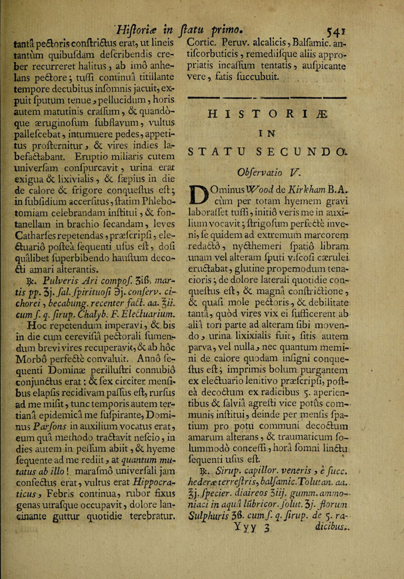 ‘Hijloride in tanta pe(9:oris confl:ri6lus erat, ut lineis tantum quibufdam defcribendis cre^ ber recurreret halitus, ab imo anhe-* lans peddore; tuffi continua titillante tempore decubitus infomnis jacuit, ex- puit {]3utum tenue ^ pellucidum, horis autem matutinis cralEim, &amp; quando¬ que aeruginofum flibflavum, vultus pallefcebat, intumuere pedes, appeti¬ tus profternitur 3 &amp; vires indies la- befadlabant. Eruptio miliaris cutem univerfam conipurcavit, urina erat exigua &amp; lixivialis, &amp; faepius in die de calore frigore conqueflus eh; in flibfidium accerhtus, Idatim Phlebo¬ tomiam celebrandam inlditiii, &amp; fon- tanellam in brachio fecandam, leves Catharfes repetendas ,pr3ercrip{i, ele- ^luarid poflehfequenti ullis eld, doli qualibet fuperbibendo hauilum deco^ iti amari alterantis. Pulveris Ari coinfof, 3il5i mari¬ tis pp. “i], fal fpirituofi 9J. conferv. cir chorei, becabung, recenter faCi. aa. %ii, cum f. q^.ftrup. Chalyb. F. EleCiuarium, Hoc repetendum imperavi, &amp;.bis in die cum cereviha pedlorali Elinen¬ dum brevi vires recuperavit, dc ab hoc Morbo perfedle convaluit. Anno fe- quenti Dominae perilluftri connubio Gonjunddus erat: &amp; fex circiter menfi^ bus elapEs recidivam palTus eft, rurhis ad me miht, tunc temporis autem ter¬ tiana epidemica me Eilpirante, Domi¬ nus Parfons in auxilium vocatus erat, eum qua methodo tradlavit nefcio, in dies autem in peilum abiit, &amp; hyeme fequente ad me rediit y at quantum mu-^ tatus ab illo ! marafmd univerfali jam Gonfecius erat vultus erat Hifpocra- ti.cusy Febris continua, rubor fixus genas utrafque occupavit, dolore lan- dnante guttur quotidie terebratur. Jiatu primo* 541 Cortic. Peruv. alcalicis, Balfamic. an- tifcorbuticis, remediifque aliis appro- priatis incalTum tentatis, aufpicante vere, fatis fuccubuit. H I S T O R I ae: I N STATU SECUNDa Obfervatio V. DOmmusWood de KirlehamB.A. cum per totam hyernem gravi, laboralfet tuffi, initio veris me in auxi¬ lium vocavit 5 ftrigofiim perfedie inve¬ ni, fe quidem ad extremum marcorem redadld, nydlhemeri fpatid libram unam vel alteram fputi vifcofi cserulei. erudlabat, glutine propemodum tena¬ cioris de dolore laterali quotidie con- quefius efi:, 6c magna confiridlione, &amp; quafi mole pedloris., debilitate tanta, quod vires vix ei llifficerent ab alia tori parte ad alteram fibi moven¬ do ^ urina, lixixialis fuii;, fitis autem parva, vel nulla^ nec quantum memi¬ ni de calore quodam infigni conque- ftus efty imprimis bolum purgantem ex eledluario lenitivo prsefcripfi, pofi- ea decodfum ex radicibus 5. aperien¬ tibus 6c falvia agrefii vice potus com¬ munis inftitui, deinde per menlis fpa- tium pro potu communi decodlum amarum alterans, &amp; traumaticum fo- lummodb concefii 5 hora fomni lindliu fequenti ufiis efl:. 3^. Siruf. capulor, veneris y e fucc. hedera terrejlrisy balfamic.Tolutan. aa,. /peder, diaireos 5iij\ giimm. ammo-^- niaci in aqiid lubricor.folut. 5/- fiorum Sulphuris 3^- cum/ q-ftrup. de 5. ro-- Yyy 3 didbiis».