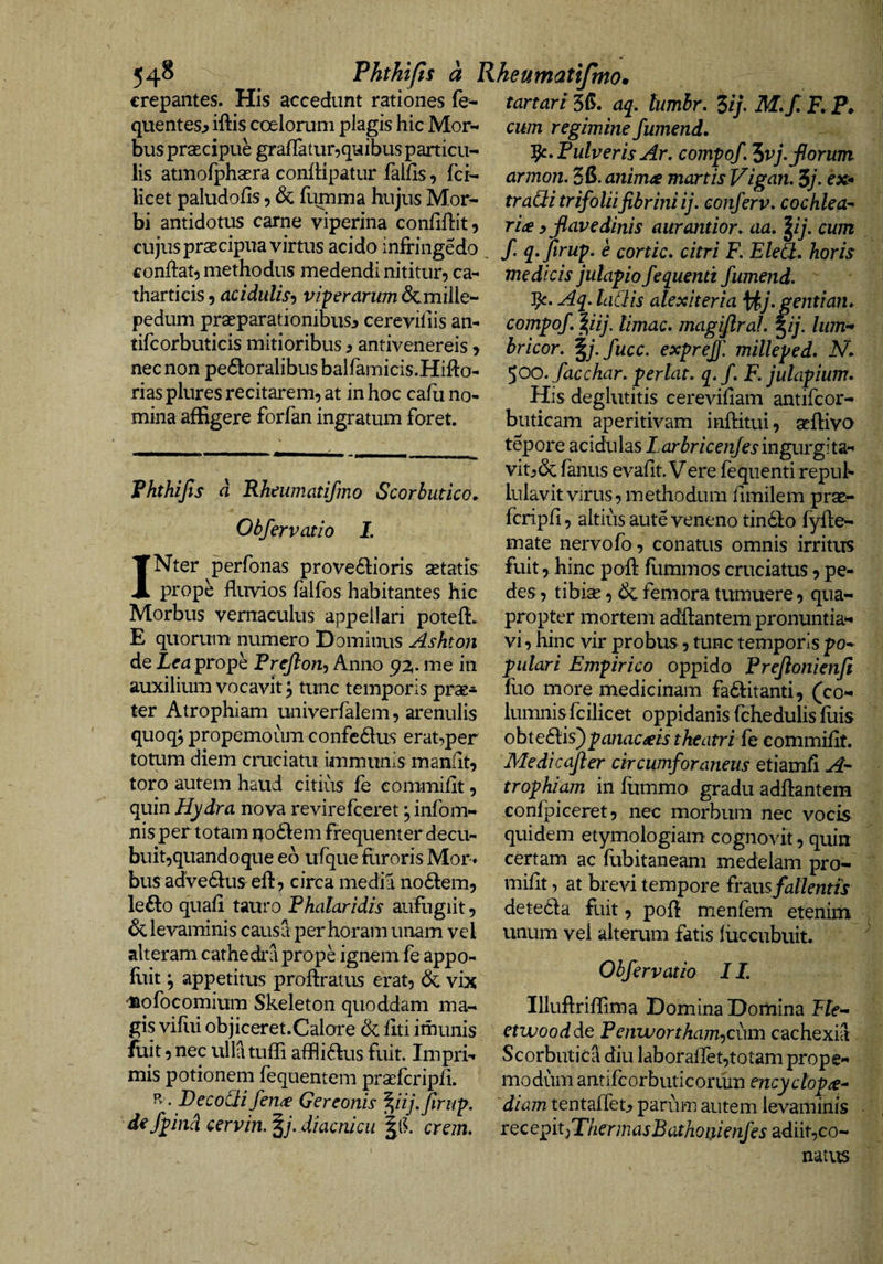 54^ Phthifis a Rheumatifmo. crepantes. His accedunt rationes fe^ tartari36. dj. tumhr. ^ij. M.f.F. P. quentes^ iftis coelorum plagis hic Mor¬ bus prsecipue grafTatur^quibus particu¬ lis atmofphaEra confHpatur lallis, fci- Kcet paludolls, &amp; fumma hujus Mor¬ bi antidotus carne viperina confiflit. cum regimine fumend. ^•FulverisAr, comfof. “iv]. florum armon. 5fi. animas manis Vigan, 5j> cx* tradi trifoliifibrini ij. eonferv. cochlea^ ria y flavedinis aiirantior. aa, lij, cum cujus pr^cipua virtus acido infringedo , f. q.firuf. e cortic. citri R Eled. horis conflat, methodus medendi nititur, ca- medicis julapofequentt fumend.  tharticis, acidulis^ viprarum &amp;mille- pedum praeparationibusj cerevifiis an- tifcorbuticis mitioribus ^ antivenereis > nec non pe61:oralibus balfamicis.Hiflo- rias plures recitarem, at in hoc cafli no¬ mina affigere forfan ingratum foret. Phthijls d Rheumatifmo Scorbutico. Obfervatio I. 3^. Aq. laClis alex iter ia \^j.gentian, compof ^iij. limae, magiflral. ^ij. liim-* bricor. ^j.fucc. expreff. milleped. N. 500. facchar. perlat. q.f F. jutapium. His deglutitis cereviflam antifeor- buticam aperitivam inftitui, aeftivo tepore acidulas Larbricenfesmgm'g\i2i>* vitj&amp; fanus evaflt. Vere feqiienti repul¬ lulavit virus, methodum fimilem prae- fcripfl, altilisauteveneno tindlo fyfle- mate nervofo, conatus omnis irritus INter perfonas prove61:ioris setatis prope fluvios falfos habitantes hic Morbus vernaculus appellari potefl. E quorum numero Dominus Ashton de Rea prope Preflon-, Anno 92,. me in auxilium vocavit, tunc temporis prae* ter Atrophiam univerfalem, arenulis quoq; propemoum confedus erat,per totum diem cruciatu immunis manflt, toro autem haud citius fe commiflt, quin Hydra nova revirefeeret j infom- nis per totam uo6lem frequenter decu- buit,quandoque eo ufque fiiroris Mor« bus adve61useft, circa media no6lem5 lefto quafl tauro Phalaridis aufligiit, levaminis causa per horam unam vel alteram cathedra prope ignem fe appo- fliit; appetitus proflratus erat, &amp; vix ‘iiofocomium Skeleton quoddam mar¬ gis viflti objiceret.Calore dc liti imunis fuit, nec ulla tuffi aflfli(flus fuit. Impri¬ mis potionem fequentem praefcripfi. Pv . Decodifen^ Gereonis ^iij.firiip. fpind cervin.^j.diacnicu ’|ll erem. fuit, hinc poft fummos cruciatus, pe¬ des, tibise, &amp; femora tumuere, qua¬ propter mortem adftantem pronuntia*- vi, hinc vir probus, tunc temporis po- pulari Empirico oppido Prefionienft fuo more medicinam fa6l:itanti5 (co¬ lumnis fcilicet oppidanis fchedulis fuis obteeflis)panacseis theatri fe commiflt. Medicafler circumforaneus etiamfl trophiam in fummo gradu adflantem confpiceret, nec morbum nec vocis quidem etymologiam cognovit, quin certam ac fubitaneam medelam pro- miflt, at brevi tempore frms fallentis deteda fuit, pofl menfem etenim unum vel alterum fatis luccubuit. Obfervatio IL Illuftriffima Domina Domina F/e- etwoodde Pcnwortham.)Cun\ cachexia Scorbutica diu laboraflet,totam prope- modum antifcorbuticorum encyclop^e^ diam tentalTetjj parum autem levaminis rQcepitjThermasBathonienfes adiit,co¬ natus