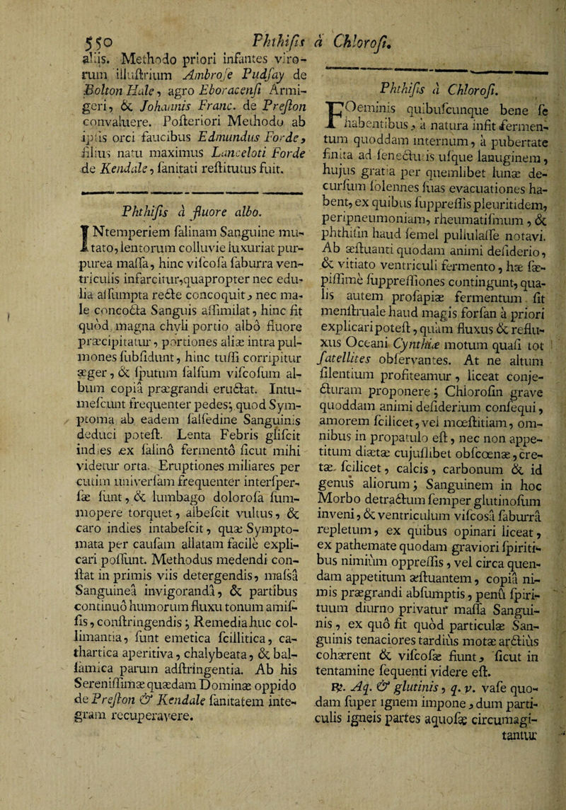 ^Uis. Methndo priori infantes viro¬ rum iiluflirium Ambroje Pudfay de Bolton HuU ^ agro Eboracenfi Armi¬ geri, 6c Johaanis Fraric. de Prejlon convaluere. Pofteriori Methodo ab ipfis orci faucibus Edmundus Fordey illius natu maximus Lanccloti Forde de Kendale, fanitati reflitutus fuit. Phthifts d fluore albo. Ntemperiem falinam Sanguine mu¬ tato, lentorum colluvie luxuriat pur¬ purea maffa, hinc viicofa faburra ven¬ triculis infarcitur,quapropter nec edu¬ lia alfumpta refle concoquit j nec ma¬ le conco6fa Sanguis aifimilat, hinc fit quod magna chyli portio albo fiuore prsecipitaiur, portiones alise intra pul¬ mones fubfidunt, hinc tufii corripitur 9Eger, 6c fputum falfiim vifcofum al¬ bum copia prsegrandi erudat. Intu- iiiefcunt frequenter pedes*,,quod Sym¬ ptoma ab eadem falfedine Sanguinis deduci potell:. Lenta Febris glifcit indies ^ex laiind fermento ficut mihi videtur orta. Eruptiones miliares per cutim univerfam frequenter interfper- fse liint, &amp; lumbago dolorofa fum- mopere torquet, aibelcit vultus, dc caro indies intabefcit, quse Sympto¬ mata per caulam allatam facile expli¬ cari pofiLint. Methodus medendi con¬ fiat in primis viis detergendis, mafsa Sanguinea invigoranda, dc partibus continuo humorum fiuxu tonum amif- fis , confiringendis, Remediahuc col¬ liniantia, fiint emetica fcillitica, ca- thartica aperitiva, chalybeata, &amp; bal- lamica parum adftringentia. Ab his Sereniffimae qusedam Dominse oppido dePrefton &amp; Kendale fanitatem inte¬ gram recuperavere. PhtMfis d Chlorofi. Oemiiiis quiburcunque bene fe habentibus j» a natura infit fermen¬ tum quoddam internum, a pubertate finita ad lenehfiuis ufque lanuginem, hujus gratia per quemlibet luncC de- curfiim ioleiines fuas evacuationes ha¬ bent, ex quibus fupprefils pieuritidem, peripneumoniam, rheumatifmum, &amp; phthifin haud (ernei puliulalfe notavi. Ab aefiuanti quodam animi defiderio, dc vitiato ventriculi fermento, hae fse- piffime (upprefTiones contingunt, qua¬ lis autem profapise fermentum fit menfiruale haud magis forfan a priori explicaripotefi, quam fluxus dc reflu¬ xus Oceani Cyntkiije motum quafi tot fatellites obfervantes. At ne altum filentium profiteamur, liceat conje- diiuram proponere; Chlorofin grave quoddam animi defiderium confequi, amorem fciiicet, vel moefiitiam, om¬ nibus in propatulo eft, nec non appe¬ titum diaetai cujuflibet obfcoenae, cre¬ ta:. fcilicet, calcis, carbonum &amp; id genus aliorum; Sanguinem in hoc Morbo detraftum femper glutinofiim inveni, dc ventriculum vifcosa faburra repletum, ex quibus opinari liceat, ex pathemate quodam graviori fpiriti- bus nimium opprefiis, vel circa quen- dam appetitum aefiuantem, copia ni¬ mis prsegrandi abfumptis, penu (piri- tuum diurno privatur maffa Sangui¬ nis , ex quo fit quod particulse San¬ guinis tenaciores tardius motse ar.diius cohserent dc vifcofse fiunt;, 'ficut in tentamine fequenti videre efi. Aq. &amp; glutinis, q, v. vafe quo¬ dam fuper Ignem impone , dum parti¬ culis igneis partes aquofie circumagi- tantur