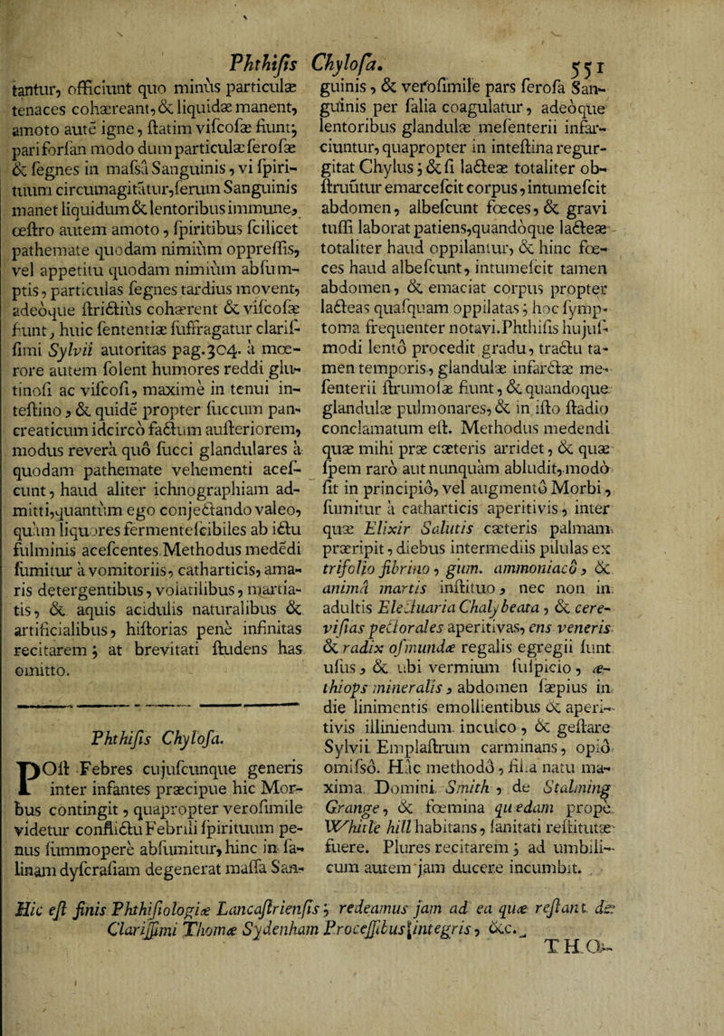 Fhthijis Chylofa tantur, officiunt quo minus particulse tenaces cohaereant^ &amp; liquidae manent, amoto aute igne, ftatim vifcofae fiunt, pariforfan modo dum particulae ferofae (egnes in mafsa Sanguinis, vi fpiri- tuum circumagitatur,ferum Sanguinis manet liquidum &amp; lentoribus immune.^ oeftro autem amoto, fpirkibus fcilicet pathemate quodam nimium oppreffis, vel appetitu quodam nimium abfum- ptis, particulas fegnes tardius movent, adeoque firidlius coh^rent (Scvifcofe hunt^ huic fententiae fuftragatur clarifi fimi Sylvii autoritas pag.3C4. a moe¬ rore autem folent humores reddi glu- tinofi ac vifcofi, maxime in tenui in- teflino ^ &amp; quide propter iliceum pam creaticum idcirco fa6lum aufieriorem, modus revera quo fiicci glandulares a quodam pathemate vehementi acef- cunt, haud aliter ichnographiam ad¬ mitti,quantum ego conjediando valeo, quam liquores fer mente ieibiles ab i£lu fulminis acefeentes.Methodus mededi flimitur a vomitoriis, catharticis, ama¬ ris detergentibus, volatilibus, niartia- tis, &amp; aquis acidulis naturalibus &amp; artificialibus 5 hifiorias pene infinitas recitarem, at brevitati ftudens has omitto. Fhtkifis Ckylofa. POfi: Febres cujufcunque generis inter infantes prsecipue hic Mor¬ bus contingit, quapropter verofimile didetur conflictu Febrili fpirituum pe¬ ius fiimmopere abfumitur, hinc in fa- inam dyferafiam degenerat mafia San- ofet. 551 guinis, &amp; vei^ofimile pars ferofa San¬ guinis per falia coagulatur, adeoque lentoribus glandulas mefenterii infar¬ ciuntur, quapropter in inteftina regur- gitat Chylus; &amp; fi ladleas totaliter ob- ftruutur emarcefeit corpus, intumefeit abdomen, albefiunt foeces,&amp; gravi tuffi laborat patiens,quandoque ladleae totaliter haud oppilantur, (Se hinc foe- ces haud albefcunt, intumefeit tamen abdomen, 6e emaciat corpus propter la61:eas quafquam oppilatas ^ hoc fymp- torna frequenter notavi.Phthifis hujuf* modi lento procedit gradu, traclu ta¬ men temporis, giandulse infarckae me¬ fenterii ftrumof^ fiunt, (Sequandoque glandulae pulmonares, (Se in ifio ftadio conclamatum efi. Methodus medendi quae mihi prae caeteris arridet, 6e quae Ipem raro aut nunquam abludit,.mod6 fit in principio, vel augment(j Morbi, flimitur a catharticis aperitivis, inter quae Elixir Salutis caeteris palmam-, praeripit, diebus intermediis pilulas ex trifolio fibrifio gum. ammoniaco ^ (Se anima manis infiituo nec non in. adultis Ehcluar ia Chalybe ata-, 6e rere- vifias pedor ales aperitlvas, ens veneris- radix ofmund^ regalis egregii funt, ufus j, &amp; ubi vermimn fulpicio , thiops mineralis 3 abdomen faepius in die linimentis emollientibus Oe aperi-- tivis illiniendum. inculco , (Se gefiare Sylvii Emplafirum carminans, opio, omifsd. Hac method(3, filia natu ma¬ xima Domini,- Smith , de Stalming Grange-) (Se foemina quedam prope VC^hitle /li//habitans, ianitati refiitutae- fuere. Plures recitarem, ad umbili¬ cum autem*jam ducere incumbit. Hk ejl finis Fhthifiologise Lancajlrimftsy redeamus jam ad ea qu^ reflant dc^ ClarilUmi Thomee Sydenham Procefribuslintegris ^ 6ec.^ THQ^-
