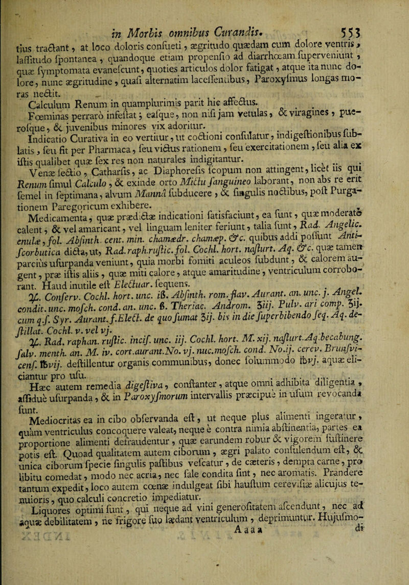 tlus tra6lant, at loco doloris confueti, aegritudo (quaedam cum dolore ventris, laflitudo fpontanea , quandoque etiam propenfio ad diarrhoeam rupervenamt , quse Tymptomata evanefcunt^ quoties articulos dolor fatigat ^ atque ita nunc do¬ lore, nunc aegritudine , quafi alternatim laceiTenlibus, Paroxyfmus longas mo¬ ras nedtit. ^ • rr n Calculum Renum in quamplurimls pant hie aftettus. ^ ^ Foeminas perraro infeilat, eafque, non mfi jam vetulas 9 &amp; viragines , pue— rofque, &amp; juvenibus minores vix adoritur. Indicatio Curativa in eo vertitur, ut coaioni conRilatur, mdigeihonibus lub- latisfeii fit per Pharmaca, feu vidus rationem, feu exercitationem , ieu aha ex iftis qualibet qu3e fex res non naturales indigitantur. ^ ^ ^ Vensefeaio, Catharfis, ac Diaphorefis fcopum non attingent, licet iis qui Renum fimul Calculo , &amp; exinde orto Midu fanguineo laborant, non abs re ent femel in feptimana, alvum JVLanncl flibducere , fiiigulis noclibus, poit 1 urga- tionem Paregoricum exhibere. ^ r Medicamenta, quse praedidlae indicationi fatisfaciunt, ea funt, quxmoderate calent, &amp; vel amaricant, vel linguam leniter feriunt, talia funt, Rai. Angehc. enuU.fol Abfmth. cent. min. cham^dr, cham^p. &amp;c. quibus addi poliunt Antn Scorbutica diaa,ut, Rad.raph.rujlic.fol Cochl horu najlurt. Aq. &amp;c. qu^ tamen parcius ufurpanda veniunt, quia morbi fomiti aculeos fubdunt , oc ca 01 em au gent, prse iftis aliis , quae miti calore, atque amaritudine, ventriculum corrobo¬ rant. Haud inutile elf fequens. ^ %. Conferv. Cochl hort. unc, i&amp;. Abfmth, rom. jlav, Aurant. an.mc.j, AngeU condit, unc, mofch, cond.an, unc, 6. Theriac. Androm. 5iij’ cum q.f, Syr. Aurant J.Eled, de quo fumat Hj. bh in diefuperbibendojeq. Aq. de- %, Rad, ravhan. rufie, incif. unc. iij. Cochl hort, M. xij. nafurt.Aq.becahimg. falv. menth. an. M. iv. cort.aurant.No.vj. nuc.mofch. cond. No.ij. cerev. Brunfvi- cenf. Vbvij. deftillentur organis communibus, donec folummodo mvj. aquas eli¬ ciantur pro ufli. ^ ^ * n -1 Haec autem remedia digef iva, conftanter, atque omni adhibita diligentia , afTidueufurpanda, &amp; in Raroxyfmorum intervallis praecipue inufum revocanda Mediocritas ea in cibo obfervanda efi:, ut neque plus alimenti ingeratur , fluam ventriculus concoquere valeat, neque e contra nimia abftinentia, partes ea proportione alimenti defraudentur , quas earundem robur &amp; vigorem luiuneie potis eft Quoad qualitatem autem ciborum , asgri palato confulendum elt, OC unica ciborum fpecie finguUs paftibus vefcatur , de caeteris, dempta carne, pro libitu comedat, modo nec acria, nec fale condita fint, nec aromatis. Prandere tantum expedit, loco autem coenae indulgeat fibi haufium cereviUa: alicujus te¬ nuioris , quo calculi concretio impediatur. ^ r r i s Liquores optimi funt, qui neque ad vim generofitatem afeendunt, nec ad iiauae debilitatem , ne frigore fuo Isedant ventriculum , deprimuntur. Hujulmo- ^ Aaaa di-