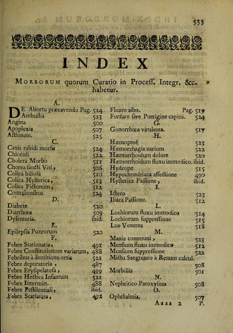 Mm. mi' INDEX M ORBORUM quorum Curatio in Procefl^ Integr, &amp;c# ^ habetur. A. De Abortu praecavendo Pag Ambuftis Angina Apoplexia Aftlunate. C. Canis rabidi morfk Chlorofi Cholera Morbo Chorea fanfli Viti t Colica biliofa Colica Hyilerica, Colica Pi6l:onum, Contidionibus D, Diabete Diarrhoea Dyfenteria. E. Epilepfia Puerorum F. Febre Stationaria 9 Febre Conftitutionum variarum 5 Febribus a dentitione ortis Febre depuratoria 9 Febre Eryfipelatola > Febre He6lica Infantum Febre Intermitt. Febre Peftilentiali 5 Febre Scarlatipa» .514 523 500 507 52.5 52.4 52.2 511 506 510 513 534 520 509 ibid. 520 491 488 521 487 499 521 488 ibid. Fluore albo. Pag. 51^ Furfure hve Porrigine capitis. 524 G. G onorrhoea virulenta. 5 H. HsemoptxDc 52,5 Hsemorrhagia narium 52,2 HaBmorrhoidum dolore 52,0 Hsemorrhoidum fluxu immodico, ibid. Hydrope 515 Hypochondriaca afie£l;ione 490 Hyflerica Paflione, I. I(Elero Iliaca Paffione. L. Lochiorum fluxu immodico Lochiorum fiippreflione Lue Venerea M. Mania communi ^ Menflum fluxu imm 0 dic ® Menflum flippreflione Mi6lu Sanguipeo a R^num caicul, 508 Morbillis N. Nephritico Paroxyfmo O. Ophthalmia. 507 A a a a 2 P. ibid. 523 512 514 515 518 523 512 522 501 508