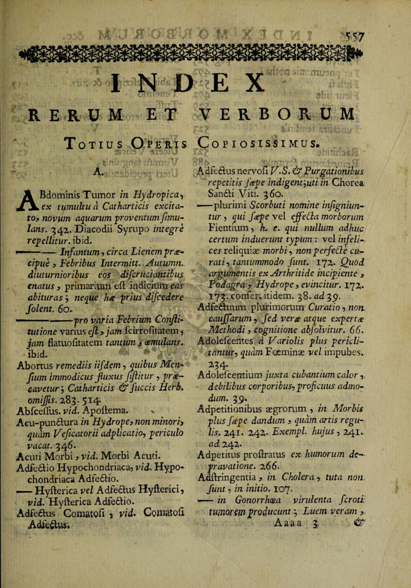 I DE X bv R E R U M ET Totius 0 > e s. ? s f T’  -Li' . ABdominisTumor in Uydropcay ex ti^mukua Catharticis excita-^ toy novum aquarum proventum fimu-- lans, Diacodii Syrupo integre recellitur, ibid. — Infantum-) circa Lienem^r^^ cicue 5 Febribus Intermitt. .Autumn, diuturnioribus eos difcruciantibus enatus y primaniini eft indicium eas abituras; neque h^e C^ius difcedere folent. 6o,- — -pro varia Febrium Conjli'- tutione variu,s ejl y jam fcirrofiiatem 5 jam flatuofitatem tantum y (emutans, ■ ibid. Abortus remediis iifdem, quibus Men^ Jium immodicus fluxus fifiitur , pr^- cavetur y Catharticis &amp; fuccis Herb. omijfis. Z83. 514. AbfceiUis. vid, Apollema. v A€u-pun6lura in HydrofCy non minoriy quam Veficatorii adcUcatioy c^riculo vacat. 346. Acuti Morbi, vid. Morbi Acuti. Adfe6lio Hypochondriaca? vid. Hypo¬ chondriaca Adfe6l:io. — Hyfterica vel Adfeclus Hyfterici, vid, Hyfterica Adfe6tio. Adfeftus ComatQfi 5 vid^ Goniatofl Adfc^us. VERBORUM Copiosi si imus. ^ Adfedus nervoii J/,S,&amp; Purgationibus '^'repetitis /(Cpe indigentyuti in ChorQ^ San61:i Viti. 360. —plurimi Scorbuti nomine infigniun^ tur y qui /^pe vel effetia morborum Fientium? h. e, qui nullum adhuc certum induerunt typum: vel infelix ces reliquias morbi y nonperfede cu-~ rati y tantummodo funt, 172,. Quod ‘ argumentis ex Arthritide incipiente y Podagra y Hydro^e y evincitur, 172,. 173. confer, itidem. 38-^i 3p. Adfeiduum plurimorum Curatio y non caujjdrum y fed vem atque expertae Methodi y cognitione abjhlvitur, 66, Adolefcentes, d Variolis plus pericla tantuTy quam Foeminas vel impubes. Adolefcentium juxta cubantium calor y debilibus corporibusyproficuus admo>- dum, 39. Adpetitionibus asgrorum ? in Morbis plus fiepe dandum y quam artis regii^- lis, 241. Z4Z. Exempl. hujus y 241.. ad 24^* Adpetitus proftratus ex. humorum de— provatione, z66- Adftringentia y in. Cholera ? tuta non. funt y in initio, 107. —— in Gonorrhoea virulenta fcroti tumorem producunt y Luem veram y. Aaaa 3;