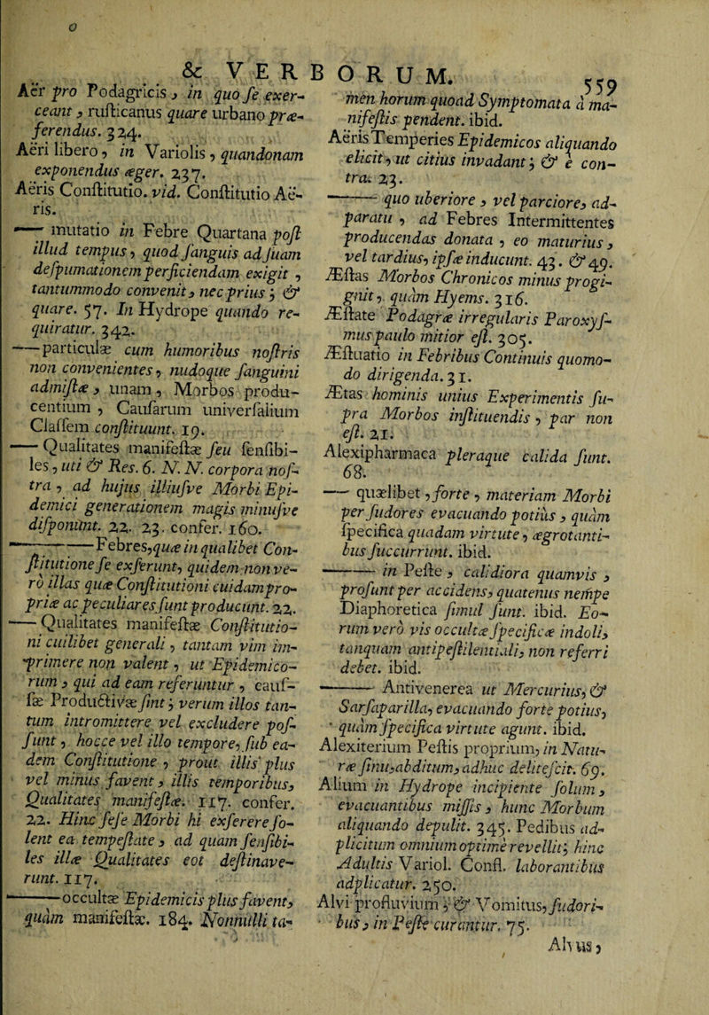 &amp; V E R Acr'pro Podagi*Icis ^ in quo/e exer-^ ceant ^ rufticanus quare urbano ferendus. Aeri libero 9 in ^dxloWs ^ quandonam exponendus ^ger. 237. Aeris Conlbtutio. vid. Conftitutio Ae¬ ris. ~7 mutatio in Febre Quartana poft illud tempus > quod fanguis adJuam defpumationemperficiendam exigit , tantummodo convenit y nec prius&amp; quare. 57. In Hydrope quando re-* quiratiir. 342* -particulas cum humoribus nojlris non convenientes-} nudoque f anguini admijl^ y unam , Morbos produ¬ centium , Caufarum univerraiium Claffem conjlituimt. ip. — Qualitates manifefe feu fenfibi- les 5 uti &amp; Res. 6. N, corpora nof-* tra , ad hujus iUiufve Morbi Epi^ deinici generationem magis minujve difponUiit. 22.. 23. confer. 160. ^— pebreSj^i/^f in qua libet Con- ftitutionefe ex/erunt-, qui dem non ve-- ro illas quce Conjlitiitioni cuidampro- pri£ ac peculiaresfunt producunt. 22. — Qualitates manifete Conflitiitio^ ni cuilibet generali, tantam vim im- 'prnnere non valent, ut Epidemico¬ rum j qui ad eam referuntur 5 cauf- fas Produftiv^aefmtj verum illos tan¬ tum intromittere vel excludere pof- funt 5 hocce vel illo tempore-, fub ea¬ dem ConfiitLitione , prout illis plus vel minus favent y illis temporibus^ Qualitates 'manifeji^. 117, confer. 22. Hinc fefe Morbi hi exfererefo- lent ea tempejlate 3 ad quam fenfibi- les ill^e Qualitates eot dejlinave^ rimt.ii*]. -0 c cult^ Epidemicis plus favent 3 quam manifefta:. 184, Nonnulli ta- B o R U M. 550 fnen horum quoad Symptomata d ma— nifejlis pendent, ibid. Aeris Temperies Epidemicos aliquando elicit-, ut citius invadant'., &amp; e con¬ tra. 23. —-— quo uberiore 3 vel parciore3 ad- paratu , ad Febres Intermittentes producendas donata , eo maturius 3 vel tardius, ipf^e inducunt. 43. 6*451. ^ftas Morbos Chronicos minus progi¬ gnit •}, quam Hyems. 31^. jTftate Podagra irregularis Paroxyfi¬ mus paulo mitior ^.305. .TUuatio in Febribus Continuis quomo¬ do dirigenda.'^!. iTtas hominis unius Experimentis fu- pra Morbos injiituendis , par non eji. 21. Alexipharmaca pleraque calida fiunt. 6S. qualibet, forte , materiam Morbi perfiudores evacuando potius 3 qudm fpecifica quadam virtute, ^grotanti- biis fiuccurrunt. ibid. --in Pelle ^ calidiora quamvis 3 profiuntper accidens3 quatenus nempe Diaphoretica fwnd funt. ibid. Eo¬ rum vero vis occulta fpecifica indoli3 tanquam antipejiilemiali, non referri debet, ibid. —- Antivenerea ut Mercurius, &amp; Sarfiaparilla, evacuando forte potius, ' qudm fpecifica virtute agunt, ibid. Alexiterium Pellis proprium^ in Natu¬ ra finihabditum,adhuc deliteficit. 6'p. Alium /n Hydrope incipiente fioliim3 evacuantibus mijjls 3 hunc Morbum aliquando depulit. 345. Pedibus ad- plicitum omnium optime revellit', hinc H du It is V^e\.nol. Confl. laborantibus adplicatur. 250. Alvi profluvium ,' 6 \^on-\ms, findori-^ hus3 in pejie curamur.'!^- Ahusj
