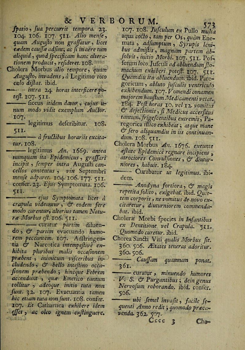 & VERBORUM. fpatio 9 fua percurrit tempora. 23. 104. 106. 107. 511. Alio menfe, quam Augujlo non grajfatur-) licet eaedem caujpe adfmt'^ ac ft in aere tum aliquid 5 quod Specificam hanc altera^ tionemproducit ^ refideret. 108. ' Cholera Morbus alio tempore •) quam Augujlo-) invadens ^ a Legitimo toto coelo dijlat. ibid. v > —~ mtra . 24. horas interficere 107. 5II. — -hccus itidem datur , cujus ih num modo vidit exemplum Auclor. 107. — - legitimus defcribitur. 108. 5II- —•—- d frudibus horariis excita-^ tur. 108. — -legitimus An. 166^. antea numquam ita Epidemicus gr affar i incipit, femper intra Augufti can^ cellos contentus , vix Septembri menfe adparet, 104. lO(?. 177. 511. copfer- z^. Ejiis Syiuptomata. io5. 51L ■-—^— ejus Symptomata litet d crapula videantur^ & eodem fere modo curentur^ alterius tamen Natu-^ ra Morbus lob. 511. ——— curatur partim diiuen- <lo 5 partim evacuando humo-' rem peccantem. 107. Adflringen- tia & Narcotica intempeflive ex¬ hibita pluribus malis occaftonem prabent , inimicum vifceribus in eludendo ^ & bello intejlino occa- Jionem prehendo ; hineque Febrem accendunt 9 quee Emetico tantum tollitur 9 adeoque initio tuta non funt. 32» 107. Evacuantia tamen hic etiam tuta non funt. 108. confer. 107. Et Cathartica exhibere idem • 7 tic oleo ignem exjlinguerc^ 107. 108. Jufculum ex Pullo multa acj[Ua coSto 9 tam per Os 9 qudm Ene*» mata 9 adfumptum 9 Syrupis lenu bus admijlis 9 magnam partem ab- folvit 9 initio Morbi. xo*j. 511. Pof^ fetum/oro Jufculi ad abluendum flo^ tnachum exhiberi poteff 107. 51X* Quam diu ita abluehdum. ibid.. Pare- goricum 9 abluto jufcidis ventriculo exhibendum. 107. Vomendi conamen majorem haujlum Medicamenti vetat. 184'. Fojl horas 10. vel i%. vomitus O dejetiionis 9 ft Medicus accerfitus tantum-) frigefc enti bus extremis-y Pa- regorica illico exhibeat 9 atque mane & fero aliquamdiu in iis continuan-* dum. 108. 511. Cholera Morbus An. 16^6. exeiinte reflate^ Epidemice regnare incipiens ^ atr ocior es Convulfiones y & diutur-^ niores 9 habuit. 184. Curabatur ut legitimus, ibi-* dem. --— Anodyna fortiora-y & magis repetitafolito 9 exigebat:, ibid. Quie¬ tem corporis y ne vomitus deaiovo ex¬ citaretur^ diuturniorem comihendar bat. ibid. Choleras Morbi Ipecics in Infantibus ex Dentitione vel Crapula.^^y^i. Quomodo curetur, ibid. Chorea Sandii Viti qualis Morbus fit. 360. 50^. JEtates teneras adoritur. 360. ^06. -— Caujfam quamnam ponat. 361. —— —' curatur ^ minuendo humores . V. S. & Purgantibus’^ deingenus Nervofwn. roborando, ibid. confer. 506. ^ ubi femel invafit 9 facile fe— quenti Anno redit ’j quomodo praeca¬ venda* C c c c ^