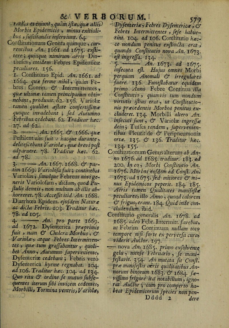 [ I & V E R fi 0 R u m rarySus ^veniunt, qiiam qii^ alm^ Morbis Epidemicis minus exitiali^ hiLS j fufcitandis inferviunt, 64. Conflitutionum Genera quinque 5 cur>* ventibus An. 16&I. ad 1(575. rere; quinque nimirum aeris Dia- tliefes, totidem .Eehvts Epiiemicse peculiares, 15(5. 1. Confdtutio Epid. An, 1661» ad 1^64. qu£ ferme nihilquam Fe¬ bres Contin. & Intermittentes, qua ultima tamen principatum obti¬ nebant ^produxit, 62,. 15(5. Varioisc . tamen qualibet ajlate -confertijjima quoque invadebant j Jed Autumno Febribus cedebant. 62,. Traditur hac. 27. ad 62... 2. An. I(56‘5. & 16(5(5. qua Peftiientialis/idt .* hacqiie durante-, delitefcebant Variola y qua brevipojl ad-paruere. 78. Traditur hac. 62. ad 78. 5.-- An. 1667.1668. &■ par-- tim 1669« Variolofa fuitcontinebat Variolas , fimulque Febrem novige^ neris Variolofam, diCiam, quod Pu'- Jlulis demtis non multum ab illis ab^ horreret. 78. Accejfit itid. An. 1668. Diarrhoea Epidem. ejufdem Natura ac dicta Febris, loi,. Traditur hac. 78- ad 105. -- An. pro parte 1669. ad 1672. Dyfenterica praprimis fuit s nam & Cholera Morbus & Variola atque Febres Intermitten¬ tes 9 qua tum grajfabantur quoli¬ bet Anno 9 Autumno fuperveniente-) DyfenteriaE cedebam j Febris vero Dyfenterica hyeme regnabat. 104. ad 106. Traditur hac. 104. ad 134. Quo ritu & ordine fe mutuo fubfe- quentes iterum fibi invicem cedentes^ Morbilli^ Tormina v^ntris^Variola^ 579 ^ Tyfemeria i Febres Dyfenterica ^ & Febres Intermittentes 3 fefe habue¬ rint. 104. ad 106. Conilitutio hac- ce nondum penitus exflincta erat 3 quando Conflit ut io nova An. ^ft ingrejfa. 5. -- An. 16^^. ad 1675. infecuta efl. Hujus omnes Morbi perquam Anomali & irregulares fuere. 13 6. Funejlabatur equidem primo Anno Febre Continua /7/^ ConflitLitio 3 quamvis tum nondum virtutis iflius erat-, ut Conflitutio- nis pracedentis Morbos penitus ex¬ cluderet. 134. Morbilli altero An. infecuti funt ^ & Variolse dein^ Tulfes tandem 3 fupervenien- tibiis -Pleuritide & Peripneumonia orta. 135. & 136. Traditur hac. 134. 155. Conftitutionum Genus alterum ab An¬ no 16^6.ad 16^^: traditur. 183. 200. In eo 9 Morbi Confiitutio An. ^ ‘I676. MOrbos eofdem ad Confl. Am ad i675*i/cd mitiores & mi¬ nus Epidemicos peperit. 184. 185. Aeris tamen Qiialitates manifejla peculiares3 illo Anno 3 quoad calorem & frigus-^ erant. 184. Quid inde con- ' kludendiim. ibid. ConMutio generalis An. 1678. ad 1685* adeo Febr. Iniermitt.favebat^ ut Febrim Continuam nullam toto tempore nift forte ex perverfa cura^ viderit AuClor. 197. “ nova An. 1685* primo exfojvente gelu 3 tnCnfe: Februario 3 fe mani-^ feflavit. 3 54. An mutata fit Conft. pramamfefis aFris qualitatibus An¬ norum binorim 1683. & 1684. vijjimo frigore ita' notabilium, igno¬ rat AuCIfry^ctim pro comperto ha¬ beat Epidemicorum fpecies non Ven- D d d d 2 der e t