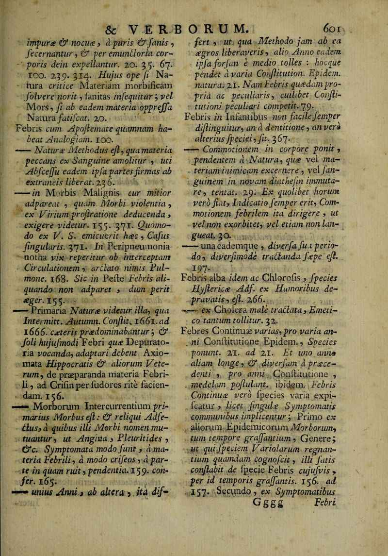 &amp; V E R B ORUM. 6oi invpuree &amp; no cuce ^ a puris &amp; fanis 5 fecernantur ^ &amp; per emuntloria cor- ■ poris dein expellantur. 20. 3 5- ^7* ICO. 235?. 314. Hujus ope fi Na¬ tura critice Materiam morbificam folvere norit, lanitas infe^uitur; vel Mors 7 fi ab eadem materia opprejfa N a tura fatif:at. 20. Febns cum Apoftemate quamnam ha- beat Analogiam. lOO. Natura Methodus qua materia peccans ex Sanguine amolitur 5 uti Abfcejfu eadem ipfa partes firmas ab extraneis liberat. 23 6. --^in Morbis Malignis cur mitior adpareat quam Morbi violentia, ex Virium profiratione deducenda y exigere videtur. 155. 371. Qiiomo- do ex V. iS. emicuerit hrec, Cafus fingularis. 371. In Peripneumonia notha vix reperitiir ob interceptam Circulationem arttato nimis Pul¬ mone. 168. Sic in Pede Febris alF quando non adparet y dim perit ager.i^^. • —— Primaria Natura videtur illa-, qua Intermitt. Autumn. Conflit^ 1661.ad 1666. ceteris pr^dominabantur 5 &amp; foli hujufmodi Febri qu^ Depurato- ria vocanda-) adaptari debent Axio¬ mata Hippocratis &amp; aliorum Vete¬ rum^ de praeparanda materia Febri¬ li 9 ad Cridn per fudores rite facien¬ dam. 156. —“ Morborum Intercurrentium pri- marius Morbus eft: &amp; reliqui Adfe- clusy d quibus illi Morbi nomen mu¬ tuantur-) ut Angina y Plcuritides •) &amp;c. Symptomata modo funt y d mor* ter ia Febrili -) d modo crifeos, d par-- te in quam ruit •) pendentia. 159* fer. 165. , —^ unius Amu 3 ub alteru j. ku dif^ fert •) ut qua Methodo jam ab ea agros liberaveris-) alio Anno eadem ipfaforjan e medio tolles : hocque pendet d varia Coifiitution. Epidem. natura. 21* Nam Febris quadam pro¬ pria ac peculiaris^ cuilibet Confli- ■ tutioni peculiari competit. ’]^. Febris in Infaritibus non facile femper dijlinguitiir-) and dentitione •) an vero alterius fpeciei-)fit. ^6 —— Commotionem in corpore ponit y jpendentem d-Natura-) qii^ yq! ma¬ teriam immicam excernere -) velfan- guinem in novam diathejin immuta¬ re-) tentat. 29. Ex quolibet horum vero fiaty Indicatio femper erit-) Com¬ motionem febrilem ita dirigere y ut vel non exorbitet-) vel etiam non lan¬ gueat. 30- “unaeademque 9 diverfa fua perio¬ do-) diverfimodi traCianda fepe efi. Febris alba idem ac Chlorofis y fpecies Hyflericre Adf. ex Humoribus de¬ pravatis-) ejl. 266. — ex Cholera male traSlata y Emeti¬ co tantum tollitur. 32. Febres Continuae varias-,pro varia an- . ni Conditutione Epidem., Species ponunt. XI. ad %i. Et uno ann» aliam longe -) &amp; ^diverfam d proce¬ denti -) pro anni Conditutione , . medelam poftulant. ibici^m. Febris Continuo vero ipecies varia expi- fcatur y licet fingido Symptomatis communibus implicentur ^ Primo ex . aliorum Epidemicorum Alor b orum-, . tum tempore grqffamium, Genere; ut qui fpeciem Variolarum regnan¬ tium quamdam cognofeit, illi fatis conflabit de Ipecie Febris cujufvis y per id temporis graffantis. 156. ad . 157* Secundo 7 ex Symptomatibus G g g g Febri