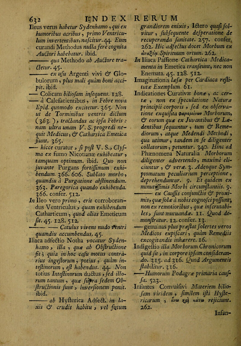 Ileus verus habetur Sydenhamo, qui ex humoribus acribus, -primo VentriciH Ium invertentibus^ nafcitur. 4^. Eum curandi Methodus nulla fere cognita AuCtori habebatur, ibid. qua Methodo ab AuCtore tra-^ 45* —-.—- ex ufu Argenti vivi & Glo¬ bulorum 9 plus mali quam boni acci¬ pit. ibid. — Colicam biliqfam infequens. 128. -d Calefacientibus 5 in Febre nova Epid. quomodo excitetur.'^6^- Non ut de Torminibus ventris didum (3^3. ')3 tradandus ac ipfa Febris : nam ultra unam V- S. progredi ne- quit Medicus-) & Cathartica Emetica fiwit. 36^5. —— hicce curatur > fi pojl V. S.^ Clyf- ma ex fumo Nicotianac exhibeatur 9 tamquam optimum, ibid. Quo non juvante Purgans fortijjimum exhi¬ bendum. 366. 606. Sublato morbo-) quamdiu d Purgatione abjlinendum. 363. Faregorica quando exhibenda. 7,66. confer. 512,. In Ileo vero primo 9 erit corroboran¬ dus Ventriculus s quam exhibendum Catharticum 9 quod alias Emeticum y/f. 45. 128. 512,. —^— -Catulus vivens nudo lintri quamdiu accumbendus. 45. Iliaca adfe6lio Notha vocatur Syden¬ hamo y illa 9 qu(e ab Objlrudione fit'-) qiiia in hoc cqfu motus contra¬ rius ingejlorum 9 potius 9 quam in- teflinorum 9 ejl habendus. 44. Non totius Intejlinoriim dudtus ^fed illo^ rum tantum 9 qu^e fiifra fedem Qb- ftrudionis fwit y inverftonem ponit. ibid. -ab Hyfterica Adfe61:, in la¬ xis & crudis habitu y vel fcetum grandiorem enixis y Idiero quaft fol- vitur 9 fubfequente dejperatione de recuperanda fanitate. 2t57* confer, 262. Hic adfedus docet Morbum ex drtFcfcc Spirituum ortum. 262. In Iliaca Paffione Cathartica Medica¬ menta in Emetica tranfeunt^ nec non Enemata. 45. 128. $17^. Imaginationis per Cardiaca rejli- tut£ Exemplum. 6l. Indicationes Curativce bona 9 ac cer¬ ta 9 7ion ex fpeculatione Natura principii corporis y fed ex obferva- tione exquiftta (pttivojuhm Morborum-) & eorum qua ex Juvantibus & La- dentibus fequuntur 9 tum & Reme¬ diorum 9 atque Medendi Methodi 9 qua utimur-) tandem in fe diligenter collatorum 9 petuntur. 340. Hhic ad Phaenomena Naturalia. Morborum diligenter advertendo-) maxime eli¬ ciuntur 9 & vera. 3. Adeoque Sym¬ ptomatum peculiarium perceptione 9 deprehenduntifr. 9. Et quidem ex minutijjimis Morbi circiinylamiis. 9. —— ex Caujfis conjunctis & proxi¬ mis y quajola d nobis cognojcipojfimt'^ non ex remotioribus 9 qua in fer litabi¬ les y funt mutuanda, ii. Quod de- monjlratur. 12. confer. 13. -gendindiS plus prajlat folertes veros Medicos expifeari-) quam Remediis excogitandis inharere. 16. Indigeftio illa Morborum Chronicorum quid fit y in corpore ipfamconfideran- do. 315. ad^^lS. Quod Argumentis fiabilitur. ^16. •^—Humorum Podagra primaria caufi fa. 523. Infantes Convuhivi Materiem bilio- fam viridem 9 fimilem ijli Hyfle- ricarwn 9 am rejiciunt, 262. Infan-
