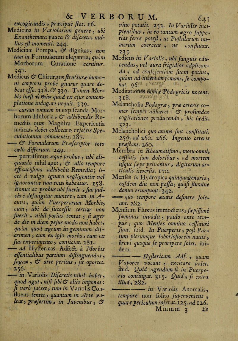&amp; VERBORUM. excogitandis y fr^cifue Jiat. i6. Medicina in Variolarum genere-) ubi Exanthemata :pauca &amp; difcreta-) nul¬ lius ejl momenti. 2t44. Medicinse Pompa, &amp; dignitas, non tam in Fonnuiarum elegantia, quam Morborum Curatione cernitur. 547- Medicus &amp; Chirurgus Jlriidura huma¬ ni corporis probe gnarus quare de^ beat ejfe. 33 8. 339. Tamen Mor- bis inejl r] Qmv quod ex ejus contem¬ platione indagari nequit. 339. curam omnem in expifeanda Mor¬ borum Hiftoria^ &amp; ^hibendis Re¬ mediis quse Magildra Experientia indicat^ debet collocare-, rejeClis Spe^ culationum commentis. 187. — &amp; Formularum Pr^feriptor toto coelo differunt. 2,49. -peritiffimus ^que probus -) ubi ali-- quando nihil aget, &amp; alio tempore effcacijjima adhibebit Remedia’-) li¬ cet d vulgo ignaro negligenti^ vel ignorantia tum XQus habeatur. 158. Bonus ac probus ubi fuerit yfuo pul¬ chre defungitur munere, tam in A- cutis) quam Puerperarum Morbisj cum, ubi de fuccejfu certi%r non fuerit , nihil potius tentat , ft ^ger de die in diem pejus modo non habet-, quam quod cegrum in geminum dif- crimen , cum ex ipjo morbo 3 tum ex fuo experimento -) conjiciat. z8l. — ad Hylfericas Ac&amp;il d Morbis ejfentialibus partium dijlinguendas, fagax 5 &amp; arte peritus ^ fit oportet. 256. — in Variolis J)ifcretis nihil habet quod agat, nifi fibi &amp; aliis imponat: Ji vero jaClety tum in Variolis Con¬ fluent. tentet y quantum in Arte va¬ leat 5 prcefertim y in Juvenibus, &amp; 64^^ vino potatis. 252,. In Variolis inci¬ pientibus y in eo tantum ^egro fuppe- tias ferre potejl) ut Piijlulariim nu¬ merum coerceat , ne confluant, ^35- Medicus in Variolis) ubi fanguis edu-> cenduS) vel aura frigidior adplican- da , ad confeientiam fiiam potius-) quam ad iniif^hafnfamam^fe compo¬ nat. 96.^^^ Meditatiofte^ Miftii^ Todagricis nocent. 318. i Melancholia Podagra, pr^ ceteris co¬ mes femper adh^ret; &amp; profundas cogitationes producendo , hic laedit, 32.3* Melancholici quo animo fint conflituti. 259* ad 260. z66. Ingenio ceteris proflant. %6o. Membra in Rheumatifmoymotuomnh cejfdtis jam doloribus , ad mortem ujqiie f^pe privantur y digitorum ar-* ticulis inverfis. 170. Menfes in Hydropica quinquagenaria^ eafdem diu non pajfa-, quafi flumine demto erumpunt. 342. — quo tempore atatis defmere fole- ant. 282. Menlium Fluxus immodicus yfiepijfime foeminas invadit, paulo ante tem¬ pus , quo Menfes omnino ce [fatur i fimt. ibid. In Puerperis , poft Par¬ tum plerumque laborioftorem natus, brevi quoque fe proripere folet. ibi¬ dem. --Hyjlericam Adf , quam Vapores vocant , excitare valet, ibid. ()uid agendum fi in Puerpe¬ rio contingat. 31^. Quid ^ fi extra illud — --- in Variolis Anomalis^ tempore non folito fuperveniens > quare periculum irferat.iz$. ad iz6,