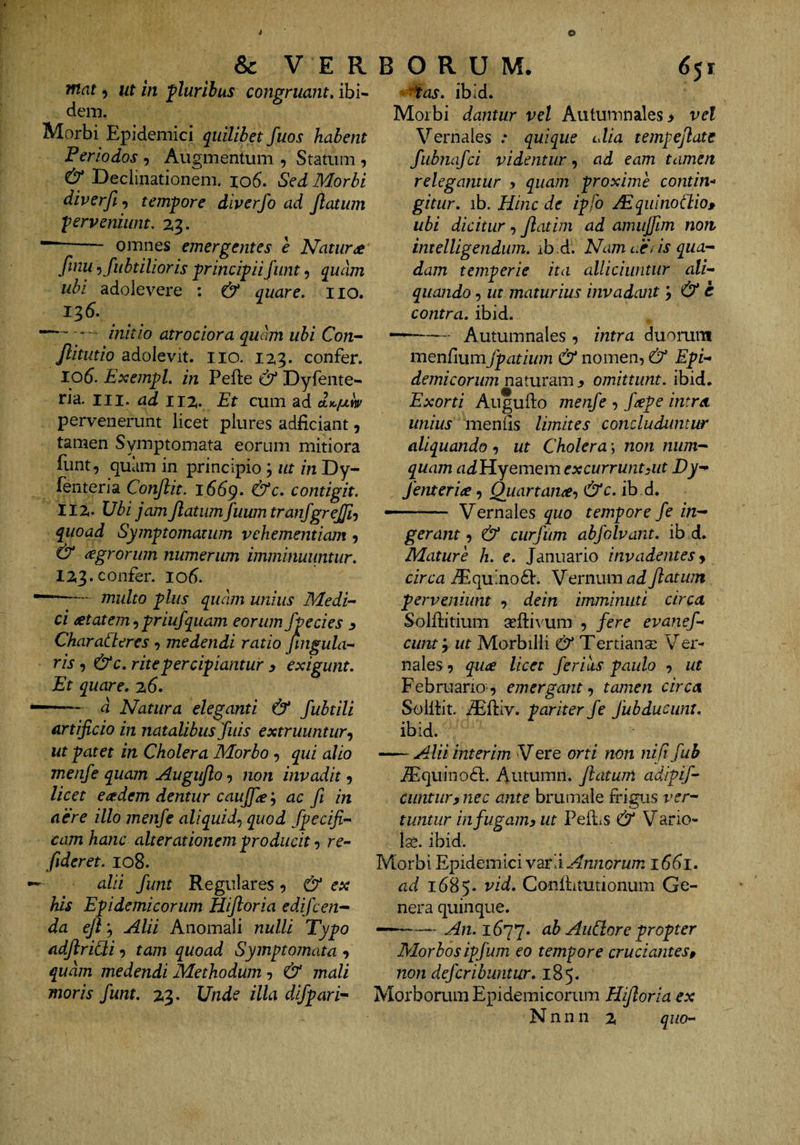 Tftat 5 ut in flurihus congruant» ibi¬ dem. Morbi Epidemici quilibet fuos habent Feriodos , Augmentum , Statum , & Declinationem. io6. Sed Morbi diverfi ^ tempore diverfo ad Jlatiim perveniunt. 2,3. - omnes emergentes e Natura finu -ifiibulioris principiifiint, quam ubi adolevere ; & quare» iio. 136. —-- initio atrociora quam ubi Con- Jlitutio adolQvit. iio. 123. confer, lod. ExempL in Pelle & Dyfente- ria. III. ad 11%. Et cum ad pervenerunt licet plures adficiant, tamen Symptomata eorum mitiora funt, quam in principio; ut in Dy- fenteria Conflit, iddp. &c. contigit. IIZ. Vbi jam flatumfuumtranfgrefli-) quoad Symptomatum vehementiam j & agrorum numerum imminuuntur. IZ3. confer. lod. —multo plus quam unius Medi-- ci ^tatem ^ priufquam eorum fpecies ^ CharaCteres , medendi ratio jtngula- ris, & c. rite percipiantur y exigunt. Et quare. z6. d Natura eleganti & fubtili artificio in natalibus fuis extruuntur-^ ut patet in Cholera Morbo, qui alio menfe quam Auguflo non invadit 9 licet eaedem dentur caujfle ^ ac fi in aere illo menfe aliquid.^ quod Specifi¬ cam hanc ait er at ionem producit 9 re- fideret. 108. alii funt Regulares ^ & ex his Epidemicorum Hifloria edifcen- da efl'^ Alii Anomali nulli Typo adflridi 9 tam quoad Symptojnata 9 quam medendi Methodum 9 & mali moris funt. Z3. Unde illa difpari'^ ■■ '^as. ibid. Morbi dantur vel Autumnales > vel Vernales .* quique cdia tempeflate fubnafci videntur 9 ad eam tamen relegantur y quam proxime contin¬ gitur. ib. Hinc de ipfo AdquinoChio» ubi dicitur, flatim ad amujfim non intelligendum. rb^d. Nam uti is qua¬ dam temperie ita alliciuntur ali- quando 9 ut maturius invadant y & c contra, ibid. -- Autumnales 9 intra duorum menfiumfpatium & nomen, & Epi¬ demicorum naturam y omittunt, ibid. Exorti Augullo menfe , j'^pe intra unius menlis limites concluduntur aliquando 9 ut Cholera; non num- quam ndHyemem excurrunt yiit Dy'^ fenteria 9 Quartana^ &c. ib.d, —.. Vernales quo tempore fe in¬ gerant y & curjum abfolvant. ib d. Mature h. e. Januario invadentes y circa iEquinodl. Vernum ad flatum perveniunt 9 dein imminuti circa Solllitium sellivum 9 fere evanef- cunty ut Morbilli & Tertianse Ver¬ nales 9 qu<£ licet ferias paulo 9 ut Februario-9 emergant y tamen circa Solllit iElliv. pariter fe fubducunt. ibid. —- Alii interim V ere orti non ni fi fub .^quinoft. Autumn. flatum adipif- Ciintury nec ante brumale frigus ver¬ tuntur in fugam y ut Pelli s & V ario- Ige. ibid. Morbi Epidemici varii Annorum i6di. ad 1685. Conllitutionum Ge¬ nera quinque. ———~An.i6’j*j. ab AiiSlore propter Morbos ipfum eo tempore cruciantes y non defcribuntur. 185. Morborum Epidemicorum Hifloria ex N n n 11 2, quo-