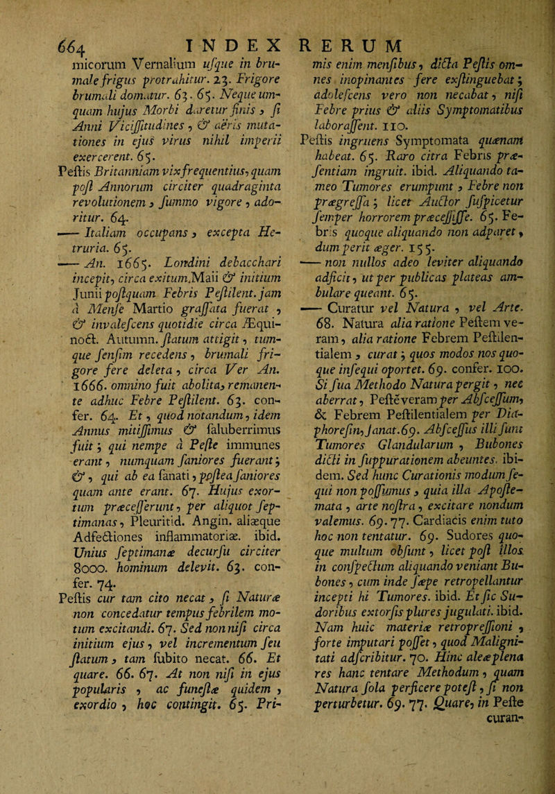 micorum Vernalium ufque in bru^ male frigus protrahitur. Frigore brumcdi domatur. 6^- 6'). Neque um-^ quam hujus Morbi daretur finis y fi Anni Vicijjltudines , &amp; aeris mutac¬ tiones in ejus virus nihil imperii exercerent. 65* Peftis Britanniam vixfrequentius^ quam pojl Annorum circiter quadraginta revolutionem s fummo vigore 5 aJo- ritur. 64. --Italiam occupans y excepta He- truria. 65. —~ An. 1665. Londini debacchari incepit:, circa exitumiMm &amp; initium ]um\ pofiquam Febris Pejlilent.jam a Menje Martio grajjdta fuerat , &amp; invalefcens quotidie circa i^lqui- no6t. Kutumn. fiatum attigittum-^ que fenfim recedens ^ brumali fri-^ gore fere deleta-) circa Ver An. 1666. omnino fuit ab olit ay remanens* te adhuc Febre Fejlilent. 63. con¬ fer. 64 Et) quod notandum-) idem Annus mitijfimus &amp; faluberrimus fuit) qui nempe d Pefle immunes erant-) numqiiam faniores fuerant, &amp; -) qui ab ea fanati, ppfie a faniores quam ante erant. 67. Hujus exor^- tum priecefjerunt -) per aliquot fep^ timanas) Pleuritld. Angin. aiiaeque Adfe6liones inflammatorise. ibid. Unius feptiman^e decurfu circiter 8000. hominum delevit. 63. con- fer. 74. Pellis cur tam cito necat y fi Natura non concedatur tempus febrilem mo¬ tum excitandi. 6']. Sed nonnifi circa initium ejus, vel incrementum feii flatum y tam liibito necat. 66. Et quare. 66. 6*]. At non nifi in ejus popularis ? ac funefi^ quidem j exordio 5 hoc contingit. 65. PrF mis enim menfibus -) diSla Pefiis om-^ nes inopinantes fere exjlingiiebat ^ adolefcens vero non necabat-) nifi Febre prius &amp; aliis Symptomatibus laborajfent. iio. Pellis ingruens Symptomata qii/jenant habeat. 6^. Raro citra Febris pr^^ fentiam ingruit, ibid. Aliquando ta- meo Tumores erumpunt y Febre non prtegreffa; licet AuCtor fufpicetur femper horroremprcecejjijfe. 65* Fe¬ bris quoque aliquando non adparet, dum perit ceger. 155. •— non jiullos adeo leviter aliquando adjicit-) ut per publicas plateas am-- bulare queant. 65. — Curatur vel Natura , vel Arte. 68. Natura alia ratione Pellem ve¬ ram, alia ratione Febrem Pellilen- tialem ^ curatquos modos nos quo¬ que infequi oportet. 69. confer. 100. Si fua Methodo Natura pergit, nec aberrat, Pelle veram per Abfcejfumy dc Febrem Pellilentialem per Dia- phorefitn)Janat.6^. Abfcejfus illifunt Tumores Glandularum , Bubones didi in fuppurationem abeuntes, ibi¬ dem. Sed hunc Curationis modum fe- qui non poffumus y quia illa Apofie^ mata , arte nojlra, excitare nondum valemus. 69.77. Cardiacis enim tuto hoc non tematur. 69. Sudores quo¬ que multum obfunt, licet pofl illos in confpedum aliquando veniant Bu¬ bones -) cum inde J'^pe retropellantur incepti hi Tumores, ibid. Et fic Su-- doribus extorfis plures jugulati, ihid. Nam huic materiae retroprejfioni , forte imputari pojfet, quod Maligni¬ tati adfcribitur. 70. Hinc ale septena res hanc tentare Methodum, quam Natura fola perficere potefi, jt non perturbetur. 69. 77. Quare-) in Pelle curan-